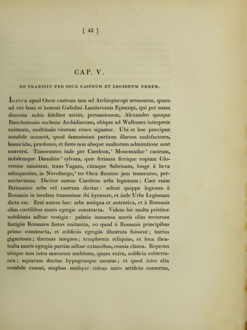 GAP. V. DE TRANSITU PER OSCiE CASTRUM ET LEGIONUM URBEM. Igitur apud Osca3 castrum tam ad Archiepiscopi sermonem, quam ad viri boni et honesti Gulielmi Landavensis Episcopi, qui per suam diocesin nobis fideliter astitit, j^ersuasionem, Alexandro quoque Banchorensis ecclesiae Archidiacono, ubique ad Wallenses interprete existente, multitudo virorum cruce signatur. Ubi et hoc praecipue notabile occurrit, quod famosissimi partium illarum malefactores, homicidae, praedones, et fures non absque multorum admiratione sunt conversi. Transeuntes inde per Caerleon,' Monemuthae castrum, nobilemque Danubiae ^ sjlvam, quae ferinam ferrique copiam Glo- verniae ministrat, trans Vagam, citraque Sabrinam, longe a laeva relinquentes, in Novoburgo,'* ter Osca flumine jam transcurso, per- noctavimus. Dicitur autem Caerleon urbs legionum; Caer enim Britannice urbs vel castrum dicitur: solent quippe legiones a Romanis in insulam transmissae ibi hyemare, et inde Urbs Legionum dicta est. Erat autem haec urbs antiqua et autentica, et a Romanis olim coctilibus muris egregie constructa. Videas hic multa pristinae nobilitatis adhuc vestigia: palatia immensa aureis olim tectorum fastigiis Romanos fastus imitantia, eo quod a Romanis principibus primo constructa, et aedificiis egregiis illustrata fuissent; turrim giganteam; thermas insignes; templorum reliquias, et loca thea- tralia muris egregiis partim adhuc extantibus, omnia clausa. Reperies uliique tam intra murorum ambitum, quam extra, aedificia subterra- nea ; aquarum ductus hypogeosque meatus; et quod inter alia notabile censui, stuphas undique videas miro artificio consertas.