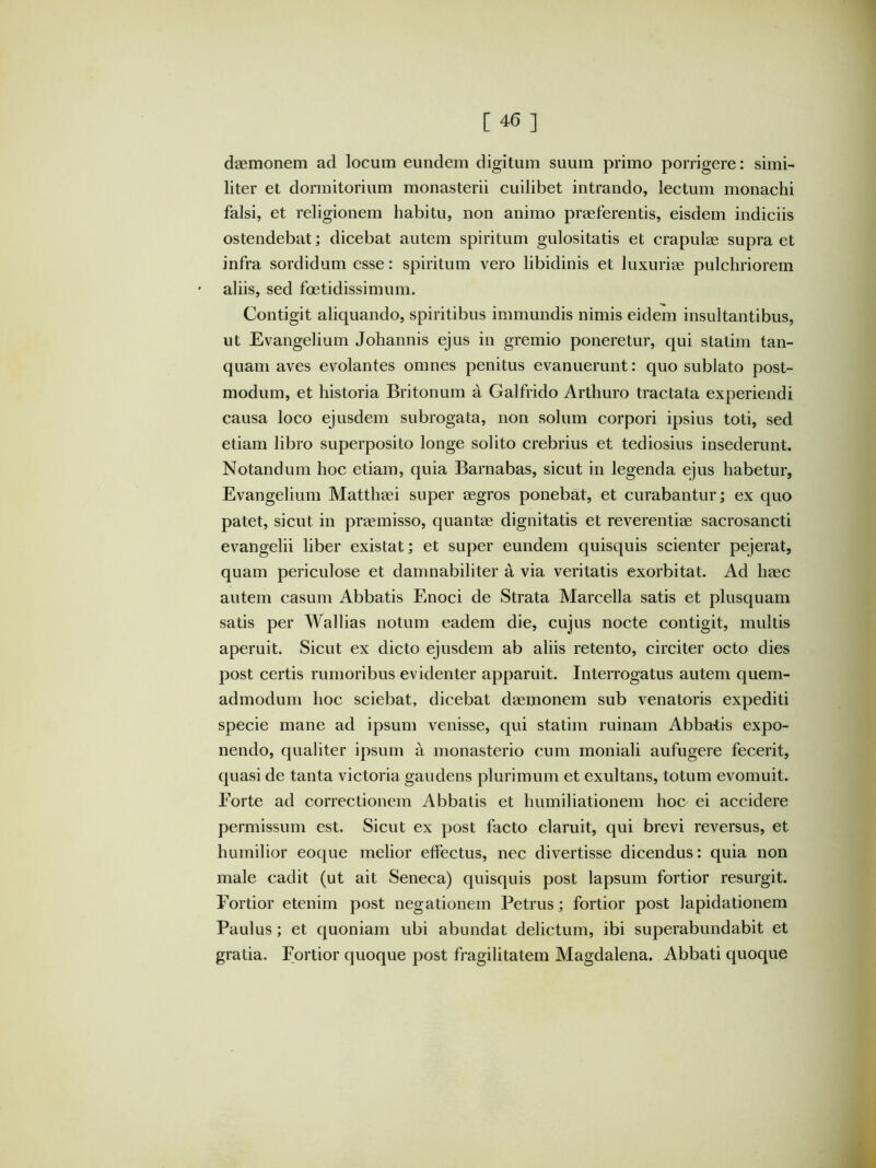 daemonem ad locum eundem digitum suum primo porrigere: simi- liter et dormitorium monasterii cuilibet intrando, lectum monachi falsi, et religionem habitu, non animo praeferentis, eisdem indiciis ostendebat; dicebat autem spiritum gulositatis et crapulae supra et infra sordidum esse: spiritum vero libidinis et luxuriae pulchriorem aliis, sed foetidissimum. Contigit aliquando, spiritibus immundis nimis eidem insultantibus, ut Evangelium Johannis ejus in gremio poneretur, qui statim tan- quam aves evolantes omnes penitus evanuerunt: quo sublato post- modum, et historia Britonum a Galfrido Arthuro tractata experiendi causa loco ejusdem subrogata, non solum corpori ipsius toti, sed etiam libro superposito longe solito crebrius et tediosius insederunt. Notandum hoc etiam, quia Barnabas, sicut in legenda ejus habetur, Evangelium Matthaei super aegros ponebat, et curabantur; ex quo patet, sicut in praemisso, quantae dignitatis et reverentiae sacrosancti evangelii liber existat; et super eundem quisquis scienter pejerat, quam periculose et damnabiliter a via veritatis exorbitat. Ad haec autem casum Abbatis Enoci de Strata Marcella satis et plusquam satis per Wallias notum eadem die, cujus nocte contigit, multis aperuit. Sicut ex dicto ejusdem ab aliis retento, circiter octo dies post certis rumoribus evidenter apparuit. Interrogatus autem quem- admodum hoc sciebat, dicebat daemonem sub venatoris expediti specie mane ad ipsum venisse, qui statim ruinam Abba-tis expo- nendo, qualiter ipsum a monasterio cum moniali aufugere fecerit, quasi de tanta victoria gaudens plurimum et exultans, totum evomuit. Forte ad correctionem Abbatis et humiliationem hoc ei accidere permissum est. Sicut ex post facto claruit, qui brevi reversus, et humilior eoque melior effectus, nec divertisse dicendus: quia non male cadit (ut ait Seneca) quisquis post lapsum fortior resurgit. Fortior etenim post negationem Petrus; fortior post lapidationem Paulus; et quoniam ubi abundat delictum, ibi superabundabit et gratia. Fortior quoque post fragilitatem Magdalena. Abbati quoque