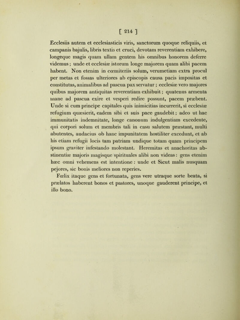 Ecclesiis autem et ecclesiasticis viris, sanctorum quoque reliquiis, et Campanis bajulis, libris textis et cruci, devotam reverentiam exhibere, longeque magis quam ullam gentem his omnibus honorem deferre videmus; unde et ecclesiae istorum longe majorem quam alibi pacem habent. Non etenim in coemiteriis solum, verumetiam extra procul per metas et fossas ulteriores ab episcopis causa pacis impositas et constitutas, animalibus ad pascua pax servatur; ecclesiae vero majores quibus majorem antiquitas reverentiam exhibuit; quatenus armenta mane ad pascua exire et vesperi redire possunt, pacem praebent. Unde si cum principe capitales quis inimicitias incurrerit, si ecclesiae refugium quaesierit, eadem sibi et suis pace gaudebit; adeo ut hac immunitatis indemnitate, longe canonum indulgentiam excedente, qui corpori solum et membris tali in casu salutem praestant, multi abutentes, audacius ob hanc impunitatem hostiliter excedunt, et ab his etiam refugii locis tam patriam undique totam quam principem ipsum graviter infestando molestant. Heremitas et anachoritas ab- stinentiae majoris magisque spirituales alibi non videas: gens etenim haec omni vehemens est intentione ; unde et Sicut malis nusquam pejores, sic bonis meliores non reperies. Foelix itaque gens et fortunata, gens vere utraque sorte beata, si praelatos haberent bonos et pastores, unoque gauderent principe, et illo bono.