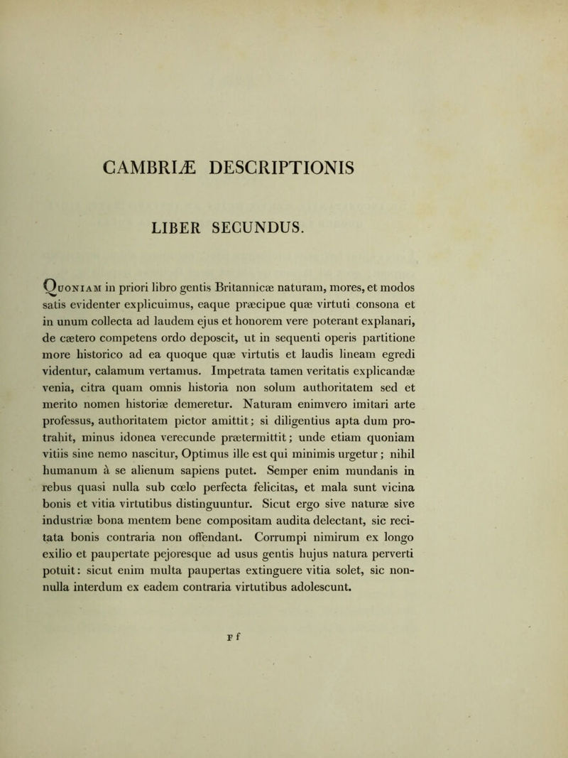 CAMBRIiE DESCRIPTIONIS LIBER SECUNDUS. Quoniam in priori libro gentis Britannicae naturam, mores, et modos satis evidenter explicuimus, eaque praecipue quae virtuti consona et in unum collecta ad laudem ejus et honorem vere poterant explanari, de caetero competens ordo deposcit, ut in sequenti operis partitione more historico ad ea quoque quae virtutis et laudis lineam egredi videntur, calamum vertamus. Impetrata tamen veritatis explicandae venia, citra quam omnis historia non solum authoritatem sed et merito nomen historiae demeretur. Naturam enimvero imitari arte professus, authoritatem pictor amittit; si diligentius apta dum pro- trahit, minus idonea verecunde praetermittit; unde etiam quoniam vitiis sine nemo nascitur. Optimus ille est qui minimis urgetur; nihil humanum a se alienum sapiens putet. Semper enim mundanis in rebus quasi nulla sub coelo perfecta felicitas, et mala sunt vicina bonis et vitia virtutibus distinguuntur. Sicut ergo sive naturae sive industriae bona mentem bene compositam audita delectant, sic reci- tata bonis contraria non offendant. Corrumpi nimirum ex longo exilio et paupertate pejoresque ad usus gentis hujus natura perverti potuit: sicut enim multa paupertas extinguere vitia solet, sic non- nulla interdum ex eadem contraria virtutibus adolescunt.