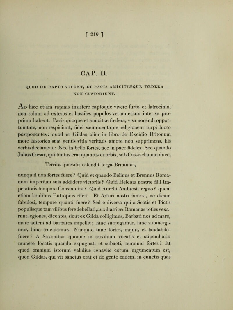 GAP. II. QUOD DE RAPTO VIVUNT, ET PACIS AMICITI^QUE FCEDERA NON CUSTODIUNT. Ad haec etiam rapinis insistere raptoque vivere furto et latrocinio, non solum ad exteros et hostiles populos verum etiam inter se pro- prium habent. Pacis quoque et amicitiae foedera, visa nocendi oppor- tunitate, non respiciunt, fidei sacramentique religionem turpi lucro postponentes: quod et Gildas olim in libro de Excidio Britonum more historico suae gentis vitia veritatis amore non supprimens, his verbis declaravit: Nec in bello fortes, nec in pace fideles. Sed quando Julius Caesar, qui tantus erat quantus et orbis, sub Cassivellauno duce, Territa quaesitis ostendit terga Britannis, nunquid non fortes fuere ? Quid et quando Belinus et Brennus Roma- num imperium suis addidere victoriis ? Quid Helenae nostrae filii Im- peratoris tempore Constantini ? Quid Aurelii Ambrosii regno ? quem etiam laudibus Eutropius effert. Et Arturi nostri famosi, ne dicam fabulosi, tempore quanti fuere ? Sed e diverso qui a Scotis et Pictis populisque tam vilibus fere debellati, auxiliatrices Romanas toties vexa- runt legiones, dicentes, sicut ex Gilda colligimus. Barbari nos ad mare, mare autem ad barbaros impellit; hinc subjugamur, hinc submergi- mur, hinc trucidamur. Nunquid tunc fortes, inquit, et laudabiles fuere ? A Saxonibus quoque in auxilium vocatis et stipendiario munere locatis quando expugnati et subacti, nunquid fortes ? Et quod omnium istorum validius ignavise eorum argumentum est, quod Gildas, qui vir sanctus erat et de gente eadem, in cunctis quas