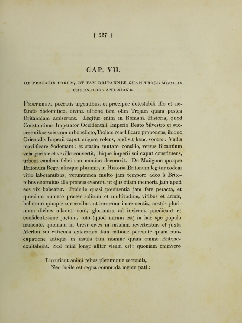 GAP. VII. DE PECCATIS EORUM, ET TAM BRITANNIJE QUAM TROJ^ MERITIS URGENTIBUS AMISSIONE. Praeterea, peccatis urgentibus, et praecipue detestabili illo et ne- fando Sodomitico, divina ultione tam olim Trojam quam postea Britanniam amiserunt. Legitur enim in Romana Historia, quod Constantinus Imperator Occidentali Imperio Beato Silvestro et suc- cessoribus suis cum urbe relicto,Trojam reaedificare proponens, ibique Orientalis Imperii caput erigere volens, audivit hanc vocem: Vadis reaedificare Sodomam: et statim mutato consilio, versus Bizantium vela pariter et vexilla convertit, ibique imperii sui caput constituens, urbem eandem felici suo nomine decoravit. De Mailgone quoque Britonum Rege, aliisque plurimis, in Historia Britonum legitur eodem vitio laborantibus; veruntarnen multo jam tempore adeo a Brito- nibus enormitas illa prorsus evanuit, ut ejus etiam memoria jam apud eos vix habeatur. Proinde quasi poenitentia jam fere peracta, et quoniam numero praeter solitum et multitudine, viribus et armis, bellorum quoque successibus et terrarum incrementis, nostris pluri- mum diebus adaucti sunt, gloriantur ad invicem, praedicant et confidentissime jactant, toto (quod mirum est) in hac spe populo manente, quoniam in brevi cives in insulam revertentur, et juxta Merlini sui vaticinia exterorum tam natione pereunte quam nun- cupatione antiqua in insula tam nomine quam omine Britones exultabunt. Sed mihi longe aliter visum est: quoniam enimvero Luxuriant animi rebus plerumque secundis. Nec facile est aequa commoda mente pati;