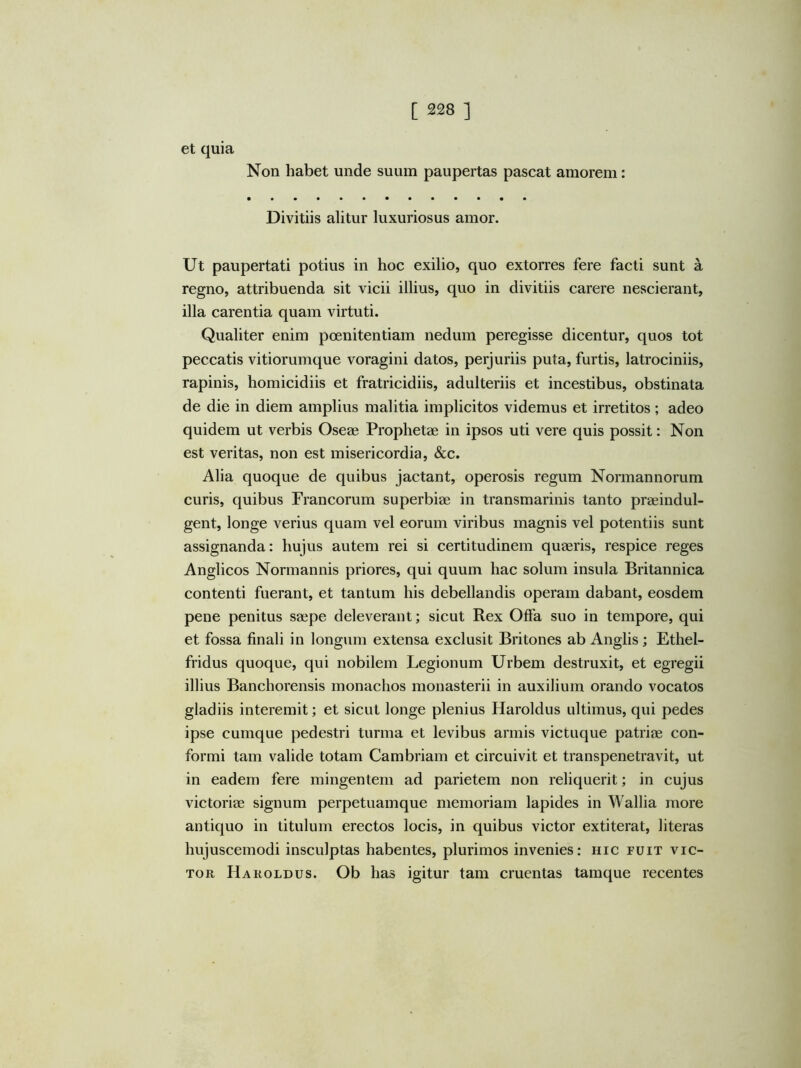 et quia Non habet unde suum paupertas pascat amorem: Divitiis alitur luxuriosus amor. Ut paupertati potius in hoc exilio, quo extorres fere facti sunt a regno, attribuenda sit vicii illius, quo in divitiis carere nescierant, illa carentia quam virtuti. Qualiter enim poenitentiam nedum peregisse dicentur, quos tot peccatis vitiorumque voragini datos, perjuriis puta, furtis, latrociniis, rapinis, homicidiis et fratricidiis, adulteriis et incestibus, obstinata de die in diem amplius malitia implicitos videmus et irretitos ; adeo quidem ut verbis Oseae Prophetae in ipsos uti vere quis possit: Non est veritas, non est misericordia, &c. Alia quoque de quibus jactant, operosis regum Normannorum curis, quibus Francorum superbiae in transmarinis tanto praeindul- gent, longe verius quam vel eorum viribus magnis vel potentiis sunt assignanda: hujus autem rei si certitudinem quaeris, respice reges Anglicos Normannis priores, qui quum hac solum insula Britannica contenti fuerant, et tantum his debellandis operam dabant, eosdem pene penitus saepe deleverant; sicut Rex Offa suo in tempore, qui et fossa finali in longum extensa exclusit Britones ab Anglis ; Ethel- fridus quoque, qui nobilem Legionum Urbem destruxit, et egregii illius Banchorensis monachos monasterii in auxilium orando vocatos gladiis interemit; et sicut longe plenius Haroldus ultimus, qui pedes ipse cumque pedestri turma et levibus armis victuque patriae con- formi tam valide totam Cambriam et circuivit et transpenetravit, ut in eadem fere mingentem ad parietem non reliquerit; in cujus victoriae signum perpetuamque memoriam lapides in Wallia more antiquo in titulum erectos locis, in quibus victor extiterat, literas hujuscemodi insculptas habentes, plurimos invenies: hic fuit vic- tor Haroldus. Ob has igitur tam cruentas tamque recentes