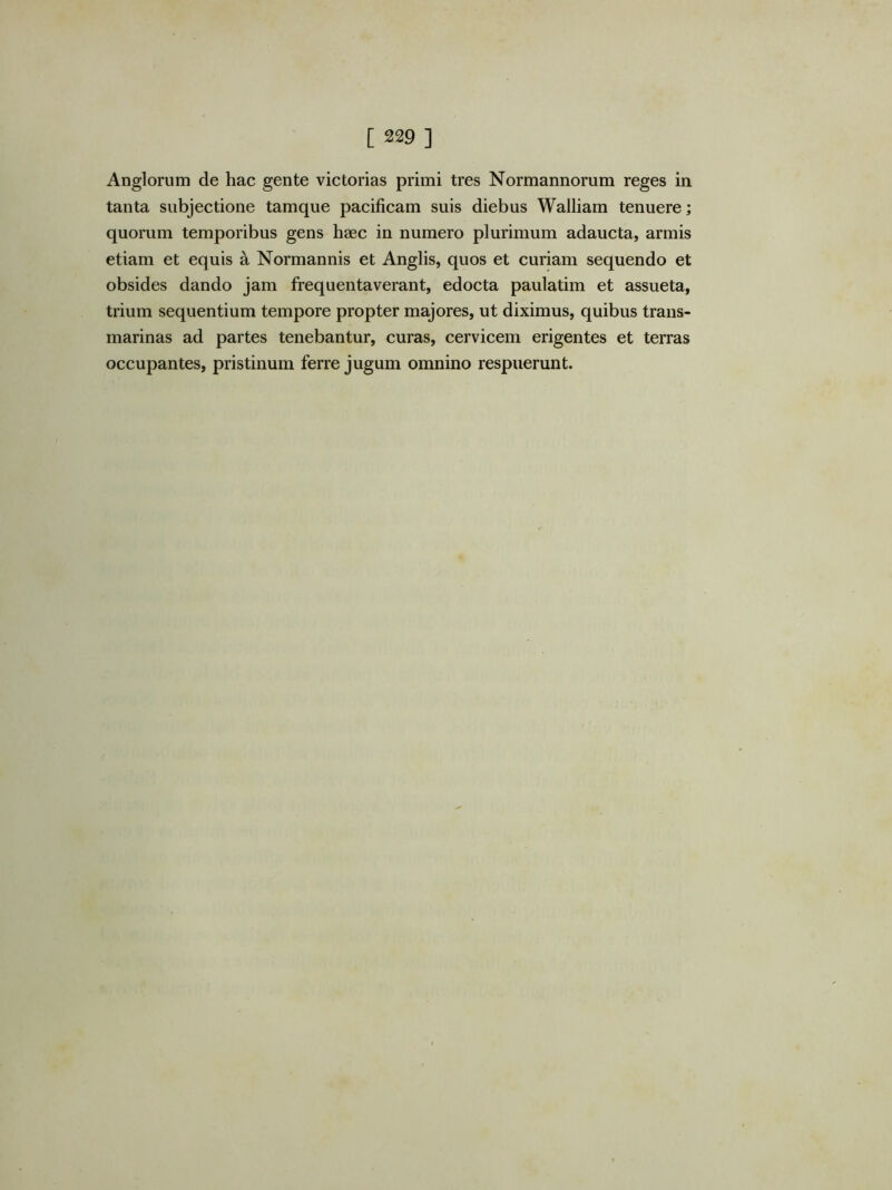 Anglorum de hac gente victorias primi tres Normannorum reges in tanta subjectione tamque pacificam suis diebus Walliam tenuere; quorum temporibus gens haec in numero plurimum adaucta, armis etiam et equis a Normannis et Anglis, quos et curiam sequendo et obsides dando jam frequentaverant, edocta paulatim et assueta, trium sequentium tempore propter majores, ut diximus, quibus trans- marinas ad partes tenebantur, curas, cervicem erigentes et terras occupantes, pristinum ferre jugum omnino respuerunt.