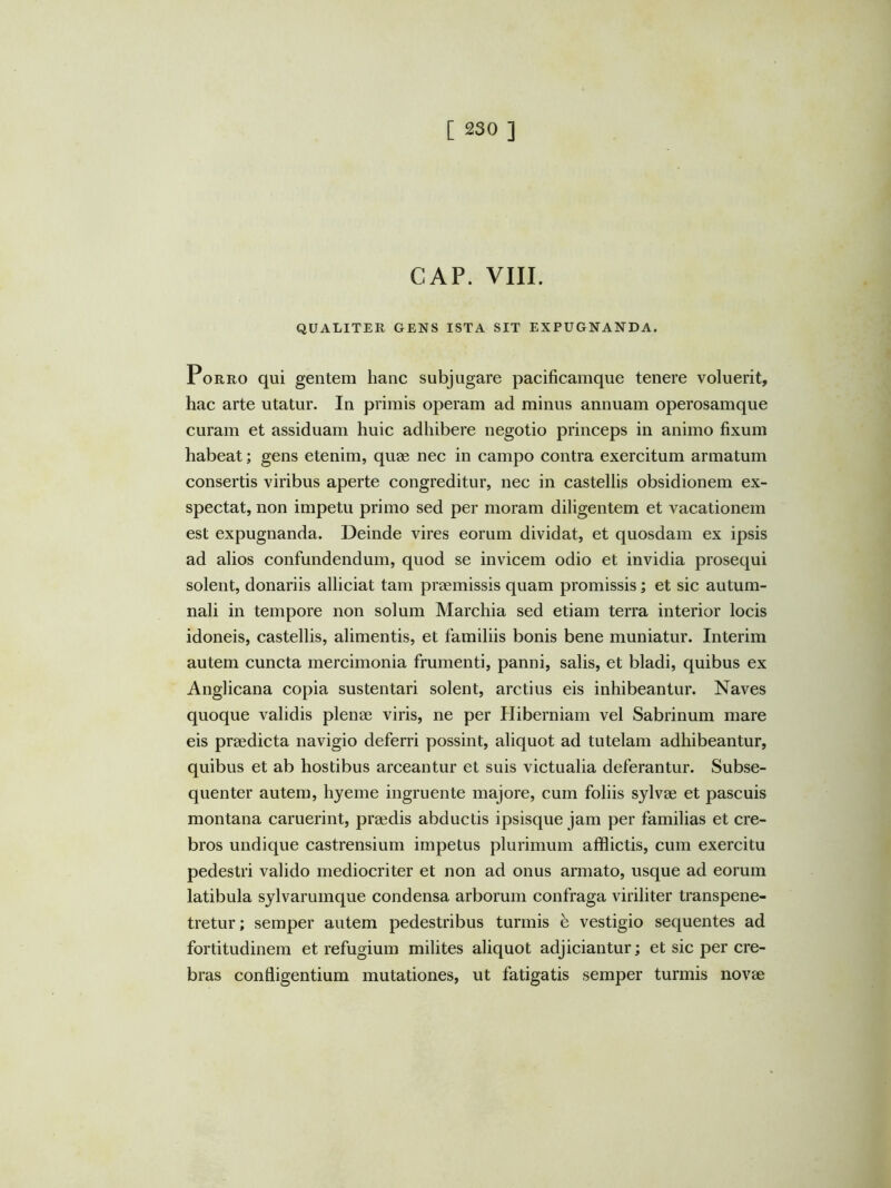 GAP. VIII. QUALITER GENS ISTA SIT EXPUGNANDA. Porro qui gentem hanc subjugare pacificamque tenere voluerit, hac arte utatur. In primis operam ad minus annuam operosamque curam et assiduam huic adhibere negotio princeps in animo fixum habeat; gens etenim, quae nec in campo contra exercitum armatum consertis viribus aperte congreditur, nec in castellis obsidionem ex- spectat, non impetu primo sed per moram diligentem et vacationem est expugnanda. Deinde vires eorum dividat, et quosdam ex ipsis ad alios confundendum, quod se invicem odio et invidia prosequi solent, donariis alliciat tam praemissis quam promissis; et sic autum- nali in tempore non solum Marchia sed etiam terra interior locis idoneis, castellis, alimentis, et familiis bonis bene muniatur. Interim autem cuncta mercimonia frumenti, panni, salis, et bladi, quibus ex Anglicana copia sustentari solent, arctius eis inhibeantur. Naves quoque validis plenae viris, ne per Hiberniam vel Sabrinum mare eis praedicta navigio deferri possint, aliquot ad tutelam adhibeantur, quibus et ab hostibus arceantur et suis victualia deferantur. Subse- quenter autem, hyeme ingruente majore, cum foliis sylvae et pascuis montana caruerint, praedis abductis ipsisque jam per familias et cre- bros undique castrensium impetus plurimum afflictis, cum exercitu pedestri valido mediocriter et non ad onus armato, usque ad eorum latibula sylvarumque condensa arborum confraga viriliter transpene- tretur; semper autem pedestribus turmis h vestigio sequentes ad fortitudinem et refugium milites aliquot adjiciantur; et sic per cre- bras confligentium mutationes, ut fatigatis semper turmis novae