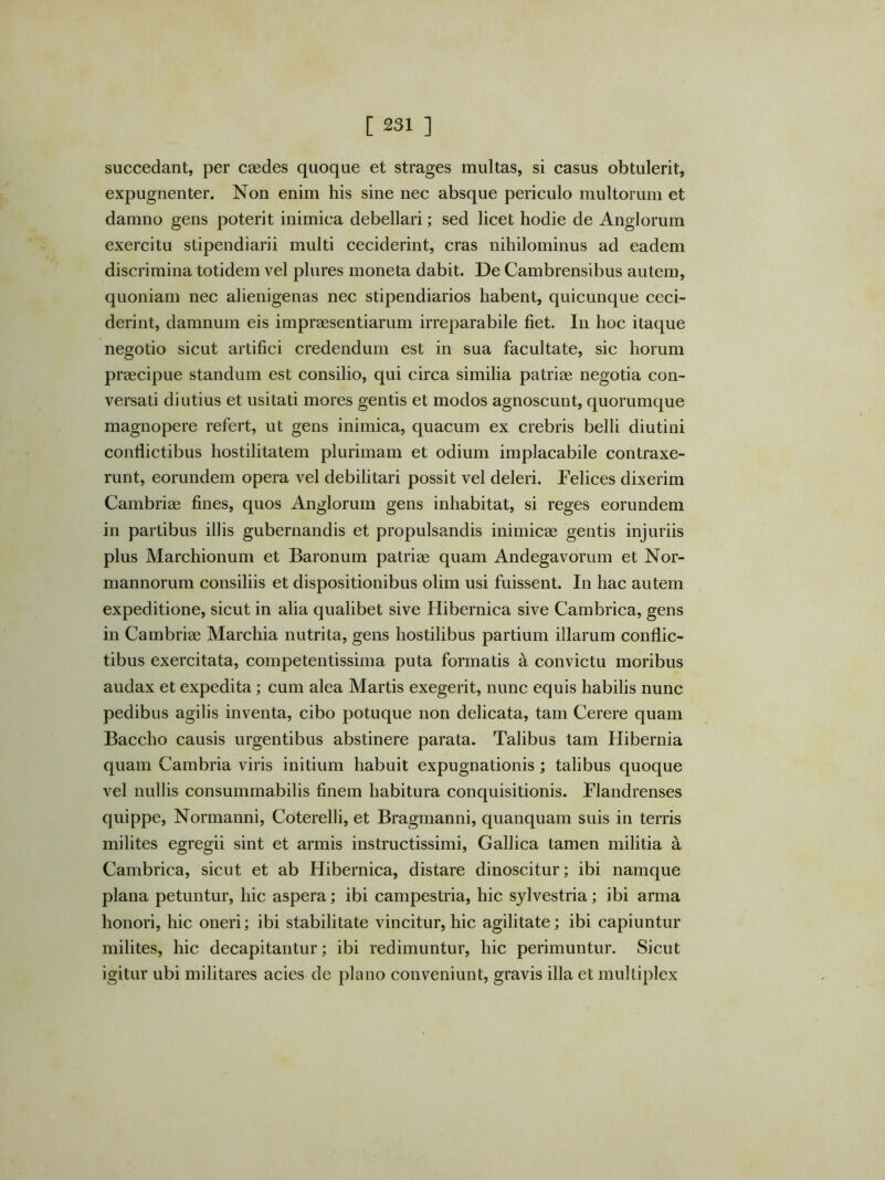 succedant, per caedes quoque et strages multas, si casus obtulerit, expugnenter. Non enim his sine nec absque periculo multorum et damno gens poterit inimica debellari; sed licet hodie de Anglorum exercitu stipendiarii multi eeciderint, cras nihilominus ad eadem discrimina totidem vel pliires moneta dabit. De Cambrensibus autem, quoniam nec alienigenas nec stipendiarios habent, quicunque ceci- derint, damnum eis impraesentiarum irreparabile fiet. In hoc itaque negotio sicut artifici credendum est in sua facultate, sic horum praecipue standum est consilio, qui circa similia patriae negotia con- versati diutius et usitati mores gentis et modos agnoscunt, quorumque magnopere refert, ut gens inimica, quacum ex crebris belli diutini conflictibus hostilitatem plurimam et odium implacabile contraxe- runt, eorundem opera vel debilitari possit vel deleri. Felices dixerim Cambriae fines, quos Anglorum gens inhabitat, si reges eorundem in partibus illis gubernandis et propulsandis inimicae gentis injuriis plus Marchionum et Baronum patriae quam Andegavorum et Nor- mannorum consiliis et dispositionibus olim usi fuissent. In hac autem expeditione, sicut in alia qualibet sive Hibernica sive Cambrica, gens in Cambriae Marchia nutrita, gens hostilibus partium illarum conflic- tibus exercitata, competentissima puta formatis a convictu moribus audax et expedita; cum alea Martis exegerit, nunc equis habilis nunc pedibus agilis inventa, cibo potuque non delicata, tam Cerere quam Baccho causis urgentibus abstinere parata. Talibus tam Hibernia quam Cambria viris initium habuit expugnationis; talibus quoque vel nullis consummabilis finem habitura conquisitionis. Flandrenses quippe, Normanni, Coterelli, et Bragmanni, quanquam suis in terris milites egregii sint et armis instructissimi, Gallica tamen militia a Cambrica, sicut et ab Hibernica, distare dinoscitur; ibi namque plana petuntur, hic aspera; ibi campestria, hic sjlvestria; ibi arma honori, hic oneri; ibi stabilitate vincitur, hic agilitate; ibi capiuntur milites, hic decapitantur; ibi redimuntur, hic perimuntur. Sicut igitur ubi militares acies de plano conveniunt, gravis illa et mulliplex