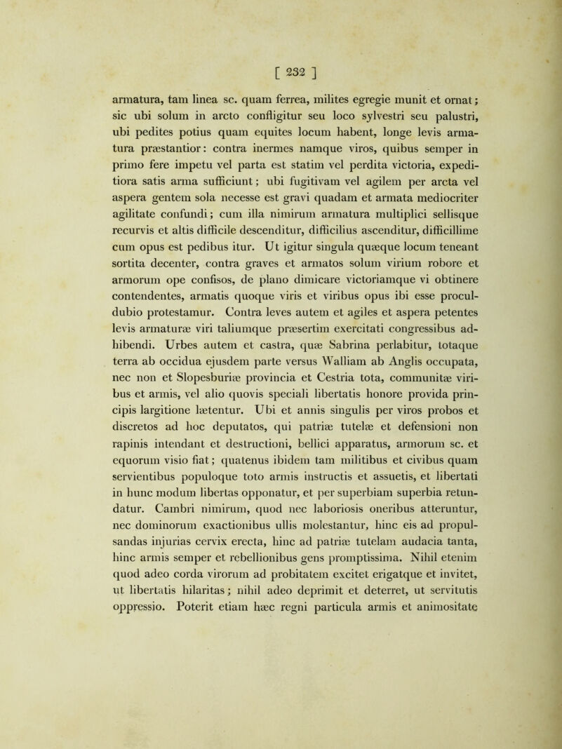 armatura, tam linea sc. quam ferrea, milites egregie munit et ornat; sic ubi solum in arcto confligitur seu loco sylvestri seu palustri, ubi pedites potius quam equites locum habent, longe levis arma- tura praestantior: contra inermes namque viros, quibus semper in primo fere impetu vel parta est statim vel perdita victoria, expedi- tiora satis arma sufficiunt; ubi fugitivam vel agilem per arcta vel aspera gentem sola necesse est gravi quadam et armata mediocriter agilitate confundi; cum illa nimirum armatura multiplici sellisque recurvis et altis difficile descenditur, difficilius ascenditur, difficillime cum opus est pedibus itur. Ut igitur singula quaeque locum teneant sortita decenter, contra graves et armatos solum virium robore et armorum ope confisos, de plano dimicare victoriamque vi obtinere contendentes, armatis quoque viris et viribus opus ibi esse procul- dubio protestamur. Contra leves autem et agiles et aspera petentes levis armaturae viri taliumque praesertim exercitati congressibus ad- hibendi. Urbes autem et castra, quae Sabrina perlabitur, totaque terra ab occidua ejusdem parte versus Walliam ab Anglis occupata, nec non et Slopesburiae provincia et Cestria tota, communitae viri- bus et armis, vel alio quovis speciali libertatis honore provida prin- cipis largitione laetentur. Ubi et annis singulis per viros probos et discretos ad hoc deputatos, qui patriae tutelae et defensioni non rapinis intendant et destructioni, bellici apparatus, armorum sc. et equorum visio fiat; quatenus ibidem tam militibus et civibus quam servientibus populoque toto armis instructis et assuetis, et libertati in hunc modum libertas opponatur, et per superbiam superbia retun- datur. Cambri nimirum, quod nec laboriosis oneribus atteruntur, nec dominorum exactionibus ullis molestantur, hinc eis ad propul- sandas injurias cervix erecta, hinc ad patriae tutelam audacia tanta, hinc armis semper et rebellionibus gens promptissima. Nihil etenim quod adeo corda virorum ad probitatem excitet erigatque et invitet, ut libertatis hilaritas; nihil adeo deprimit et deterret, ut servitutis oppressio. Poterit etiam haec regni particula armis et animositate