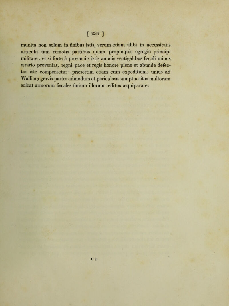 munita non solum in finibus istis, verum etiam alibi in necessitatis articulis tam remotis partibus quam propinquis egregie principi militare; et si forte a provinciis istis annuis vectigalibus fiscali minus aerario proveniat, regni pace et regis honore plene et abunde defec- tus iste compensetur; praesertim etiam cum expeditionis unius ad Walliani gravis partes admodum et periculosa sumptuositas multorum soleat armorum fiscales finium illorum reditus aequiparare. II h