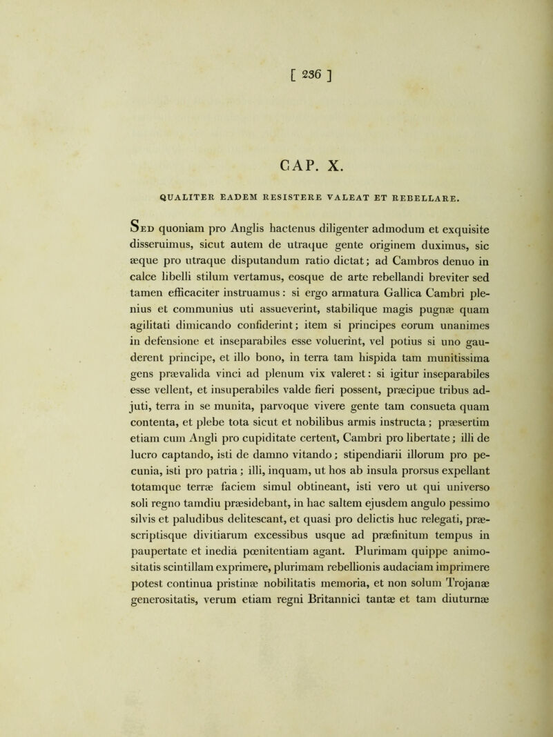 GAP. X. QUALITER EADEM RESISTERE VALEAT ET REBELLARE. Sed quoniam pro Anglis hactenus diligenter admodum et exquisite disseruimus, sicut autem de utraque gente originem duximus, sic aeque pro utraque disputandum ratio dictat; ad Cambros denuo in calce libelli stilum vertamus, eosque de arte rebellandi breviter sed tamen efficaciter instruamus: si ergo armatura Gallica Cambri ple- nius et communius uti assueverint, stabilique magis pugnae quam agilitati dimicando confiderint; item si principes eorum unanimes in defensione et inseparabiles esse voluerint, vel potius si uno gau- derent principe, et illo bono, in terra tam hispida tam munitissima gens praevalida vinci ad plenum vix valeret: si igitur inseparabiles esse vellent, et insuperabiles valde fieri possent, praecipue tribus ad- juti, terra in se munita, parvoque vivere gente tam consueta quam contenta, et plebe tota sicut et nobilibus armis instructa; praesertim etiam cum Angli pro cupiditate certent, Cambri pro libertate; illi de lucro captando, isti de damno vitando; stipendiarii illorum pro pe- cunia, isti pro patria; illi, inquam, ut hos ab insula prorsus expellant totamque terrae faciem simul obtineant, isti vero ut qui universo soli regno tamdiu praesidebant, in hac saltem ejusdem angulo pessimo silvis et paludibus delitescant, et quasi pro delictis huc relegati, prae- scriptisque divitiarum excessibus usque ad praefinitum tempus in paupertate et inedia poenitentiam agant. Plurimam quippe animo- sitatis scintillam exprimere, plurimam rebellionis audaciam imprimere potest continua pristinae nobilitatis memoria, et non solum Trojanae generositatis, verum etiam regni Britannici tantae et tam diuturnae