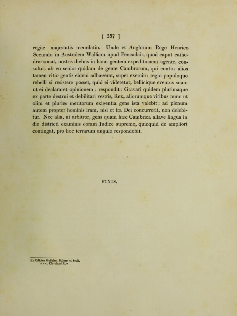 regiae majestatis recordatio. Unde et Anglorum Rege Henrico Secundo in Australem Walliam apud Pencadair, quod caput cathe- drae sonat, nostris diebus in hanc gentem expeditionem agente, con- sultus ab eo senior quidam de gente Cambrorum, qui contra alios tamen vitio gentis eidem adhaeserat, super exercitu regio populoque rebelli si resistere posset, quid ei videretur, bellicique eventus suam ut ei declararet opinionem; respondit: Gravari quidem plurimaque ex parte destrui et debilitari vestris. Rex, aliorumque viribus nunc ut olim et pluries meritorum exigentia gens ista valebit; ad plenum autem propter hominis iram, nisi et ira Dei concurrerit, non delebi- tur. Nec alia, ut arbitror, gens quam haec Cambrica aliave lingua in die districti examinis coram Judice supremo, quicquid de ampliori contingat, pro hoc terrarum angulo respondebit. FINIS. Ex Officina Gulielmt Bulmer et Socii, in vico Cleveland Row.