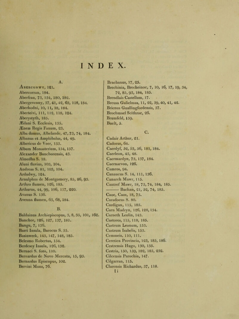 INDEX A. Aberconwy, 121. Abercorran, 184. Aberfrau, 73, 134, 180, 182. Abergevenny, 37, 41, 42, 63, 118, 184. Aberhodni, 10, 11, 18, 184. Aberteivi, 111, 112, 118, 124. Aberystyth, 185. ^(lani S. Ecclesia, 135. ^neae Regis Fanum, 23. Alba domus, Albelande, 47, 73, 74, 184. Albanus et Ampliibalus, 44, 49. Albericus de Veer, 133. Album Monasterium, 154, 157. Alexander Banchorensis, 43. AlmedhaS. 18. Aluni fluvius, 103, 104. Andreas S. 81, 103, 104. Ardudwy, 124. Arnulplius de Montgomery, 85, 86, 93. Arthro flumen, 126, 185. Arthurus, 44, 99, 106, 137, 220. Avanus S. 136. Avenna flumen, 63, 68, 184. B. Balduinus Archiepiscopus, 3, 8, 35, 101, l62. Banchor, 126, 127, 137, 181. Bangu, 7, 136. Barri Insula, Barocus S. 55. Basinw'erk, 145, 147, 148, 185. Belesmo Robertus, 154. Berdesey Insula, 126, 132. Bernaci S. fons, 110. Bernardus de Novo Mercatu, 15, 93. Bernardus Episcopus, 102. Bervini Mons, 76. Brachanus, 17, 25. Brechinia, Brecheinoc, 7, 10, l6, 17, 19> 34, 72, 85,93, 184, 185. Brendlais Castellum, 17. Breusa Gulielmus, 11, 22, 39> 40, 41, 42. Brienus Guallingfordensis, 37. Brochmael Scithroc, 26. Brumfeld, 159. Buelt, 5. C. Cadair Arthur, 21. Cadorus, 64. Caerdyf, 52, 53, 56, 181, 184. Caerleon, 43, 48. Caermardyn, 73, 137, 184. Caernarvon, 126. Camros, 94. Canaucus S. 14, 111, 136. Canarch Mawr, 115. Cantref Mawr, 18,73,74, 184, 185. ^ Bachan, 21, 52, 74, 185. Caoc, Caos, 18, 73. Caradocus S. 80. Cardigan, 115, 185. Carn Madryn, 126, 128, 134. Carneth Leolin, 143. Castores, 115, 118, 185. Castrum Leonum, 153. Castrum Isabelis, 153. Gemmeis, 110, 111. Ceretica Provincia, 123, 185, 186. Cestrensis Hugo, 130, 135. Cestria, 150, 159, 182, 185, 232. Cilcensis Parochia, 147. Cilgarran, 115. Clarensis Richardus, 37, 118. Ii