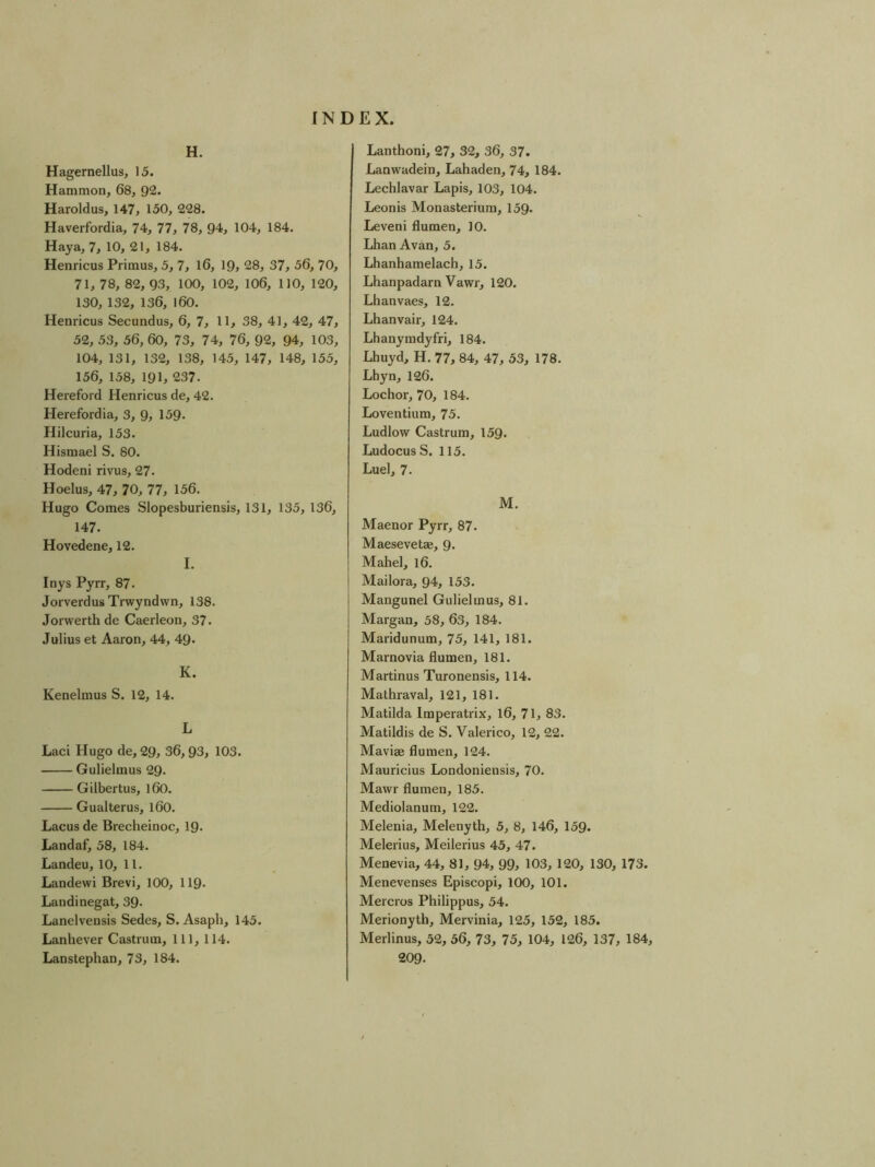 H. Hagernellus, 15. Hammon, 68, 92. Haroldus, 147, 150, 228. Haverfordia, 74, 77, 78, 94, 104, 184. Haya, 7, 10, 21, 184. Henricus Primus, 5, 7, l6, 19, 28, 37, 56, 70, 71, 78, 82, 93, 100, 102, 106, 110, 120, 130, 132, 136, l60. Henricus Secundus, 6, 7, 11, 38, 41, 42, 47, 52, 53, 56, 60, 73, 74, 76, 92, 94, 103, 104, 131, 132, 138, 145, 147, 148, 155, 156, 158, 191, 237. Hereford Henricus de, 42. Herefordia, 3, 9, 159« Hilcuria, 153. Hismael S. 80. Hodeni rivus, 27. Hoelus, 47, 70, 77, 156. Hugo Comes Slopesburiensis, 131, 135, 136, 147. Hovedene, 12. I. Inys Pyrr, 87. Jorverdus Trwyndwn, 138. Jorwerth de Caerleon, 37. Julius et Aaron, 44, 49* K. Kenelmus S. 12, 14. L Laci Hugo de, 29, 36,93, 103. Gulielmus 29. Gilbertus, l60. Gualterus, l60. Lacus de Brecheinoc, 19- Landaf, 58, 184. Landeu, 10, 11. Landewi Brevi, 100, 119* Laudi negat, 39- Lanelvensis Sedes, S. Asaph, 145. Lanhever Castrum, 111, 114. Lanstephan, 73, 184. Lanthoni, 27, 32, 36, 37. Lanwadein, Lahaden, 74, 184. Lechlavar Lapis, 103, 104. Leonis Monasterium, 159. Leveni flumen, 10. Lhan Avan, 5. Lhanhamelach, 15. Lhanpadarn Vawr, 120. Lhanvaes, 12. Lhanvair, 124. Lhanymdyfri, 184. Lhuyd, H. 77, 84, 47, 53, 178. Lhyn, 126. Lochor, 70, 184. Loventium, 75. Ludlow Castrum, 159. LudocusS. 115. Luel, 7. M. Maenor Pyrr, 87. Maesevetae, 9. Mahel, 16. Mailora, 94, 153. Mangunel Gulielmus, 81. Margan, 58, 63, 184. Maridunum, 75, 141, 181. Marnovia flumen, 181. Martinus Turonensis, 114. Mathraval, 121, 181. Matilda Imperatrix, 16, 71, 83. Matildis de S. Valerico, 12, 22. Maviae flumen, 124. Mauricius Londoniensis, 70. Mawr flumen, 185. Mediolanum, 122. Melenia, Melenyth, 5, 8, 146, 159. Melerius, Meilerius 45, 47. Menevia, 44, 81, 94, 99> 103, 120, 130, 173. Menevenses Episcopi, 100, 101. Mercros Philippus, 54. Merionyth, Mervinia, 125, 152, 185. Merlinus, 52, 56, 73, 75, 104, 126, 137, 184, 209.