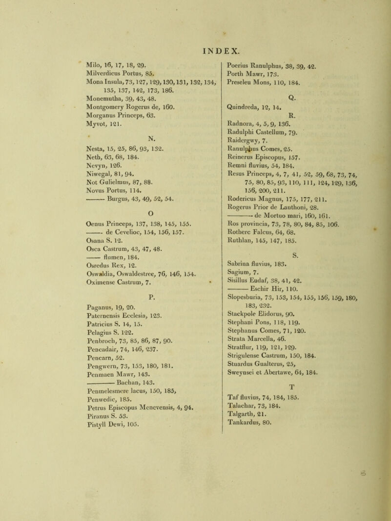 Poerius Ranulphus, 38, 39, 42. Porth Mawr, 178. Preseleu Mons, 110, 184. Milo, 16, 17, 18, 29. Milverdicus Portus, 85. Mona Insula, 73,127,129,130,131, 132,134, 135, 137, 142, 173, 186. Monemutha, 39, 43, 48. Montgomery Rogerus de, l60. Morganus Princeps, 63. Myvot, 121. N. Nesta, 15, 25, 86, 93, 132. Neth, 63, 68, 184. Nevyn, 126. Niwegal, 81, 94. Not Gulielmus, 87, 88. Novus Portus, 114. Burgus, 43, 49, 52, 54. O Oenus Princeps, 137, 138, 145, 155. de Cevelioc, 154, 156, 157. Osana S. 12. Osca Castrum, 43, 47, 48. flumen, 184. Osredus Rex, 12. Oswaklia, Oswaldestree, 76, 146, 154. Oximense Castrum, 7. P. Paganus, 19, 20. Paternensis Ecclesia, 123. Patricius S. 14, 15. Pelagius S. 122. Penbrocb, 73, 85, 86, 87, 90. Pencadair, 74, 146, 237. Pencarn, 52. Pengvvern, 73, 153, 180, 181. Penmaen Mawr, 143. Bachan, 143. Penmelesmere lacus, 150, 185, Penwedic, 185. Petrus Episcopus Menevensis, 4, 94. Piranus S. 53. Pistyll Dewi, 105. Q. Quindreda, 12, 14. R. Radnora, 4, 5, 9, 136. Radulphi Castellum, 79, Raidergwy, 7. Ranulpjius Comes, 25. Reinerus Episcopus, 157. Remni fluvius, 54, 184. Resus Princeps, 4, 7, 41, 52, 59, 68, 73, 74, 75, 80, 85, 93, 110, 111, 124, 129, 136, 156, 200, 211. Rodericus Magnus, 175, 177, 211. Rogerus Prior de Lauthoni, 28. de Mortuo mari, 160, I6I. Ros provincia, 73, 78, 80, 84, 85, IO6. Rotherc Falcus, 64, 68. Ruthlan, 145, 147, 185. S. Sabrina fluvius, 183. Sagium, 7. Sisillus Eudaf, 38, 41, 42. Eschir Hir, 110. Slopesburia, 73, 153, 154, 155, 156, 159, ISO, 183, 232. Stackpole Elidorus, 90. Stephani Pons, 118, II9. Stephanus Comes, 71, 120. Strata Marcella, 46. Stratflur, 119, 121,129. Strigulense Castrum, 150, 184. Stuardus Gualterus, 25, Sweynsei et Abertawe, 64, 184. T Taf fluvius, 74, 184, 185. Talachar, 73, 184. Talgarth, 21. Tankardus, 80.
