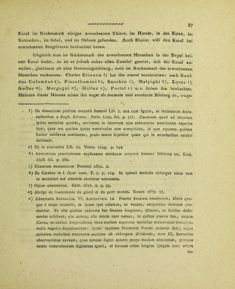 Kanal im Rückenmark einiger erwachsenen Thiere, im Hunde, in der Katze, im Kaninchen, im Schaf, und im Ochsen gefunden. Auch Blasius will den Kanal bei erwachsenen Säugthieren beobachtet haben. Obgleich man im Rückenmark des erwachsenen Menschen in der Regel kei- nen Kanal findet, so ist es jedoch aufser allen Zweifel gesetzt, dafs der Kanal zu- weilen , gleichsam als eine Hemmungsbildung , auch im Rückenmark des erwachsenen Menschen vorkomme. Charles Etienne f) hat ihn zuerst beschrieben; auch Real- dus Columbusg), Piccolhominih), Bauchin i), Malpighik), Lyser H, Golles ra), Morgagni n), Haller o), Portal p) u. a. haben ihn beobachtet. Mehrere dieser Männer sahen ihn sogar als normale und constante Bildung an, woge- f) De dissectione partium corporis humani Lib. 3. una cum figuris, et incisionum decla- rationibus a Steph. Riveno.' Paris. 1545. fol. p. 337. Caeterum quod ad interiora ipsius medullae spectat, cavitatem in internutn ejus substantiae manifestam reperire licet, quae ceu quidam ipsius ventriculus esse conspicitur, in quo aquosus, quidam humor subflavus continetur, paulo tarnen liquidior quam qui in anterioribus cerebri delitescit. g) De re anaromica Lib. 15. Venet. 1559. P» 1Q4. h) Anatomicae praelectiones explicantes mirificam corporis humani fabricam etc. Pvom. 1586. fol. p, 2Ö0. i) Theatrum anatomicum Francof. 1605. 8. k) De Cerebro in f. Oper. omn. T. 2. p. 1 IQ. In spinali medulla oblongus sinus non in medullari sed cineritia excitatur substantia. l) Culter anatomicus. Hafn. 1Ö53. 8. p. 88* m) Abr^gd de l’oeconomie du grand et du petit monde. Rouen 1670. 12. n) Adversaria Anatomica. VI. Animadvers. 14- Praeter fissuram anteriorem, altera quc- que a tergo occurrit, in quam ipse calamus, ut vocant, scriptorius deorsum pro- ducitur. Et alia quidem cadavera has fissuras longiores, alriores, et facilius dedu- cendas exhibent; alia contra; alia autem sunt rursus, in quibus praeter has, exigua Cavea, seeundum longitudinem intra mediam supremae medullae substantiam insculpta, nullo negotio deprehenditur: quäle inprimis Piscatoris Veneti cadaver fuit, cujus spinalem medullam transversa sectione ab oblongata dividendo, cum CI. Santorino observavimus caveam, quae minimi digito apicem prope modum admittebat, quinque autem transversorum digitorum sjpatii, et fortasse etiam longius (siquis tune otium ha-