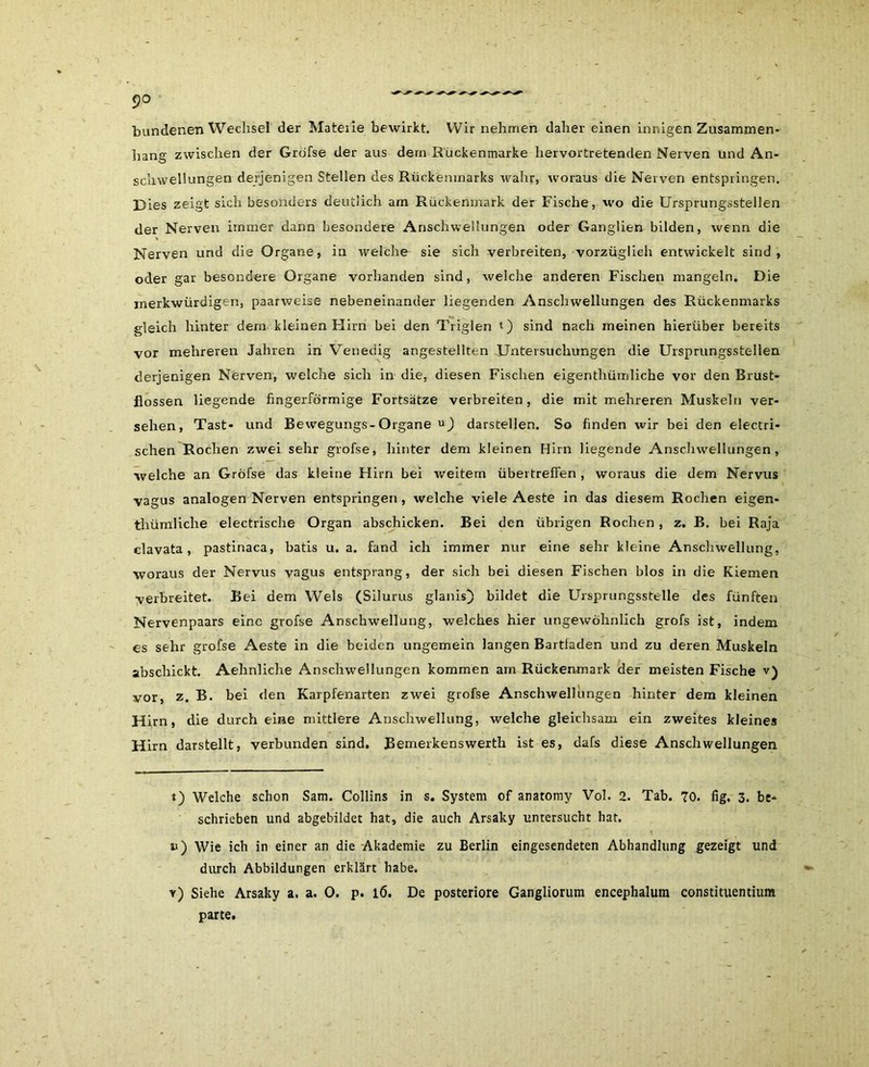 bundenen Wechsel der Materie bewirkt. Wir nehmen daher einen innigen Zusammen- hang zwischen der Gröfse der aus dem Rückenmarke hervortretenden Nerven und An- schwellungen derjenigen Stellen des Rückenmarks wahr, woraus die Nerven entspringen. Dies zeigt sich besonders deutlich am Rückenmark der Fische, wo die Ursprungsstellen der Nerven immer dann besondere Anschwellungen oder Ganglien bilden, wenn die Nerven und die Organe, in welche sie sich verbreiten, vorzüglich entwickelt sind, oder gar besondere Organe vorhanden sind, welche anderen Fischen mangeln. Die merkwürdigen, paarweise nebeneinander liegenden Anschwellungen des Rückenmarks gleich hinter dem kleinen Flirn bei den Triglen t) sind nach meinen hierüber bereits vor mehreren Jahren in Venedig angestellten Untersuchungen die Ursprungsstellen derjenigen Nerven, welche sich in die, diesen Fischen eigenthümliche vor den Brust- flossen liegende fingerförmige Fortsätze verbreiten, die mit mehreren Muskeln ver- sehen, Tast- und Bewegungs-Organe darstellen. So finden wir bei den electri- schen Rochen zwei sehr grofse, hinter dem kleinen Hirn liegende Anschwellungen, welche an Gröfse das kleine Hirn bei weitem übertreffen , woraus die dem Nervus vagus analogen Nerven entspringen , welche viele Aeste in das diesem Rochen eigen- thümliche electrische Organ abschicken. Bei den übrigen Rochen , z. B. bei Raja clavata, pastinaca, batis u. a. fand ich immer nur eine sehr kleine Anschwellung, woraus der Nervus vagus entsprang, der sich bei diesen Fischen blos in die Kiemen verbreitet. Bei dem Wels (Silurus glanis) bildet die Ursprungsstelle des fünften Nervenpaars eine grofse Anschwellung, welches hier ungewöhnlich grofs ist, indem es sehr grofse Aeste in die beiden ungemein langen Bartfaden und zu deren Muskeln abschickt. Aehnliche Anschwellungen kommen am Rückenmark der meisten Fische v) vor, z. B. bei den Karpfenarten zwei grofse Anschwellungen hinter dem kleinen Hirn, die durch eine mittlere Anschwellung, welche gleichsam ein zweites kleines Hirn darstellt, verbunden sind. Bemerkenswerth ist es, dafs diese Anschwellungen i) Welche schon Sam. Collins in s. System of anatomy Vol. 2. Tab. 70. fig. 3. be- schrieben und abgebildet hat, die auch Arsaky untersucht hat. u) Wie ich in einer an die Akademie zu Berlin eingesendeten Abhandlung gezeigt und durch Abbildungen erklärt habe. v) Siehe Arsaky a. a. 0. p. l6. De posteriore Gangliorum encephalum constituentium parte.