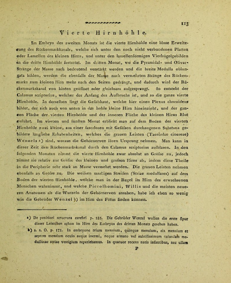 Vierte 'Hirnhöhle. Im Embryo des zweiten Monats ist die vierte Hirnhölile eine blose Erweite- rung des Rückenmarkkanals, welche sich unter den noch nicht verbundenen Platten oder Lamellen des kleinen Hirns, und unter den larnellenförmigen Vierhügelgebilden in die dritte Hirnhöhle fortsetzt. Im dritten Monat, wo die Pyramidal- und Olivar« Stränge der Masse nach bedeutend verstärkt werden und die breite Medulla oblon- gata bilden, werden die ebenfalls der Masse nach vermehrten Stränge des Rücken- marks zum kleinen Hirn mehr nach den Seiten gedrängt, und dadurch wird der Rü- ckenmarkskarial von hinten geöffnet oder gleichsam aufgesprengt. So entsteht der Calamus scriptorius , welcher der Anfang des Aufbruchs ist, und so die ganze vierte Hirnhöhle. In derselben liegt die Gefäfshaut, welche hier einen Plexus choroideus bildet, der sich auch von unten in das hohle kleine Hirn hineinzieht, und der gan- zen Fläche der vierten Hirnhöhle und der inneren Fläche des kleinen Hirns Blut «uführt. Im vierten und fünften Monat erblickt man auf dem Boden der vierten H irnhöhle zwei kleine, aus einer faserlosen mit Gefäfsen durchzogenen Substanz ge- bildete längliche Erhabenheiten, welches die grauen Leisten CTaeniolae cinereae) W enzels a) sind, woraus die Gehörnerven ihren Ursprung nehmen. Man kann in dieser Zeit den Rückemnarkskanal durch den Calamus scriptorius aufblasen. In den folgenden Monaten nimmt die vierte Hirnhöhle zwar absolut an Gröfse zu, jedoch nimmt sie relativ zur Gröfse des kleinen und grofsen Hirns ab, indem diese Theile in die Peripherie sehr stark an Masse vermehrt werden. Die grauen Leisten nehmen ebenfalls an Gröfse zu. Die weifsen markigen Streifen (Striae medulläres) auf dem Roden der vierten Hirnhöhle, welche man in der Regel im Hirn des erwachsenen Menschen wahrnimmt, nnd welche Piccolhomini, Willis und die meisten neue- ren Anatomen als die Wurzeln der Gehörnerven ansahen, habe ich eben so wenig wie die Gebrüder Wenzel b) im Hirn des Fötus finden können, / 4* a) De penitiori strucmra cerebri p. 183. Die Gebrüder Wenzel wollen die erste Spur dieser Leistchen schon im Hirn des Embryos des dritten Monats gesehen haben. *>) a. a. O. p. 171. In embryone trium mensium, quinque mensium, six mensium et septem mensium oculo neque inermi , neque armato vel subtilissimum cuiusdam me- dullosae Striae vestigium reperiebamus. In quatuor recens natis infantibus, nec ullam P