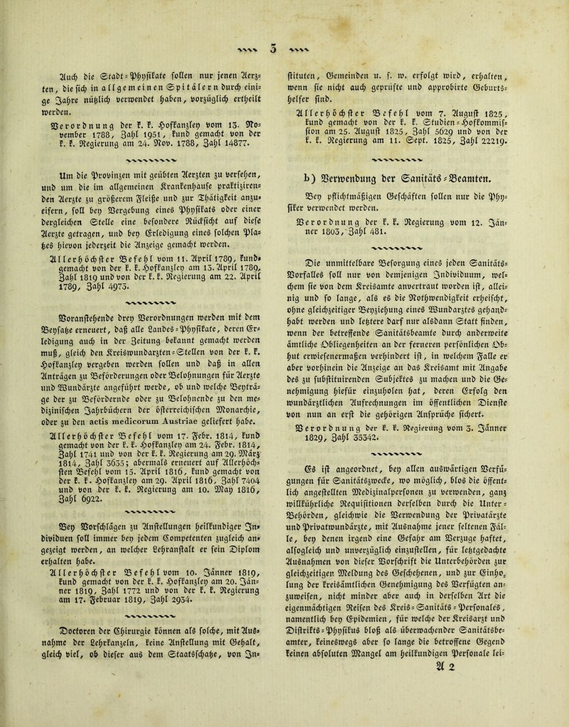 -V-V-VV Q \\\\ 2fuch bie ©rabt = *P0t>fiEafc foffen nur jenen 2fers* ten, biefid; in allgemeinen ©pitafern burch eini= ge 3a£re ttüpfid; vermenbet haben, votsüglich ertheift »erben. Sßetorbnung bet F. F. .fjofFansfep vom 13. 9?o= vember 1788, 3af;f 1951, Funb gemadjt von ber F. F. Regierung am 24. 9Fov. 1788 , 3af;l 14877. 'V'V'VW-W'VX, Um bie fptovinjen mit geübten ^Xerjfen 5U verfemen, uub um bie im allgemeinen ÄtanFenpaufe praffijiren- ben 2lersfe su größerem gleiße unb sur 2(;afigFeit anju* eifern, foH bet; Vergebung eines ^pfiFatS ober einer bergfeid;ett ©teffe eine befonbere 9lücFfid;t auf biefe Slerjfe getragen, unb bep (Srfcbigung eines fofd;en fpfa* £eS hievon jeberjeif bie ^Injeige gemacht »erben. 2lfferhöchfFet «Befehf vom 11. 2fptif 1789, Funb* gemad;f von ber F. E. J&ofFansfep am 15.2lprif 1789, 3a(;f 1819 unb von ber F. F. Regierung am 22. 21ptif 1789 , 4975. SSoranfFehenbe brep Sßerorbnungen »erben mit bem SSepfaße erneuert, baß affe ßanbeS = fphpfiFate, beren (Sr* Iebigung aud; in ber 3eifung beFannt gemad;f »erben muß, gleich ben £reiS»unbarsten = ©tetfen von ber F. F. ■gtofFanjfep vergeben »erben foffen unb baß in allen 2fnfragen 51t fßeförberungen ober SSefoßnungen fur2terjfe unb ©unbarjte angeführt »erbe, ob unb »cld;e 23epfra* ge ber su SSeforbernbe ober su fßefoßnenbe $u ben me* bijinifcften 3a^>c^^ern ber 6jTerreid;ifcf>en Monarchie, ober ;u ben actis medicorum Austriae geliefert habe. 211Ferh6d;fler 25efef;f vom 17. gebt. 1814, Funb gemacht von ber F. F. JgtofFanjfep am 24. gebt. 1814, 3af;f 1741 unb von ber F. F. Dbegierung am 29. fDfarj 1814, 3aßf 3Ö35; abermaFS erneuert auf 2t0er£)bd;* ften *Befe(;t vom 15. 2tprif 1816, Funb gemad;t von ber F. F. JpofFanjfep am 29. 2fptif 1816, 3af;f 7404 unb von ber F. F. Regierung am 10. 93tap 1816, 3aßl 6922. 33ep SSotfcßlagen 51t 2lnfietlungen ßeifFunbiger 3«’ bivibuen fotl immer bep jebem kompetenten sugfeieß an» gejeigt »erben, an welcher Seßranftaft er fein Sipfom erßalten höbe. 2fffethöchfler SSefehtvom 10. 3anner 1819, Funb gemadtt von ber F. F. JpofFanjfep am 20. 3an* ner 1819, 3<oF?t 1772 unb von ber F. F. Regierung am 17. gebruar 1819, 3afd 2934. wwwvw fDoctoren ber (Shirurgie Fönnen afs fofehe, mif2IuS* nähme ber üehrFanjein, Feine 2InfleOung mit ©eßaft, gleich viel, ob biefer aus bem ©taatsfd;aße, von 3«* fiituten, ©emeinben u. f. ». erfofgt »irb, erhaffen, »enn fte nicht auch geprüfte unb approbirfe ©eburts* heffer finb. 2Uferhbchfler 95 e f e h t vom 7. 2luguff 1825, Funb gemad;t von ber F. F. ©fuöien»JpofFommif» fton ant 25. 2fugufF 1825, 3aßf 5629 unb von ber F. F. Regierung am 11. ©ept. 1825, 3af?F 22219. b) SSewenbimg ber ©cmität$*S3eamteit. 95ep pffid;fmaßigen ©efd;nffen fotlen nur bie fPhp» ftFer verwenbet »erben. Sßerorbnung ber F. F. Regierung vom 12. 3an= ner 1803, 3«pt 48l. iDie unmittelbare SSeforgung eines jeben ©anifafS* SßorfatfeS fotl nur von bemjenigen 3nbivibuttm, »et* d;em fie von bem ÄreiSamfe anvertraut »orben if!, atlei* nig unb fo fange, afs es bie 97oth»enbigFeif erf;eifchf, ohne gleichseitiger SSepsießung eines ffiunbarsfeS gehanb* habt »erben unb festere barf nur afsbann ©fatf finben, »enn ber befreffenbe ©anitatsbeamfe burd; anber»eife amtliche Obfiegenßeifen an ber ferneren perfönfichen Ob* put etwiefenermaßen verhinbert ifl, in »efd;cm gaffe et aber vorhinein bie 2Fnjeige an baS ÄreiSamt mit 2Ingabe beS 51t fubffifuirenben ©ubjeFfeS 51t mad;en unb bie ©e* nehmigung ßiefur einjußofen hat, bereit (Srfofg ben »unbarstfießen 2(ufrechnungen im öffentlichen £>ienffe Von nun an erff bie gehörigen 2tnfprüd;e fichert. Sßerorbnung ber F. E. Regierung vom 5. 3<änrtec 1829, 3aht 35342. (SS ift angeorbnet, bep affen auswärtigen Sßerfu* gungen für ©anifafSs»ecFe, »0 mögfid;, bfoS bie öffent* fid; angefietffen üftebisinafperfonen 5U vertvenben, ganj »itIFührfid;e Dteguifitionen berfefbett burd; bie Unter* 58eßörben, gfeid;»ie bie Sßerwenbung ber fprivatarsfe unb fprivafivunbarste, mit 2fuSnahme jener feftenen gaf* fe, bep benen irgenb eine ©efaßt am SSerjuge haftet, atfogfeich unb unverjügfich einjufietfen, für feßfgebaeßte 2fuSnahmen von biefer SSorfchrift bie Unterbef;örben sur gleichseitigen Siftefbung beS ©efdfeßenen, unb sur (Sinßo, fung ber FreiSamfficßen ©enehmigung beS SSerfugfen an* ju»eifen, nid;t minber aber auch i*t berfefben 2frt bie eigenmächtigen Ofeifen beS ÄreiS* ©anifafS * iperfonafeS, nantenffich bep kpibemien, für »efd;e ber ÄreiSarjt unb ©ifiriFtS*iPhpfiFuS bfoß afs über»ad;enber ©anifafSbe* amfer, FeineS»egS aber fo fange bie betroffene ©egenb Feinen abfofuten fanget am heilFunbigett iperfonafe fei» % 2