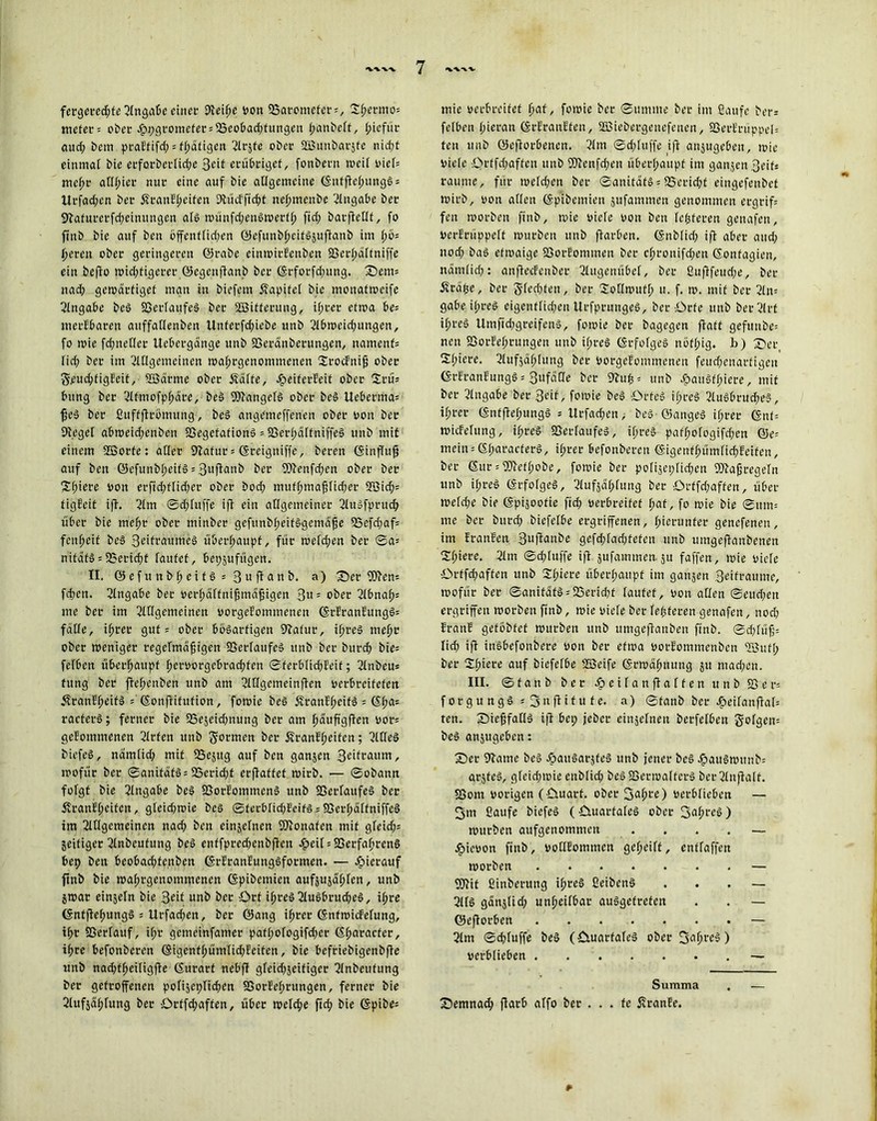 fergered;fe Angabe einer Dleiße v>ott SSat-cmcfcr = , Sßernto; mefer = ober .£>2;grorticfer = 33eobad;fungen ßanbelt, ßiefür aud; beut praEfifd; = fßäfigen ^Icjte ober aEßunbarjfe nid;f einmal bie et*fot*berIid;e Seit erübriget, fonbern weil viel* meßr alliier nur eine auf bie allgemeine GnffleßungS; lirfad;cn bei’ SranEßeifen 9lücfftd;t neßmenbe Eingabe bec Sftafurerfcßeinungen als münfd;enöwerfß ftd; barftetlf, fo finb bie auf ben öffenflid;en ©efunbßeitSäuflanb im l;ö= ßeren ober geringeren ©rabe einwirEenben 23erl;älfniffe ein beflo widrigerer ©egcujlanb ber Grforfd;ung. 'Sem; nad; gewärtiget man in biefem ffapitel bie mouafweife Eingabe beS Verlaufes ber Söiffentug, ißrer etwa be= itierEbareu auffallenben Unferfd;iebe nnb Abmeid;ungen, fo wie fd;netler Uebergänge unb SSeränberungen, namenf; lid; ber im Allgemeinen waßrgettommenen SrocEniß ober 5\eucßfigEeit, Söätme ober £älte, £eiferEeit ober Srü= bung ber Afntofpßäre, beS Wangels ober beS Ueberma= ßeS ber ßuffflröuutng, beS angemeffenen ober von ber Siegel abweid;enben SSegefationS = fßerßälfniffeS unb mit einem 2öorfe: aller 9lafur; Greigniffe, bereit (Sinffu^ auf ben ©efunbßeitSsSufluub ber 9Aenfd;cn ober ber Sßiere von erfid;tlid;er ober bod; tnuf(;maßlid;er 3öitf;= figEcif i)T. Am ©d;fuffe ifl ein allgemeiner AuSfprud; über bie meßt ober minber gefunbßeifSgetnäße 55cfd;af= feußeif beS 3ßift*amne§ überhaupt, für wefd;en ber ©a= nifäfS = 33erid>t laufet, bepjufitgen. II. ©efuttbßeitSsBuflanb. a) Ser 9)len= feßen. Angabe ber verßälfnißmdßigen 3«5 ober Abnaß; me ber im Allgemeinen vorgeEomtnetien GrEranEungS; fälle, ißrer gut; ober bösartigen 9lafttr, ißreS meßr ober weniger regelmäßigen SSerfaufcS unb ber bureß bie= felbeit überßaupf ßcrvorgebrad;fen ©ferblid;Eeif; Anbeu; fung ber fteßenben unb am Atlgemeinflen verbreiteten ÄranEßeifS ; Gonflitufion, fowie beS ÄranEßeifS = Gßa; racferS; ferner bie 2Sejeid;nung ber am ßäuß'gflen vor; geEommenen Arten unb formen ber SranEßeifen; AHeS biefeS, nätnlid; mit SSejug auf ben ganjen 3®ifcaum r wofür ber ©anitäfS; S5erid;t erflaffef wirb. — ©obann folgt bie Angabe beS SSorEomntenS unb fBerfaufeS ber ÄranEßcifcu, gleidiwte beS ©ferblid;EeifS; 93erßälfniffe§ im Allgemeinen nad; ben cinjelnen fOionafen mit gleicf;= zeitiger Anbeufung beS enffpred;enbflen og>eil = S5erfaß>ren§ bep ben beobad;fenben GrEranEungSformen. — hierauf ftnb bie waßtgenomtnenen Gpibemien aufsujäßlen, unb jwar einjeln bie Beit unb ber ört ißreS AuSbrucßeS, ißre GnffleßungS ; Urfadjen, ber ©ang ißrer GnfwicEelung, ißt SSerlauf, ißr gemeinfamer pafßologifd;cr Gßaracfer, ißre befonberen Gigenfßümlid;Eeiten, bie befriebigcnbfle unb nad;tßeiligfle Gurart nebfl gleichseitiger Anbeufung ber getroffenen polijeplid^en IGotEeßtungen, ferner bie Aufjdl;fung ber örffd;affen, über welche ftd; bie Gpibe= tuie verbreitet ßat, fowie ber ©mume ber im fiaufc ber; felben l;ieran GrEranEfen, SEBiebergenefetten, 83erErüppel; teu unb ©eftorbenen. Am ©d;fuffe i|I ansugeben, wie viele Orffd;affcn unb fD?ettfd;en überhaupt im gatijenBeif; raume, für weld;en ber ©anitäfS; 2Serid;t eingefenbet wirb, von allen Gpibemien jufammen genommen etgrif; fen worben finb, wie viele von ben festeren genafen, VerErüppelf würben unb flarben. Gnblid; ifl aber and; uod; baS etwaige fßorfommen ber cßronifd;eit Gonfagien, ndrnlid;: anflecfenber Augenübel, ber ßuftfeud;e, ber Ärdpe, ber 5led;feu, ber lollwutl) u. f. w. mit ber Am gäbe if;reö eigenflid;en UrfprungeS, ber örfe unb ber Art ißreS Umfid;greifenS, fowie ber bagegen flaft gefuube= neu 23orEel;rungen unb il;reS GrfofgeS nöfl;ig. b) Ser, Siliere. Aufsagung ber Vorgefomntenen feud;cnarfigcn GrEranEungS; BufdOe ber 9buß= unb d?anSfl;iere, mit ber Angabe ber 3cif, fowie beS Ortes i(;reS AuSbrud;e§, ihrer GnffleßungS ; llrfad;en, beS ©angeS if;rer ©nt= wicEetung, if;reS SSerfaufeS, il;reS pafl;ologifd;en ©e= nicin = 6l;aracferS, ifjrer befonberen ©igenfßümfid)Eeifen, ber ©ur = 9Jleff;obe, fowie ber polijeplicbcn Maßregeln unb if;reS ©rfofgcS, Aufjdßlung ber £>rtfd;affen, über weld;e bie Gpijoofie ftd; verbreitet l;af, fo wie bie ©um= me ber burd; biefelbe ergriffenen, ßierunfer genefenen, int EranEen Suffanbe gefd;fad)tefen unb untgcflanbenen Sl;iere. Am ©d;luffe ifl jufammen-ju faffen, wie viele ibrtfdiaffen unb Sßiere überhaupt int gansen Beifraume, wofür ber ©anitdtS = S2Serid;f laufet, von allen ©ettd;eit ergriffen worben finb, wie viele ber festeren genafen, nodj EranE geföbfcf würben unb umgeftanben finb. ©d;lüß= lid; ifl ittöbefonbere von ber etwa vorEontmenben <Bufi; ber Sßiere auf biefelbe ffieife Grwdßitung jit mad;en. III. ©fanö ber Jpeilaitflalfen unb S3er= forgungS * 3nflitu fe. a) ©taub ber -fpeilanflal; ten. Sießfatls ifl bei; feber cittselnen berfelben golgeit; beS anjugeben: Ser 9lame beS epaitSarjfeS unb jener be§ JhuuSwunb= arjfeS, gfeid;wie enblid; beS föerwaftcrS ber Anflalf. Sßont vorigen (öuarf. ober 3ußre) verblieben — 3m ßaufe biefeS (-Cuiarfaleö ober ) würben aufgenommen .... — epievon finb, voHEommen geßeiff, entfaffen worben . — 9)lif ßinberung ißreS ßeibenS ... — AIS gänjlid; unheilbar ausgetreten . . — ©eflorben — Am ©d;luffe beS (fituarfaleS ober 3ußreS) verblieben — Summa Semnad; flarb alfo ber . . . fe ÄranEe. r-