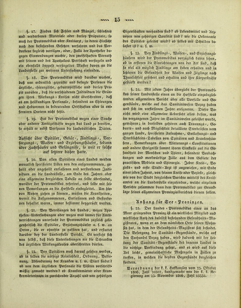 15 §. 17. $inben fi<3> Schier unb hänget, fd;lechfeS unb verborbeneS ©taferiale ober beriet; ‘Präparate, fo mup ber ‘ProfomebiEuS ober 5vrei§ar§t ^ itt bereu £>inftd;t nad; ben beftel;enben ©efeßen »erfahren unb baS 23er= borbene fogleid; vertilgen, ober, Satls ber 2tpott>eEer ba= gegen (Sinwenbungen mad;fe, ben jweifelhaffcn 93orraff; mit feinem unb beS 2lpofheEerS lpefffd;aft verftegeln unb ein ebenfalls boppeft vcrfiegelteS IPtuftcr bavou an bie ßanbeSftellc jur weiteren Unferfudpung einfenben. §. 18. Ser iprofomebifuö wirb barüber wad;en, baß nur orbentfid; geprüfte unb befugte fperfonen bie ärjftid;e, cf>irurgifd;e, geburtshiff(id;e unb beriet; tpra* piS auSüben, baß bie verfd;iebenen Bnbivibuen bie ©rätt= jett ißreS SöirEungS = SreifeS nid;t überfd;reifen, baß eS am fjeilfunbigen fperfonafe, befonberS an föt;irurgen unb Hebammen in bebeutenben örtfd;aften ober in ent* fernfern Oerfern nid;t fehle. §. 19. Jpat ber ‘ProfomebiEuS wegen einer ©euche ober anbeter 2lmfSgefd;äfte wegen baS ßanb ju bereifen, fo erraff er nebft SSorfpann bie lanbeSüblid;en Siäfett. 2fuffid;t über 0pitä(er, @ebar=, 5inbfing^=, 53er= forgung6=, 2ßaifen = unb Grjieljunge^äufer, fobann über Budjf^ufer unb ©efängniffe, fo weif er foldje auf festere bi^er hatte. §. 20. SSon alten ©pifätern eines ßanbeS werben monatlich fpecifieirfe Giften von ben aufgenommenett, ge= heilt ober ungeteilt entlaffenen unb verdorbenen Bubi* vibuen an bie GanbeSftetXe, am ©nbe beS 3al;reS aber eine allgemeine bcrgleid;en Tabelle an felbe überfenbef, worüber ber ‘ProfomcbifuS referircf, unb felbe mit fei* nen ISemerEungen an bie Jpofftelle einbegleifef. Um l;ie* von Stußen sieben $u Eonnen, müffen bie SranEl;eifcn, womit bie 2lufgenommenen, ©ntlaffenen unb ©eftorbe» nen bcl;aftet waren, immer befiimmt bepgerücEt werben. §. 21. SSet; 55ereifungen beS ßanbeS, wegen ßlpo= fielen = Unterfud;ungen ober wegen was immer für ßtmtSs Verrid;fitngen unfcrfud;t ber iprofomebiEuS jugfeid; gefe* genheittieß bie ©pitäler, ©rjiel;ungSl;äufer u. f. w. an Orten, bie er o(;nel;in 511 paffiren ^af, unb erftaff et barüber bet; ber fianbeSjtelle EBerid;f. @S verftept ftch von felbfi, baß biefe Unferfitd;ungen nie bie ©d;ranEen beS ärjtlicßen ©irEungSEreifeS überfd;reifen bürfen. §. 22. SSet; ©pitäfern muß barauf gefeiten werben, ob in felben bie nbf(;ige 9ieinlid;Eeit, Orbnttng, SSebie* nung, ßlbfonberung ber ßranEen u. f. w. ©tatt ßnbet? ob von bem drstlidpcri iperfonale bie SSifiten vorfd;riff* mäßig gcmad;t werben? ob ÄranEenwärfer ober Äran* Eenwärferinn.en in jureichenber 2lnjal;l unb von gehörigen ©igenfd;affen vorßanben ffnb ? ob ßebenSmiffel unb ßlrj= nepen von gehöriger Oualitäf ftttb? wie bie OeEonomie beS ©pifaleS geleitet wirb? ob felbeS mit ©d;ulben be= taflet ift ? u. f. w. §. 23. SSet; 5mb(ingS = , ©aifen = , unb ©rjielumgSs häufern wirb ber ^rofomcbiEuS vorjüglid; bal;in fehen, ob in erftereu bie (Sinridtfungen von ber 2lrt ftnb, baß fo viel als möglid; g-inblitjge am ßebett erhalten unb in leideren bie ©efunbl;cit ber ©aifen unb BbgHnge nach 2ihunfid;Eeit gefid;erf unb erhalten unb ißre öförperEräffe gefiärEf werben? §. 24. fOtit jebem Baßre übergiebf ber ‘ProfomebU EuS feiner ßanbeSftellc einen an bie Jpofftelle einjubegfeU tenben allgemeinen S3erid;f über ade 23orfäHe unb ©es genftanbe, weld;e auf baS ©anitätSwefen SSejug haben unb fid; im versoffenen 3af;re ereigneten, tiefer lBe= rid;t wirb eine allgemeine Ueberffcpt alles beffert, was im vergangenen Bahre im ©anitätSwefen gefeiftef würbe, gewähren; in benfelben gehören aud; 2rauungS = , ©e= burfS = unb nach ®töglid;Eeit befaillirte ©terbelifien vom ganzen ßanbe, fpecifieirfe ßlufnal;me=, ©nftaffungö= unb ©ferblicpEeitS = Tabellen von ©pitälern unb ifranEeuhäus fern, 23emerEungen über ©ifferungS = ßonftifufioneit unb anbere (Sreigniffe fammt ihrem (Sinffuffe auf bie ©e= funbf;eit ber 5ftenfd;en unb Xljieve, befonbere 33eobach= tungen unb merEwürbige Satte aus bem ©ebiefe ber practifd;en fOtebicin unb ©hirui'3ie. 3rber ÄreiS = , 55e= jirESs unb erfte ©fabt = 'drjt ift angewiefen, mit ©nbe eines jeben3a(;reS, von feinem Äreife ober 23cjirEe, glcid;= wie von ber ©fabf bergleid;en 25e.rid;fe mit fei ft beS flreiS= amfeS an bie fianbeSftetle einjufenben, weld;e einjelnen 23erid;te jufammen bann bcni iprotomebiEuS 311L* ©ntnb= läge feines allgemeinen fprovinjialberiddeS bienen foltert. 2fnfjanc) für 0ee = §)rovinjeti. §. 25. Sber ßanbeS = iprofomebiEuS einer an baS fOteer gränjenben ‘provinj ift ein wirElid;cS TOifglieb unb wirE(id;er ütath beS bafelbft beftel;enben ©cfitubpeitö = fO?a= gifirafeS, wenn er an bem nämlichen Orte feinen ©o!;n= dh l;at, in bem ber ©efunbl;eifS = DJtagifirat fid; beßnbet. Sie IBeforgung ber ©anitätSs ©egenftänbe, weld;e auf ben ©eel;anbelSSejug haben, wirb baburch mit ber ßei= fung ber ©auitäts = ©egenjtänbe beS inneren ßanbeS in bie nöf(;ige SSerbinbung gefept, unb eS wirb auf biefe ßlrt leid;t, gemeinfd;afflid;e fOtaßregeln in Säüra ju treffen, in weld;en bie bepben ©egenftänbe bergleid;en forbern. SS e r 0 r b n u n g ber E. E. JpofEan$[ep vom 23- OEfober 1806, 8al;f 20502, Eunbgemad;t von ber E. E. yte- gierung am 23. Stovembei: 1806, 3al;I 15554.