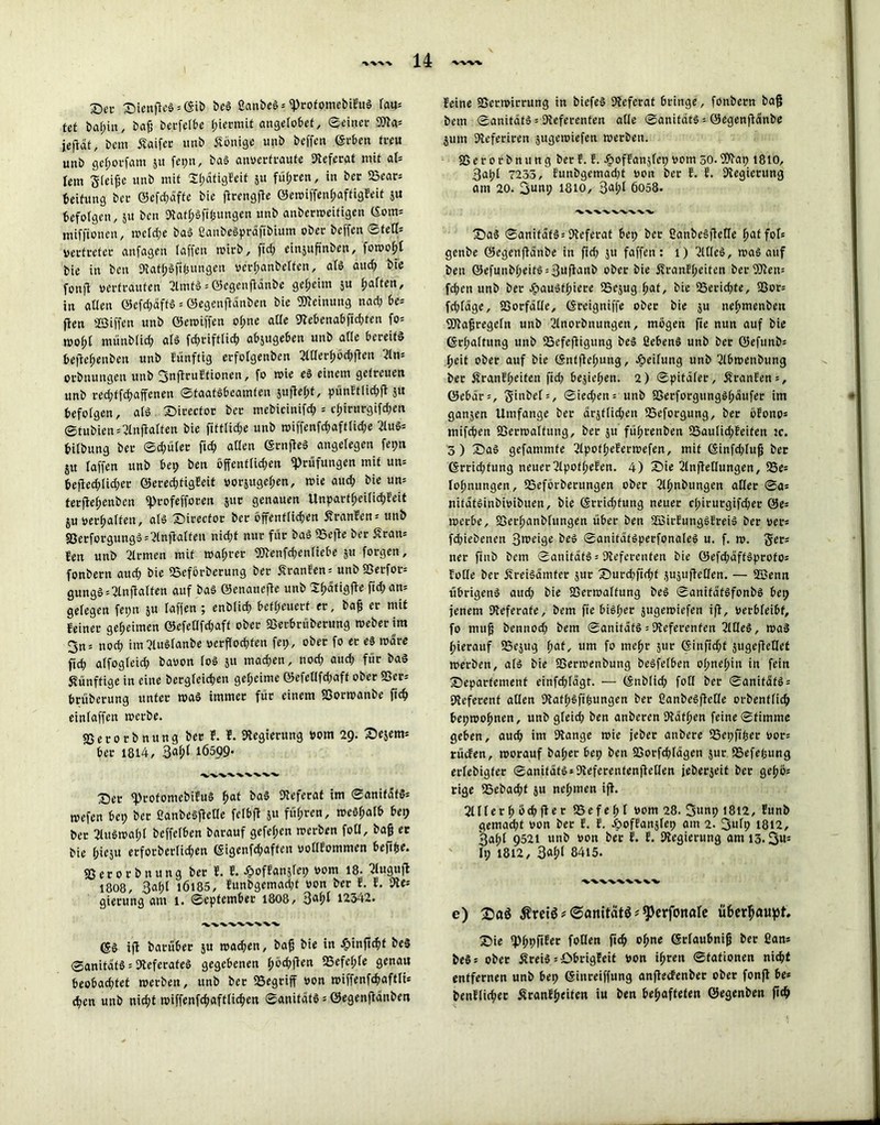 X)ec Stetiges * ©ib Del ßanbeS* «ProfomebifitS \m- tet bahin, bag betfelbe hiermit angelobet, ©einer 3Jla* jefldt, bem Äaifer tmb Könige unb beffen ©eben treu unb gcf;orfam ju fepn, baS anverfraufe Referat mit al- lem Steige unb mit 2f;dfigfeit 51t führen, in bec 23ear* Leitung ber ©efd;dffe bie grengge ©emiffenf;aftigfeit ju befolgen, 51t bcn «RathSfipungen unb anberweitigen ©om= mifftoncn, weld;e baS ßanbeSprdftbium ober beffen ©teil* Vertreter anfagen taffen wirb, fiel; einjupnben, fomo(;l bie in ben «RafhSftgungen verganbelfen, als aud; bie fonft vertrauten 2lmts*@egengdnbe geheim $u fjarten, in allen ©efd;affS = ©egengdnben bie Meinung nad; be* flen Söiffen unb ©ewiffen of;ne alle «Rebenabfid;ten fo* mof;l münblid; als fd;riftlid; abjugeben unb afle bereits beftefjenben unb funftig erfolgenben 2lHerhöd;gen 2ln- orbnungen unb 3ngruffionen, fo wie eS einem getreuen unb red;ffchaffenen Staatsbeamten 5ugef;t, punftlicgg 51t befolgen, als Sirector ber mebicinifd; s cl;irurgifd;en ©fubien*2lngalfen bie fittlid;e unb wiffenfd;aftlid;e 2luS* bifbung ber ©d;ülec ftd; aßen ©rngeS angelegen fepn jit taffen unb bep ben öffenftid;en «Prüfungen mit utt* begechlid;er ©erechtigEeit vorjugetjen, wie aud; bie un= tergehenben «pcofefforen juc genauen Unpartfjeilichfeit ju verhalten, als Sirector ber öffentlichen Äranfen* unb «GetforgungS=?lngalfeu nid;t nur für baS IBege ber Sfran* fen unb 2lrmen mit wahrer «2Renfd;enliebe ju forgen, fonbern aud; bie «Beförberung ber SranEen* unbfßerfor* gungS*2lngalfen auf baS ©enattege unb Sbdtigfle fid;an= gelegen fet;n &u laffen ; enblicg beteuert er, bag er mit feiner geheimen ©efellfd;aft ober «Gerbruberung Weber im 3n* noch im?luSlanbe verflochten fep, ober fo er es wäre ftd; alfogfeid; bavon loS 51t machen, nod; aud; für baS künftige in eine bergleichen geheime ©efellfd;aff ober «Ger: brüberung unter waö immer für einem «Gorwanbe fich einlaffeit merbe. «Gerorbnttng ber E. E. «Regierung vom 29. Sejem* ber 1814, 3«(>l 1Ö5Q9* XVVVXXXX-V Ser «profomebifuS f>at baS «Referat im ©anitdtS* tvefen bei; ber ßanbeSgelle felbfl 5« fahren, weö^alb bet; ber 2luöwal;l beffelben barauf gefel;en werben foll, bag er bie hieju erforberlichen ©igenfd;affen volltommen begfse. «Gerorbttung ber E. E. ^oftanjlep vom 18. ^uguft 18O8, 3al;t 1Ö185, lunbgemad;t von ber f. E. fRe* gierung am 1. September 1808, 3ahl 12342. ig barüber ju wad;en, bag bie in #infichf beS ©anitatS 5 «Referates gegebenen ^öchften 95efcl;le genau beobachtet werben, unb ber «Begriff von wiffenfcgaftli* chen unb nicht wiffenfchaftlichen ©anitdtS * ©egengdnben feine «Gerwirrung in biefeS «Referat bringe, fonbern bag bem ©anitdtS * «Referenten alle ©anitdtS = ©egenganbe jum «Referiren jugewiefen werben. «Gerotbnung berf. f. hoffanslet; vom 30.9Rap 1810, 3al;l 7235, funbgemad;t von ber f. f. ^Regierung am 20. 3um; 1810, 3<ü;l 6058. 'V.'X.-X.'X.'X.'W-V'V. SaS ©anitdtS:«Referat bep ber ßanbeSgelle foT* genbe ©egenganbe in ftd; ju faffen: 1) 2l(leS, was auf ben ©efunbheits = 3uganb ober bie Äranfl;eiten ber«5Ren= fd;en unb ber ^»auSthiere SSejug hat, bie ^Berichte, «Bor= fd;tage, «Borfdlle, ©reigniffe ober bie ju nehmenbeu SERagregeln unb 2lnorbnungen, mögen ge nun auf bie (Schaltung unb Saefegigung beS üebenS unb bec ©efunb: heit ober auf bie ©nfgef;ung, Reifung unb 2lbwenbung ber Äranffjeifen ftd; bejiel;en. 2) ©pitafer, Äranfen*, ©ebdr:, ginbel*, ©ied;en= unb «ßerforgungSl;dufer im ganjen Umfange ber amtlichen SSeforgung, ber öfono* mifchen «Gerwalfung, ber ju führenben 23autid;feifen tc. 3) SaS gefammfe 2lpotl;eferwefen, mit ©infd;fug bec ©rrid;fung neuer2lpof(;efen. 4) £)ie 2lngellungen, 93e= lohnungen, iBeförberungen ober 2lhnbungcn aller ©a* nifatsinbivibuen, bie ©rrid;fung neuer d;irutgifd;er 0e= werbe, «Derhanbfungen über ben SBirfungöfreiS ber ver* fd;iebenen Steige beS ©anitatSperfonaleS u. f. w. ger* ner ftnb bem ©anitdtS * «Referenten bie ©efd;dffSprofo* folle ber ÄreiSdmfer jur Surd;fid;t $u$ugeHen. — SSJenn übrigens aud; bie «Gerwalfung beS ©anitdtsfonbs bep jenem «Referate, bem fte bisl;er jtigewiefen ig, verbleibt, fo mug bennod; bem ©anitdtS = «Referenten 2ltleS, was hierauf iBejug fyat, um fo mehr jur ©ingd;f jugegetlet werben, als bie «Gerwenbung beSfefben ol;nef;in in fein Separfement einfd;Idgt. — ©nblid; foll ber ©anitdtS* «Referent allen «Rafhöfifcungen ber CanbeSgelle orbenffich bepwohnen, unb gleid; ben anberen «Rathen feine ©fimme geben, aud; im «Range wie jeber anbere SBepftfcer vor* rücfen, worauf ba(;er bep ben «Gorfdgägen jur «Befepung erlebigfer ©anifdtS*«Referenfengellen jeöerjeit ber gehö* rige IBebacht ju nel;men ig. 2lllerh öchger SSefefjl vom 28. Sunp 1812, funb gemad;t von bec f. f. Jpoffanjlep am 2. 3ufp 1812, 3ahl 9521 unb von ber f. f. ^Regierung am 13.3«= It; 1812, 3fthl 8415. ■vxvvwwv e) 2)aö Äretö * ©anitätö * ^erfortafe ü6cr^a«pf. Sie «Phpgfec follen fich ohne ©rlaubnig ber 2an* beS* ober ÄreiS =öbrigfeit Von ihren Stationen nicht entfernen unb bep ©inreiffung angecfenbec ober fong be* benflicher ^ranfheiten iu ben behafteten ©egenben geh