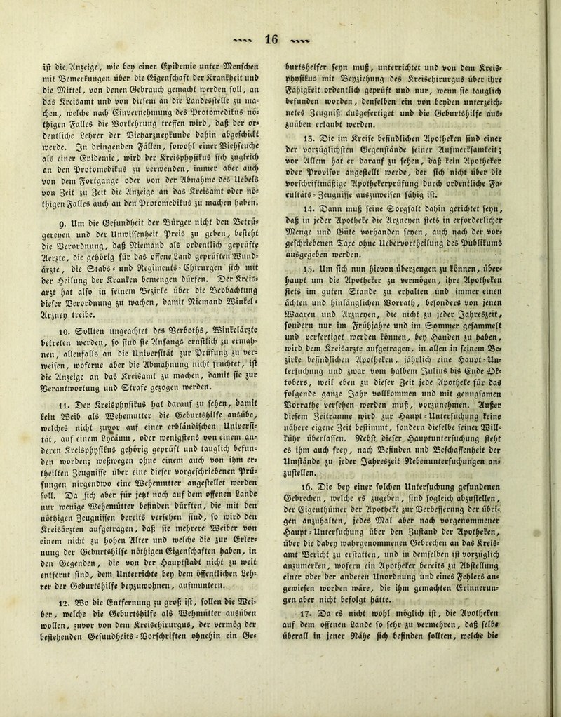 tfl bie.ßlnzeige, »ie bep einet ©pibemie unter SDfcenfcben mit SSemerEungen über bie ©igenfd;aft ber£ranEl;eit unb bie bittet, von benen ©ebraueb gemad;f »erben foll, an baS £reiSamf unb von biefem an bie fianbeSftetle 51t nia* d;cn, »eld;e nad; ©»Vernehmung beS «ProtomebiEuS nö* feigen gatleS bie 23orEcf;rung treffen wirb, bafj ber or= benf(id;c ßefjrer ber S3iel;arznet;Eunbe baf>in abgefd;icff »erbe. fjn bringenben gaffen, fo»of;l einer93ie(;feucf)e als einer ©pibemie, »irb ber ÄteiSpbpftEuS ftd; jugfeid; an beu «ProtomebiEuS ju ver»enben, immer aber aud; von bem gorfgange ober von ber Abnahme beS UcbelS von Seit ju Beit bie Anzeige an baS 5?rei§amt ober nö* tfjigengaffeS aud; an beu «profomebiEuS ju mad;en f;aben. 9. Um bie ©cfunbf;eit ber «Bürger nid;f ben SSefrü* getepen nnb ber Un»iffenf;eit «Preis 51t geben, bcftcf;f bie SSerorbttung, bafj SKiemanb als orbentffcb geprüfte 2(erjte, bie gehörig für baS offene ßanb geprüften ©unb» örsfe, bie Stabs* unb «Regiments* Chirurgen fid; mit ber Reifung ber ÄranEen bemengen bürfen. SerÄreiS* arjt f>at alfo in feinem «SejirEe über bie «Beobadjfung fctefer SSerorbnung $u »ad;en, bamit 9iiemanb 2BinEel* ßlrjnep treibe. 10. Sollten ungead;fef beS SSerboff;S, SBinEelarzfe betreten »erben, fo ftnb fte ßlnfangS ernfilid; 511 ermat)5 nen, allenfalls an bie Univerfifat jur «Prüfung zu ver* »eifen, »oferne aber bie 2lbmaf;nung nicht fruchtet, ift bie Anzeige an baS ßreiSamf z« mad;en, bamit fie zur S3eranf»ortung unb Strafe gezogen »erben. 11. Ser ÄreiSpbpftEuS f;at barauf 51t fcfjen, bamit Fein 2Seib als 2Bef>emutfer bie ©eburtsf;ilfe auSübe, »e(d;eS niefjt Jit^or auf einer erblanbifdjen Univerfi* tat, auf einem fipeaum, ober »enigftenS von einem an* beren ÄreiSplppfiEuS gehörig geprüft unb tauglid; befttn* ben »orben; »efjwegen of;ne einem aud; von il;m er* teilten Beugniffe über eine tiefer vorgefd;riebenen «Prü* fungen nirgenbmo eine 2Bcf;emuffer angefleüet »erben fotl. Sa fid; aber für jefjf noch auf bem offenen ßanbe nur »enige ®ebemüffer befinben bürffen, bie mit ben nötigen Beugniffen bereits verfemen ftnb, fo »irb ben ÄreiSdrjfen aufgefragen, bafj fie mehrere «Zßeiber von einem nidjt ju t>ot>en ßllfer unb »eld;e bie zur <$rlcr= nung ber (25eburts(;i(fe nöffjigcn ©igenfebaften fyaben, in ben ©egenben, bie von ber epauptfiabt nid;f ju »eit entfernt ftnb, bem Unferrid;te bep bem öffentlichen ßel;* rer ber ©eburtsbilfe beppmofmen, aufmuntern. 12. ©0 bie (Entfernung p grofj iff, follen bie ©ei* ber, »eld;e bie ©eburtsbilfe als ©ebmütter auSüben »offen, pvor von bem ÄreiScfurutguS, ber vermög ber befW;enben ©efimbf?eitö = S3orfd;riften ohnehin ein ©e* burtsl;elfer fepn muff, unterridffef unb von bem ÄreiS* pbpfifuS mit fBepjiebung beS jfreiSct;irurguS über ihre gapigEeit orbentlid; geprüft unb nur, »enn fte tauglich befunöen »orben, benfelben ein von bepben unferjeid;* neteS Beugnijj duSgefertiget unb bie ©eburtsl;ilfe au§* püben erlaubt »erben. 13. ’S» im Streife befinblicben 2lpofbeEen ftnb einer ber vorpglitbfien ©egcnflcinbe feiner ßlufmerEfamEeif; vor ßlffern fyat er baranf p feben, bafj fein ßlpof(;eEer ober «Provifor angefiellf »erbe, ber ftd; nid;t über bie Vorfd;rifftndfjige ßlpofbeEerprüfung bureb orbentlicbe ga* cuftdfS = 3eugniffe auSju»eifen fal;ig ift- 14. Sann mufj feine Sorgfalt bal;in gerid;fef fepn, bafj in jeber TlpofbeEe bie ßlrpepen ffets in erforberlid;er SOlcnge unb ©üfe vorl;aitben fepen, auch nad; ber vor* gefdfriebenen £ape ohne Uebervorfbeilung beS «publiEutnS ausgegeben »erben. 15. Um ftd; nun bieson überzeugen ju Eönnen, über* baupf um bie 2lp'ofIjefet: 5U vermögen, il;re ßlpofbeEen ffets im guten Staube ju erhalten unb immer einen ad;fen unb (;inlänglid;en SSorrafb, befonberS von jenen ©aaren unb ßlrjnepen, bie nid;f ju jeber fjabeeSzeit, fonbern nur im grül;jabre unb im Sommer gefammelt unb verfertiget »erben Eönnen, bep £anben ju l;aben, »irb bem StreiSarjfe aufgefragen, in allen in feinem 23e* jirEe bejinb.lid;en ßlpofbeEen, jdl;rlid; eine £aupt = Un* terfud;ung unb z»ar vom halbem Julius bis ©nbe £>E= foberS, »eil eben ju biefer 3^t jebe ßlpofbeEe für baS folgenbe ganp 3^br öoffEommen unb mit gentigfamen SSorraf(;e verfeben »erben muf, vorjunebmen. ßlu^er biefem Beifrattme »irb jur Jpaitpf = Unferfud;ung Eeine ndl;ere eigene Beit beftimmf, fonbern biefelbe feiner SBiff* Eül;r überlaffen. PEcbfl biefer cbaupfunterfud;ung flel;t eS ihm auch frei;, nad; 53eftnben unb SSefdjaffenbeif ber Umfldnbe 5U jeber S'bebenunferfucbungcn an* jufleffen. 16. £)ie bep einer fo!d;en Unferfud;ung gefunbenen ©ebred;en, »eld;e eS jugeben, ftnb fogleicb abjufieffen, ber ©igenfbümer ber ^lpofl;eEe zur SSerbefferung ber übri* gen anzubaffen, jebeS «Plal aber nach vorgenommenet c^aupt*Unferfud;ung über ben 3l<fionb ber ßlpofbeEen, über bie babep »al;rgenommcnen ©ebreeben an baS ffreiS* amt 53erid;f zu erftaffen, unb in bemfelben ift vorzüglich anjumerEen, wofern ein ßlpofbeEer bereits ju ^Ibfietlung einer ober ber anbereit Unorbnung unb eines gel;lerS an* gewiefen »orben »dre, bie il;m gemachten ©rinnerun* gen aber nicht befolgt bdtte. 17. 35a eS nicht »ol;f möglich ift, bie ßlpotbeEen auf bem offenen ßanbe fo fef;r zu vermehren, bafj felb« überall in jener 9?dbe ficb befinben fotlten, welche bie