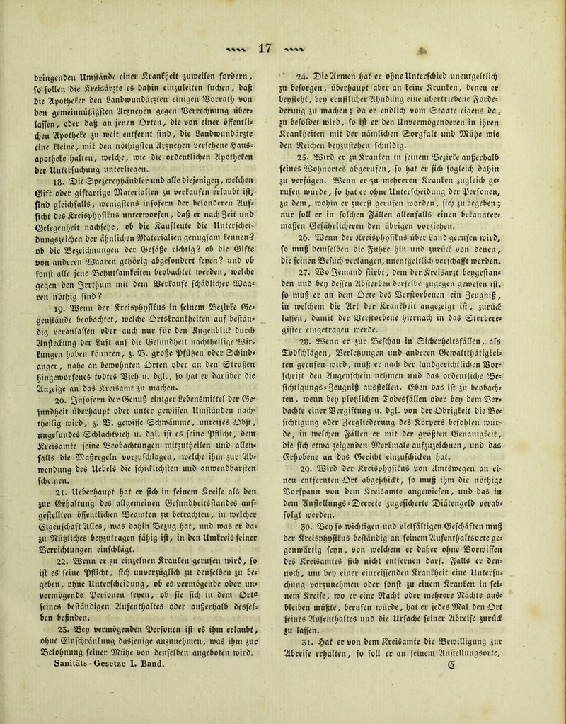 bringenbett Umftdnbe einer ÄranEpeif jutveifen forbern, fo foUcn bie ÄreiSdrjfe eS bapin einjufeiten fud;en, baj; bie 3IpofpeEet ben ßanbwunbdrjfeu einigen S3orratp von ben gemeinnüpigften 3lrjnepen gegen 5Berced)nung übers taffen, ober bajj an jenen Offen, bie von einer offen tfU dfen 3fpotpeEe ju tveif enffernf finb, bie ßanbwunbdrjfe eine Heine, mit ben nbtpigftcn3frjnepen vetfepenef?auS= apotpeEe patten, wetd;e, tvic bie otben((id;en 31potpeEen ber Uuferfud;ung unterliegen. 18. Sie Spejereppdnbfer unb alle bicjenigen, wefd;en ©ift ober giftartige Waferiatien ju verfattfen ertaubt ift, finb gfeidjfatls, wcnigftenS infofern ber bcfonberen 3Utfs ftdjt beSÄreiSpppfiEuS unfertvorfen, bafj er nad;3eit unb ©efegenpeit nadjfepe, ob bie Saufteute bie Unterfd;ei= t>ungSjeid;en ber dpnlu-pen Materialien genugfani Sennen? ob bie 25ejcid;nttngen ber ©efdfje ricptig? ob bie ©iffe von anberen «Saaten geporig abgefonberf fepen? unb ob fonfi alte jette 25eputfatuEeifen beobad;tet werben, wefd;e gegen ben fjrrfpttin mit betn S3etEaufe fd;dbUd;er «3aa= reit ttöfpig finb? 19. «Senn ber ÄreiSpppftEuS in feinem 25ejirEe ©es genftditbe beobadjfet, tvefd;e OrtSEranEpeiten auf beftdn= big veranfaffen ober aud; nur für ben 3lugenbficE burd; 3fn]tecfung bet ßuft auf bie ©efunbpeit nadjfpeitige SSir= Einigen pabett Sonnten, 5. 25. grofje 'Pfupett ober Sd)inbs angcr, nape an betvopnfen Orten ober an ben Straffen pingeworfeneS tobtet 23iep tt. bgf., fo pat er baniber bie 3fnjeige an baS ÄreiSamt 51t mad)en. 20. 3nfofern ber ©enufj einiger ßebenSmittef ber ©e* futtbpeit überpaupf ober unter gewiffen Umftdnben nad;= fpeitig tvirb, 5. 25. getviffe Sd;wdmme, unreifes Obft, ungefunbeS Sd)fad;fviep u. bgl. ift eS feine tpftidjt, betn jfreiSamfe feine 25eobadjfttngen mifjutpeifen unb atlen= faffs bie SDcafjregefti vorjufd;fagen, tvctd;e ipm jur 3lbs tvettbttng beS tlebefS bie fd;icfiid;jien unb anwenbbarften fepeinen. 21. Uebetpattpf pat er ftcf> in feinem greife afS ben jur ©rpaftung beS aflgcmcinctt ©efunbpeitSftanbeS auf= geftefften offent(id;en 25eamfen 51t befrad;tcn, in wefd;er (§igenfd;gff 3f fiel, was bapin SSejttg pat, unb was er bas ju fftüptidjeS bepjutragen fäpig ift, in ben UmEteiS feiner 2>errid)fungen einfd;(dgf. 22. «Senn er 51t einjefnen ÄranScn gerufen wirb, fo ift eSfeine fpfüdjt, fiel? unverjügtid; ju Dcnfetben ju be* geben, opne Uuterfcpeibung, ob eS vermbgenbe ober uns vermögenbe fperfonett fepen, ob fte ftd> in bem Orte feines beftdnbigeit ßtufentpaffeS ober anjjerpatb beSfef: beit beftnben. 23. 25ep vermögenben tperfonen ift eS ipm ertaubt, opne (SinfcprdnEung baSjenige anjunepmen, was ipm juc SSefopnung feiner SDiüpe von bettfetben angebofen wirb. Sanitäts - Gesetze I. Band. 24. Sie 3trmen pat er opne Unfetfd;ieb tmenfgetfticp 51t beforgen, überpattpf aber an Seine ÄrattEen, beneu er bepftept, bep ernftlicper 3tpnbung eine übertriebene S'Otbe* bentng 51t ittad;en; ba er enbtid; vom Staate eigens ba. ju befotbet wirb, fo ift er ben Unverntogenberen in iprett ÄranEpeifen mit ber ttdmfidten Sorgfalt unb SOtüpe wie ben 9ieid;en bepjuftepen fd;u!big. 25. 2Birb er ju ÄrauEen itt feinem 25ejirEc attfjerpafb feines «SopnorfeS abgerufen, fo pat er ftd; fogfeid; bapin jtt verfügen. «Senn er ju mepreren ÄranEen jttgfeid; ges rufen würbe, fo pater opne Unferfd;eibttttg ber iperfonen, ju bem, tvoput er juerft gentfen worben, ftd; 51t begeben5 nur fott er in fo[d;ett Satten adenfatls einen bcEantifets mapen ©efäprlid;eren ben übrigen vorjiepcn. 26. 2ßenn ber ÄreiSpppfiEttS über ßaub gerufen wirb, fo niujj bemfetben bie Supre piu ttnb jurücE von benett, bie feilten 25efttd; verfangen, unenfgetftup verfd;afff werben. 27. 2öo3emaub jfirbt, bent ber 5?reiSarjf bepgeftans ben unb bep beffen 3lb|Eerben berfetbe jugegen gewefen ift, fo mup er au bem Orte beS 23erftorbeneu ein 3eitgni^, in wefd;em bie 3trf ber ifranEpeit angejeigf ift, jurücE faffen, bamif ber 23erftorbene piernad; in bas Sterberes giftet eingetragen werbe. 28. 2Benn er jur 25efdjau itt Sid;crpeifSfat(en, als 2obfd;(agen, fßerfepungen unb anberen ©ewattfpdtigEeU ten gerufen wirb, muff er nad; ber Ianbgcrid)ttid;en SSor= feprift beit 3tugenfd;ein nepmen unb baS orbenflid;c 25e; ftdifiguttgSsSeugnifj auSftetten. ©ben baS ift ju beobaeps ten, wenn bep ptöptid;en SobeSfdtlen ober bep bem SScrs baepfe einer Sßergiffung u. bgf. von ber Obrigfeif bie iSe« ftcpfigttng ober Sergfieberuttg beS ÄbrperS befopfen würs be, in wefd;en Satten er mit ber grbfjten ©enaitigEeif, bie ffcp> etwa jeigenben 2)terEma(c aufjujeid;ncn, unb baS ©rpobene an baS ©cridjt eitijufd;itEen pat. 29. SBirb ber ÄreiSpppftEuS von 3tmfSwegen att ei- nen entfernten Ort abgefd;icff, fo muff ipm bie nofpige 23orfpann von bem ifrciSamfe angewiefen, unb baS itt bent 3ln|tettimgSsS)ecrefe jugeftd;erte Sidfengefb verabs fofgt werben. 50. 25ep fo wid;ügen unb vielfdftigen ©efdmffen mug ber ÄreiSpppfiEuS beftdnbig an feinem 31itfcntpatfSorfe ge= genwdrtig fepn, von wefd;etn er baper opne 23orwiffen beS 5vreiSamteS ftd; niept entfernen barf. SattS er bcn= noep, um bep einer einreiffenben ÄranEpeif eine Unferfu= ^ung vorjitttcpmen ober fonfi 51t einem ÄranEen in fei: nein Greife, wo er eine 93ad;t ober ntcprere Stadste au§= bteiben uiü^te, berufen würbe, pat er jcbcSfOtaf ben Ort feines 3tufentpafteS unb bie Urfadje feiner 31breife jurücE ju faffen. 31. Jpat er von bem ÄreiSamte bie 25ewiffigung jur Sfbreife erpafteu, fo foCI er att feinem 3tnfteffungSorfe, (5