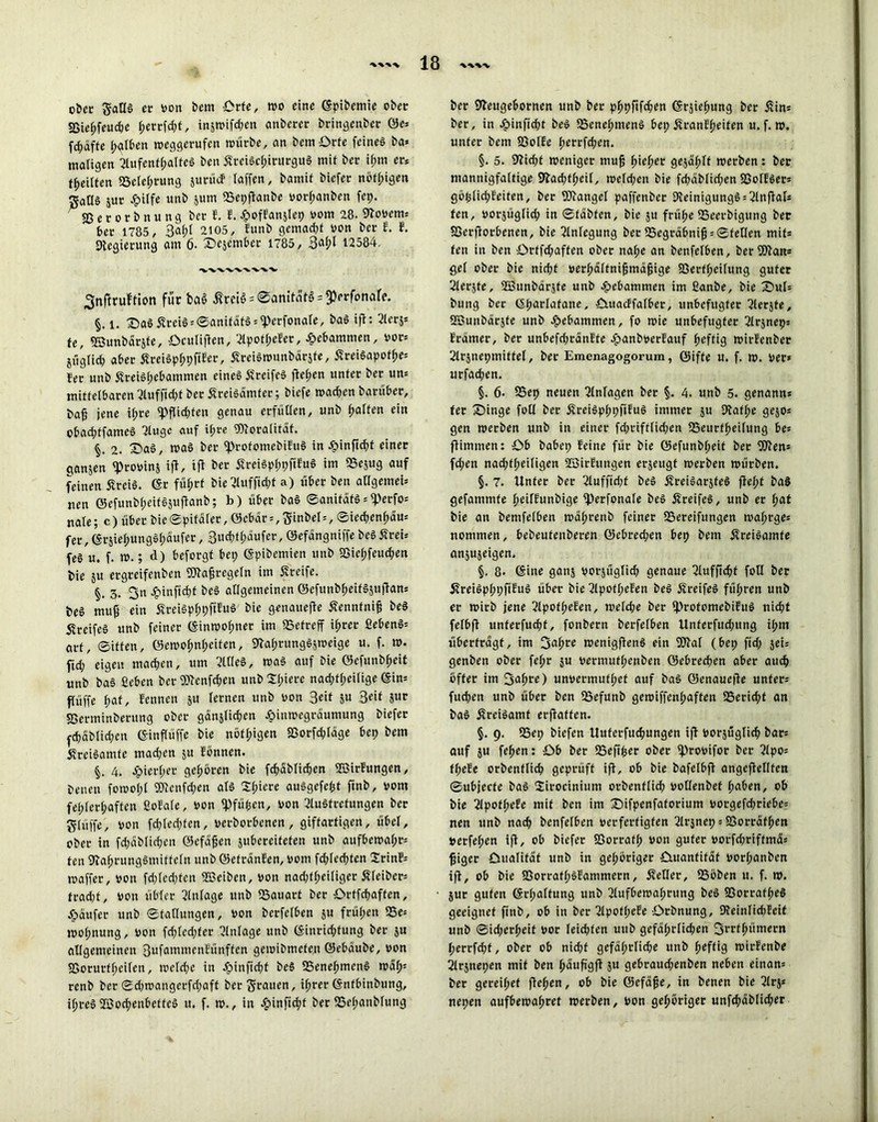 ober gallS ec von Dem Orte, wo ein« (Spibemie ober SSie^feudje fjerrfdp, in5n>ifd;en anberer bringenber öe* fc^äftc halben weggerufen würbe, an bem Orte feines ba* maligen Aufenthaltes ben SreiSdpirurguS mit ber il;m er. teilten «Belehrung jurücf taffen, bamif biefec nötigen ^aöS jur Jpilfe unb $um «Bepftanbe vorhanben fep. SS e c o r b n u n g bet E. E. £offan$lep vom 28. Stovern* bet 1785, 3af>l 2105, Eunb gemalt von bet f. E. Negierung am 6. Dejember 1785, 3alp 12584. 'V'VVW'W'V'V- Snffrufrton für baö ßm$;®amtät§ = $prfona^ §. i. £)aS SteiS = ©anifäfS;iperfonafe, baS ift: Aer$; te, SBunbärjfe, Oculipen, ApoflpeEer, gebammen, vor» jüglid) aber SreiSplppfiEer, SreiSwunbärjfe, SreiSapotfje* fer unb SteiShebammen eines SreifeS flehen unter bet un* mittelbaren Auffidp ber SreiSämfer; biefe machen bgrüber, bafj jene ilpre «pflichten genau erfüllen, unb halten ein obacfpfameö Auge auf tf;re SNoratifäf. §. 2. £>aS, maS ber «profomebiEuS in Jpinflcht einer cianjen «provinj ift, tfl ber SreiSphpflEuS im SScjug auf feinen SreiS. (Sr führt bie Aufftdp a) über ben allgemein nen ©efunblpeitSjuflanb; b) über baS ©anifäts*<Perfo= nale; c) über bie (Spitäler, öcbär = ,3inbel*, ©iechenhäu* fer,(SrsiehungShäufer, 3«<^äufer, ©efängniffe beöSreU feS u. f. m.; d) bcforgf bep (Spibemien unb 23iel;feud;en bie $u ergreifenben Ntafjregefn im Streife. §. 3. 3« epinftchf beS allgemeinen ©efunblpeifSjuflan* beS mup ein SreiSphpflEuö bie genauere Senntnifj beS Streifes unb feiner (Sinmohnet im «Betreff ihrer ßebenS* art, ©iften, öewohnheifen, Nahrungösmeige u. f. m. fid; eigen machen, um Alles, maS auf bie öefunbheit unb baS ßebcn ber ©enfchen unb nadplpeilige (Sin* püffe l;at, Eennen ju lernen unb von 3eit ju 3ät ?ur SSerminberung ober gänjlichen ßinwegräumung biefcr ^chdblid;en (SinPüffe bie nötigen Sßorfdpäge bep bem SreiSamfe mad;en ju Eönnen. 4. Jpierhet gehören bie fchdblichen ©irEungen, beneit fomol;l SNenfdpen als Slpere auSgefept ftnb, vom fehlerhaften ßoEale, von «Pfüfcen, von AuStretungen ber glüffe, von fcpledjfen, verbotbenen, giftartigen, übel, ober in fdpäblichen ©efäjjen jubereifefen unb aufbemahr* ten Nahrungsmitteln unb ©efränEen, vom fdpechten 2rinE= maffer, von fdpedpcn ©eiben, von nad;fheiliger Stfeiber= fradjt, von übler Einlage unb ISauart ber Ortfchaffen, Käufer unb ©faltungen, von berfelben su frühen 58e* molpnung, von fchledpfer Einlage unb (Siuridpung ber ju allgemeinen 3ufammenEünften gemibmcfen ©ebäube, von SSorurfheilen, tvclche in Jpinfid;f beS «Benehmens wäf); renb ber ©dpmangcrfdpaft ber$rauen, ihrer (Sntbinbung, ihres ©ochenbefteS u. f. m., in £infichf ber tBelpanblung ber Neugebornen unb ber phpflfchen (Srpehung ber Sin* ber, in dbinficbt beS iBenelpmenS bep SranEheifen u. f. ». unter bem SSolEe l;errfd;en. §. 5. Nidjf weniger mujj h<eher gejählf werben: ber mannigfaltige Nadpheil, welchen bie fcbäblidpn SSolESer* göfclidpeiten, ber ©angel paffenber NeinigungS; Anflal* fen, vorjüglid; in ©fäbfen, bie ju frühe «Beerbigung ber SSerporbenen, bie Einlegung ber SSegräbnifl; ©feilen mit* ten in ben Orffdpaffen ober nahe an benfelben, ber fJWan* gel ober bie nicht verhältnifjmäfjige SSerffpeilung guter Aerpe, ©unbärjfe unb gebammen im ßanbe, bie £>ul= bung ber eparlafane, fiutacffalber, unbefugter 2lerjte, SBunbdrjfe unb gebammen, fo wie unbefugter 2lrjnep= Ircimer, ber unbefdwanlte epanbverfauf heftig wirfenber 2lrsnepmitfel, ber Emenagogorum, ©iffe u. f. w. Ver* urfad;en. §. 6- SSet) neuen Einlagen ber §. 4. unb 5. genann* fer Singe foll ber ÄreiSphpfifuS immer ju Nafhe gejos gen werben unb in einer fchriftlichen SSeurfheilung be= pimmen: Ob babep feine für bie ©efunbheif ber Wen* fd;en nad;f(;eiligcn SBirfungen erjeugf werben würben. §. 7. Unter ber 2luffid;t beS ÄreiSarjfeS fleht baS gefammfe heilfunbige fperfonale beS Streifes, unb er hat bie an bemfelben wal;renb feiner ^Bereifungen wahrges nommen, bebeutenberen ©cbred;en bep bem ÄreiSamfe an^useigen. §. 8- ©ine ganj vorjüglich genaue 2lufficht foll ber SvreiSpl;pfifuS über bie 2lpofhefen beS Streifes führen unb er wirb jene 2lpotl;efen, welche ber IprofomebifuS nicht felbff unferfucht, fonbern berfelben Unferfud;ung ihm überfragt, im !jahre wenigPenS ein 93lal (bep pd; jeis genben ober feljr $u vermufhenben ©ebrechen aber auch öfter im 3a(;re) unvermufhet auf baS ©enauepe unter; fuchen unb über ben Sefunb gewiffenhaften 58erid;t an baS ÄreiSamf erPaffen. §. 9. 95ep biefen Uuferfuchungen ip vorjuglic^) bar= auf $u fehen: Ob ber «Seft^er ober iprovifor ber 2lpo; fhefe orbenflich geprüft ip, ob bie bafelbp angepellfen ©ubjeefe baS 2irocinium orbenflich vollenbet haben, ob bie 2lpofl;efe mit ben im Sifpenfatorium vorgefchriebe; nen unb nach benfelben verfertigten 2lrjnep = SSorrafhen »etfehen ip, ob biefer 33orrafh von guter vorfd;riftmä= piger Ouafifaf unb in gehöriger Ouantifdf vorlpanben ip, ob bie SSorrafhSfammern, Setter, SSöben it. f. w. 5ur guten (Srhalfung unb Aufbewahrung beS SSorrafheS geeignet finb, ob in ber Apoflpefe Orbnung, DteinlidjEeit unb ©ieperheif vor leidjfen unb gefährlichen 3rtfhümern herrfepf, ober ob nidjf gefährliche unb heftig wirfenbe Arjnepen mit ben häupgp ju gebraud;enben neben einan= ber gereilpef Pehen, ob bie ©efäjje, in benen bie Arj* nepen aufbewahret werben, von gehöriger unfchäblid;er