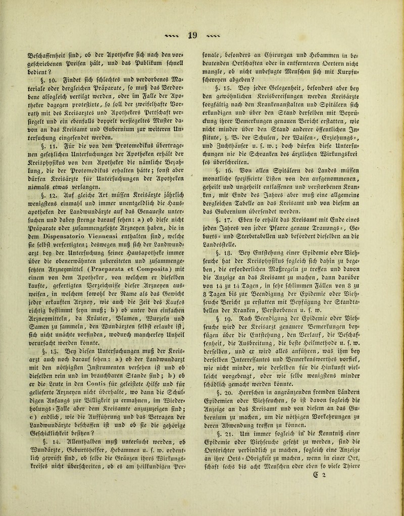 2Sefd;affenheit finb, ob bec Apofi)eEer fid; nach ben vors Qefdjt-iebcncn pfeifen unb baS ipubliEum fd;nefl £>ebient ? §. 10. S^bet fid; fc^fec^feö itnb verborbeneS fetiale ober bergfctrfjen «Präparate, fo nutjj baS Verbots bene affogfeief) vertilgt werben, ober im Sode ber Apo= tiefer bagegen proteftirfe, fo fotl ber sroeifeff;afte S3or= raff; mit beS ÄreiSarjteS unb Apotf;eEerS «Pefffchaff oer= fiegeft unb ein ebenfalls hoppelt verfiegelteS Söhtfier ba= von an bas ÄreiSamt unb ©ubetnium jur weiteren Un- ferfud;ung eingefenbef werben. §. li. S‘dr bie von bem iprofomcbiEuS Übertrages iten gefe^lidjen Unferfucf)ungen ber ApotheEen erhalt ber 5freiSpl;pfiEuS von bem 2lpof^efer bie nämliche USeja^s luttg, bie ber iprofomcbiEuS erraffen l;affe; fonfi aber burfett fEreiSdrjfe für Unterfud;ungeu ber ApotpeEen niemals etwas verlangen. §. 12. Auf gteid;e Art müffen ÄreiSarste jdht'fid; wenigjfenS einmal)! unb immer unenfgelblid; bie JöauS= apofl;eEen ber ßanbwunbäräfe auf bas ©ertaueffe untere fud;en unb habet; ffrenge barauf fef)en: a) ob biefe nicht «Präparate ober jufammengefefcfe Arjnepen hoben, bie in bem Dispensatorio Viennensi enthalten finb, wcld;e ffe felbft verfertigten; beSwegen muff fid; ber ßanbmunbs arjt bep ber Unferfud;ung feiner JöauSapofheEe immer über bie obenerwähnten jubei-eitcten unb jufammenge= festen Atänepmiffel (Praeparata et Composita) mit einem von bem Apofl;eEer, von tveld;em er biefelben Eauffe, gefertigten 23erjeid;niffe biefer Arjnepen auSs weifen, in wcld;em fowol;l her Sftame als baS ©ewid)t jeher erEauffen Arjnep, wie aud; bie 3eif beS ÄaufcS rid;fig beftimmt fet;n muff; b) ob unter ben einfachen 2lrjnei;miftcln, ba Äraufer, SSfumen, Stßurjetn unb ©amen 51t fammeln, ben iffiunbäräfen felbft erlaubt iff, ftd) nid)f unäepfe vorfinben, wobttreh mand;erlep Unheil verurfad;t werben Eönnte. §. 13. 35et; biefen Unferfud;ungen muff her ff reis» arjt aud; nod; barauf fef;cu: a) ob ber ßanbwunbarjt mit ben nöthigfien 3nftntmenfen verfehen ifl unb ob biefelben rein unb im brauchbaren ©fanbe finb; b) ob er bie ßeufe in ben Contis für geleifiefe Jpilfe unb für gelieferte Arjnepen nicht überholte, wo bann bie ©d)ub bigen Anfangs jur SailligEeif 51t ermähnen, im «Bieber» holungS s Solle aber bem ÄreiSamfe anjujujeigen ftnb; c) enblid), wie bie Aufführung unb baS «Betragen ber ßanbwunbärjfe befd;äffen iff unb ob fie bie gehörige ©efd)icflid)Eeit beftpen ? §. 14. Adenfhalben muh unfetfud;f werben, ob «Bunbärjfe, ©eburtshelfer, gebammen u. f. w. orbenfs lieh geprüft ftnb, ob fclbe bie Gränjen it;rcS «ZöirEungSs PreifeS nid;t überfd;reitcn, ob eS am l;eilEunbigcn «Pers fonale, befonbcrS an <Sfm'lIl‘8wl unb gebammen in bes beufenben örtfd;affen ober in entfernteren Oettern nid;t mangle, ob nid;f unbefugte SOfenfdjen fid; mit fturpfu» fd;eret;ett abgeben ? §. 15. SBep jeher ©efegenheit, befonberS aber bet; ben gewöl;nlid)en ÄreiSbereifungen werben ffreisärjte forgfältig nad; ben ÄranEenanflalfen unb ©pifalern fid; erfunbigett unb über ben ©tanh berfelbcn mit «Beprüs cfung ihrer IBemerEungen genauen 35erid;t erjlaften, wie nicht mittbet über ben ©fanb anberer öffentlichen 3«' fiifufe, 5. 53- ber ©chulen, her 2Baifen = , ©tjiehungSs, unb 3ud;fl;dufer tt. f. w.; bod; bürfen biefe Unferftts chungen nie bie ©d;ranEen beS «tätlichen SBirEungSfrei feS überfd;reiten. §. 16. Sßon allen ©pifalern beS fianbeS müffen monaflidfe fpejificirfe ßifton von ben aufgenommenen, ge(;eift unb ungcl;ci(t enflaffenen unb verdorbenen 5?ran= .Een, mit ©nbe beS fSofn'eS ober muh eine allgemeine bergleid;en Tabelle an baS ÄreiSamf unb von biefem an baS ©ubetnittm überfenbef werben. §. 17. ©ben fo erhalt baS ffreiSamf mit ©nbe eines jeben 3ohl'c§ «ou icbeu Pfarre genaue SrauungS =, ©es burfSs unb ©terbefabellen unb beförberf biefelben an bie ßanbcsffede. §. 18. 23et; ©nfflefiung einer ©pibentie ober 25ie^s feud;e hot her 5freiSpl;t;ftEuS fogfcich ftd; bal;in 51t bege= ben, bie erforöerlid;ctt füiafu'egeln 5« treffen unb bavon bie Anjeige an baS ÄreiSamf ju mad;en, bann barüber von 14 ju 14 Sagen, in fel;r fd)(immcn Soden von 8 ju 8 Sagen bis äur «Beenbigung ber ©pibetnie ober 9ßieh= feud;e «Berid;t ju erffatfen mit «Bepfügung ber ©tanbfas beden ber ÄranEen, iGerflorbenen u. f. w. § 19. Dlad) SSccnbigung ber ©pibemie ober 95ieh= feud;e wirb ber ÄreiSarjt genauere SSetnerEungen bep= fügen über bie ©nfftchung, ben SSerlauf, bie 23efd;afs fen(;eif, bie Ausbreitung, bie befle Jpcilmcthobe u. f. w. berfelbcn, unb er wirb alles anführen, was ihm bet; berfelbcn fjnterreffanfeS unb 53cnterEenSmerfl;eS vorft'el, wie nicht mittber, wie berfelbcn für bie JpinEunft viel= feid;( vorgebeugt, ober wie fetbe wenigftcnS ntinber fd)dblid) gemad;f werben Eönnfe. §. 20. Jperrfchen in angrdnäcttben fretnben ßdnbertt ©pibemien ober 93icl;feuchen, fo ifi bavon fogfeich bie Anjeige an baS ÄreiSamt unb von biefem an baS ©u= bernium 51t mad;en, um bie ttöfl;igen SBorEehrungen 51t bereu Abwenbung treffen 51t Eöntten. §. 21. Um immer foglcicf; in bie ffennfnifj einer ©pibemie ober S3icl;feud)e gefefjt ju werben, fittb bie OrfStid;fer vcrbinblid; 51t niad)en, foglcicf; eine Anjeige an ihre Orts = ObrigEeTf 51t mad)en, wenn in einer Ort. fchaft fed)S bis ad;t fOienfd;cn ober eben fo viele Sl;'erc (5 2