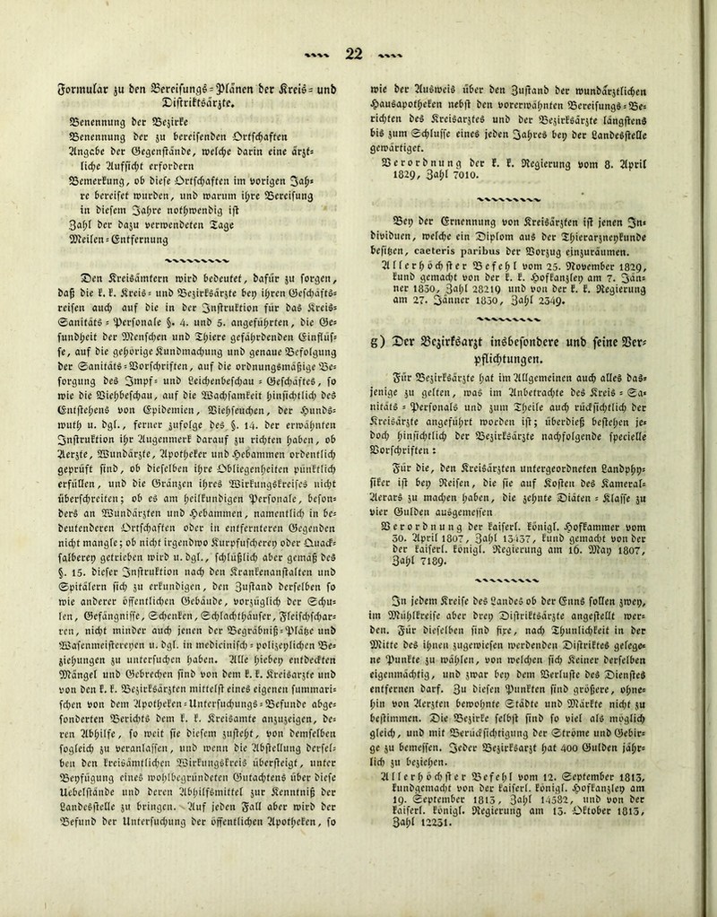 tjormutar ju ben 23emfung6 = 3>fanen bet $rei6 = unb jDiftriftsdrjte. «Benennung ber SSejirEe Benennung ber ju bereifenben örffchaften 2lngcbe ber ©egenflanbe, wefd;e barin eine ö'rjf* fid;e 2luffid;t erforbern «BemetEung, ob biefe örtfd;aften im vorigen 3af)s re bereifet mürben, nnb warum ihre SSereifung in biefem 3g(?re nothmenbig ifl 3af)[ ber baju vermenbeten Sage Steifen Entfernung wwvwvv X)en ÄreiSdmtern wirb bebeufet, bafür $u forgen, baß bie E. E. ÄreiS* unb fBejirESdrjte bet) ißren öefd)dftS= reifen aud) auf bie in ber 3nfiruftion für baS SrciS* ©anitdtS = «Perfonafe §. 4. unb 5. angeführten, bie 0e* funbheit ber 9)lenfd)en unb Spiere gefdf)rbenben ©inffüf? fe, auf bie gehörige Äunbmadjung unb genaue Befolgung ber 0anifdfS*S3orfd)riften, auf bie orbnungSmdßige Be* forgung beS 3mpf= nnb 2eid;enbefd)au * ©efd)dfteS, fo wie bie SSiehbefcßau, auf bie 28ad;famEeit hinfidptfid; beS (SntflehenS von ©pibemien, S3ief;feud)en, ber £>unbs* muff; u. bgf., ferner jufofge beS §. 14. ber ermahnten 3nflruEfion ihr 2fugenmerE barauf ju rid;ten haben, ob 2lersfe, SEBunbdrjte, 2lpotf;eEer unb gebammen orbentfid; geprüft ftnb, ob biefelben i(;re Obliegenheiten pünEtfid) erfüllen, unb bie ©rdnjen if;reS «EßirEungSEreifcS nid;t überfd;reifen; ob es am fmifEunbigen «Perfonafe, befon= berS an «föunbdrjten unb gebammen, namentfid) in be= beufenberen Ortfcfjaften ober in entfernteren ©egenben nid;t mangle; ob nid;f irgenbmo £urpfufd;erep ober Ottacf* fafberep getrieben mirb u. bgf., fd)füß(id) aber gemäß beS §. 15. biefer 3nflruEtion nach ben ÄranEenanftaften unb ©pitdfern ftd; ju etEunbigen, ben 3llfianb berfefbeu fo mie anberer öffenfliepen öebdnbe, vorjügfieß ber ©d;u* fen, ©efdngniffe, ©chenEen, ©chfadbffjdufer, $feifd)fd)ar* ren, nid)t minber auch jenen ber Begrdbniß^fäfee unb SBafenmeiflerepen u. bgL in mebicinifd) = pofijet;fid;en Be* jießungen ju unterfudjen haben. 2ftfe hiebet; enfbecFfett Wdngef unb ©ebred;en ftnb von bem E. E. JEreiSarjte unb von ben E. E. BejirESdrjten mitteffl eines eigenen fummari* fchetr von bem 21pofheEen*Unterfud)ungS*Befunbe abge* fonberten Berid)tS bem E. E. ÄreiSamte anjujeigen, be= ren 2lbfjilfe, fo weit fte biefem jufteht, von bemfefbetx fogfeich ju veranfaffett, unb mentt bie 2(bficflung berfef= ben ben Ereiöämtficpen SBirEttngSEreiS überffeigt, unter Bepfügung eines mof;Ibcgtünbeten ©ufad;tenS über biefe Uebeffidnbe unb beren 21b(;iffömiffef jur jtennfniß ber SanbeSftefle ju bringen. 2luf jeben Satt aber mirb ber Befunb ber Unterfud;ung ber öffentfichen 2lpotf;eEcn, fo mie ber 2IuSmeiS über ben 3uflanb ber wunbdrjtficben £auSapofheEen ttebfi ben vorerwähnten BcreifungS*Be* ridjten beS ÄreiSarjfeS unb ber BejitESärjte fangflenS bis jum ©d;fuffe eines jeben 3af;reS bep ber CanbeSffefle gemdrtiget. SSerorbnung ber E. E. Regierung vom 8. 2Iptif 1829, 3af)l 7010. 5Bep ber Ernennung von ÄreiSdrjten ifl jenen 3«* bivibtten, mefche ein fDipfom aus ber ShierarjnepEunbe befthen, caeteris paribus ber 23orjug ejnjutdutnen. 21 f f e t f; ö d) fl e r Befehl vom 25. November 1829, Eunb gemacht von ber E. E. JpofEanjfet; am 7. 3an= ner 1850, 3al;i 28219 unb von ber E. E. Ptegierung am 27. 3änuer 1850, 3af;f 2349. g) fDer S3cjtrföarjt in66efonbere unb feine SSer* Pachtungen. 5ür BejitESärjte f;at im 2flfgemeinen auch afleS baS* jenige .ju geften, maS im 2fnbetrad;fe beS ÄreiS = ©a* nifatS * fperfonafS unb jum Sf;eife aud) rücffid;tlid) ber jvreisdräfe angeführt morbeu ifl; überbiefj befichen je* bod; h'iü'ichtfid; ber ißeäirEsdrjfe nachfofgenbe fpeciefle SSorfchriffen : gtir bie, ben ÄrciSdrsfen uttfergeorbnefen 2anbpf;p* ftEer ifl bet; Dleifen, bie fie auf Äoflett beS Äatneraf* 2ferarS ju mad;en l;aben, bie jehttte Sidten * Äfaffe ju vier ©ufben auSgemeffen SS e r 0 r b tt u n g ber Eaiferf. Eönigf. ÄofEammer vom 30. 2lpri( 1807, 3af;i 13437, Eunb gemad)t von ber ber Eaiferf. Eönigf. Regierung am 16. fOlat; 1807, 3ai;i 7189- 3n jebetn greife beS SanbeS ob ber GunS fotlen jmep, im SSJlühfEreife aber bret; £>ifhuEtSdrjte angeflefft mer* ben. 3ür biefelben finb fipe, nad) Sf;unIid)Eeit in ber Splitte beS ihnen äugemiefett merbenben SiflriEteS gefege* ne -punEte su mdf;fen, von mcfd;en fid) deiner berfefben eigenmächtig, unb jmar bet; bem SSerfufle beS ©ienfleS entfernen barf. 3U biefen fPunEfen finb größere, ohne* hin von Geräten beroo(;nfe ©tdbfe unb iKarEte nicf;f ju beflimmen. S)ie SSejirEe fefbft finb fo vief afS möglich gfeid;, unb mit 55«rücffid)tigung ber ©tröme unböebir* ge ju bemeffen. S^öer SSejirESarjt f;at 400 ©ufben jdljr* fid) ju bejicf;en. 21 f f e r f; ö d) )l e r 23cfe(;f vom 12. ©epfember 1813, Eunbgcmad)t von ber Eaiferf. Eönigf. Jpoffanjlep am 19. ©eptember 1813, 3al;f 14582, unb von bet Eaiferf. Eönigf. Plegierung am 15. OEtober 1815, 3ahf 12231. I