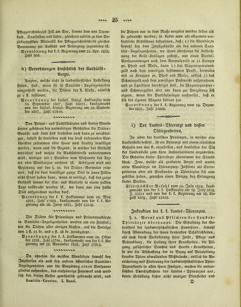 ^pfTe^geri^td&Caire %eü am See, fammf bem von 2apen; bad;, Saalfelben unb fiofet, gleidpwie enbfid; ju bem 25e; jirElphpftEate SDtifterfill ber ^Pfleggeiric^tebiflriEf gleicher «Benennung jnc 2lufftd;t unb «Beforgung sugemtefen ift. SSerorbnung bec E. E. Stegierung vom 25. 21pr. 1855, 3af;l 658. h) SSerorbnungcn $inficf>tlidfj ber ^ 2lerjte. ßlerzfcn, welche nicf;£ in tanbelfürfiticher Slnjtellung fielen, finb, wenn fie in Sanifdt! = ßhtgelegenheifen auögefdjicft werben, bie Suiten bec X. Äfaffe, nämlich ju 4 fl. beftimmf. Secocbnung bec Eaiferl. Eönigl. JpofEanzlep vom 10. September 1807, Bal?[ 50022, Eunbgemadjt von bec Faiferf. Eonigt. Stegierung am 20. Septem; bec 1807, 3^f;I 15640. WVVVX'VVV Sen privat; unb ßlu§htff$örzfen unb berlep«EJunb* ärsten gebüf;cen bep auswärtigen ©efchdffen bie Sidfen; Genüffe unb biefe finb benfefben auch bann,zu vecabfof; gen, fobafb fie benfefben nach ben fonft beftel;enben SSor; fchriffen zuEommen ober if;nen noch Eünftig bewilliget werben, wenn aud; bie ©egenb, in weld;er bal Q5efd>aft verrid;fct unb wohin bie 9?ad)fid;fSreife unternommen wirb, weniger all 2 Sfunben vom 23of)norfe bei 21rz« tel ober «BSunbarztel entfernt ift. Uebrigenl wirb mit ^Beziehung auf ben §. 28. bei Sidten ;9tormalel erin; nerf, bafj bie bort bewilligte ganze Siaf in jenen gaffen nid>tStatt f;aben Eann, wenn el vorfiegt, baf bal ganze öefd;dff fammf ber £>in; unb StücEreife in einem f;afben Sage votlbrad;f worben ift, wo bann nur eine halbe Siat aufgeredjnef werben barf. SSerorbnung ber E. E. dpoffammer vom 19. SStap 1823, 3flf;f 17088, Eunbgcmadd von ber E. E. «fte; gierung am 26. 3unp 1825, 3a£>t 15549. wvvvvwv Sie Siafen für «Privatärzte unb «Privafwunbdrjfe in Sanität! Angelegenheiten werben um ein günftel, wie bie Siafen aller übrigen Staffen, auf bie «Befrage Von 5 ff. 12 Er. unb 1 fl. 36 Er. herabgefefcf. SS e r 0 r b n u n g ber E. E. JpofEammer vom 29. ÖEfo; ber 1826, 3al;f 43700, Eunbgemad;t von ber E. E. Sie; gierung am 28. November 1826, 3af;t 27815. vwxvxvw Sa ohnehin bie meiffen SBunbdrjfe fowohl bep 3mpfreifen all auch bep anbern öffentlichen Sanitat!» ^Angelegenheiten nur bie SSergüfung eine! SSorfpann» pferbeö anfprechen, ba! einfpannige guhrwcrE auch wirE» lieh bep berfep Steifen gewöhnlich gebraucht wirb, unb banitäts - Gesetze. I. Band. bie guljren nur in bem SStafje vergütet werben fotlen al! fie gebraucht werben, fo finbet man al! allgemein ver; binblid;e Stid;tfd;nur feftzufefjen, bafj: 1) bie 2Bunbdc$te fowohl bep bem 3ntpfgefd;dfte al! bep anberen SanU tat!; Angelegenheiten, wo ihnen überhaupt bie 2tufrech; nung ber Steife Auslagen jufleht, nur einen SSierfel; SGorfpannlwagen n ad; bem Stormatpreife 51t 15 Äreujer pr. «Pferb unb «Pleite, bann 2) ba! SBagenrcparaturl; gelb nach bem jeweiligen beftimmfen greife, bermafen mit 10 Kreuzern pr. «Pferb unb SSteile; enblich 5) ba! Schmiergelb nad; bem jeweiligen «pofitariffe aufzured;nen unb zu liquibiren berechtiget finb, bie SBagenreparafur* unb Schmiergelbec aber nur bann zur SSergütung fich eignen, wenn ber «PartiEufarleger nachweifet, bafj ec fich bei eigenen «ffiagen! bebienf fy&t. SSerorbnung ber E. E. Siegimtng vom 19. Sejem; her 1832 , 3<*h* 5i6o6. i) £>er Sanbcö*2$terarjt unb beffen Dbliegenheiten. 3n jeber ber beuffd;en «Provinzen, in wetd;er eine ßanbelftetle beftef)t, ift ein 21;ierarzt mit einem jährlichen ©el;alfe von 600 fl. anzufteQen, unb bemfelben ber Sifc ber fianbe!|teHe zum fi'pen 21ufenfhalt!orfe anjuweifen. Sie ©ehalfee biefer ithierdrjte übernimmt ber Staat!; fd;a£. 3en^ »vcld;e all grabuirfe ßlerjte unb epami; nirte SSSunbdrzfe im Stfiioraräncp = 3ujtifufe all ©orre; pefiforen ober all «Penftonare zu 21;ierdrzten fid; au!; gebilbet haben, genießen einen SSorzug bep ©rlangung biefer Stellen. 2111erhöchfter «B efeh 1 vom 10. 3utp 1819, Eunb= gemad;t von ber E. E. cbofEanzfep am 29. 3utp 1819, 3- 25511 unb von ber E. E. Slegierung am 16. 21u; guft 1819, 3«hl 15445. SnftruEtion bei f. E. 2anbe!;S|>ierarztel. §. 1. SSeruf unb «Pflid;ten ber ßanbel; IS^terdrjte überhaupt. Sie (Schaltung ber ©e; funbheit ber lanbwirthfchaftfichen Äaultlpiere, fowoht burch ßlbwenbung ber ihnen brohenben Sd;dblichEeifen, all auch burch SSerbefferung ihrer 3ud;t, «Pjfege unb SSehanblung, bie Teilung ihrer jEranEheiten, bie 2if; gung gefährlicher Seuchen unb beerbe ; ÄranEheiten, fo wie bie 21bfd;affung ber in SSezug auf «Belpanblung EranEer 2hicce obwaftenben «Ptifsbrduche, enblich bie 23e; reicherung unb görberung ber fanbwirthfchafflichen 2hier; 21rznepEunbe in allen ilpren 3>veigen, mad;en bie wefenf; Iichften SSeruflpffichfen bei ßanbe! ; 2hierarzfel aul, beren ©rfüüung baher nicht weniger Sicnftcifer unb X)