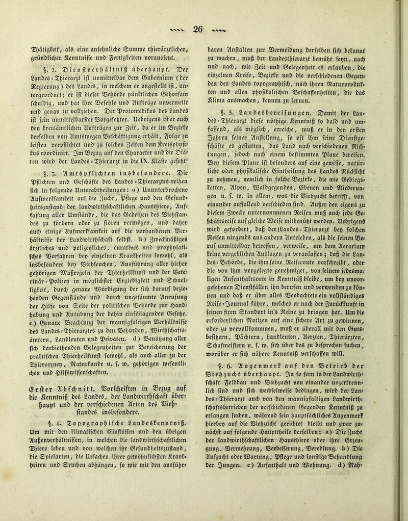 SfjätigEeif, als eine anfehnlidpe Summe fhietdräflidper, grünblidper jfenntniffe unb gerfigEeifen oorauSfehf. §. 2. S i e n fiP er fp a ftni fj ü 6ermattp f. Sec ßattbeS = S^iccarsf ifi unmittelbar bem ©ubernium (bec Kegierung) beS ßanbeS, in welchem er angeftedf ifi, un= fergeorbnef; er ifi biefer GSclpörbe pünEflidpen ©elporfant fdpulbig, unb fpaf ifpre GSefelpfe unb Aufträge unPerweilt itnb genau 51t PoGsiefpen. Ser iprofomebiEuS beS ßanbeS ifi fein unmiffelbarfter 93orgefehfer. UebrigenS ifi er auc^ Cen EreiSamflidpen Aufträgen sur 3<df, ba er im GSejirEe berfelben Pon AmfSwegett 55efdpdffigitng erlpalf, golge 3U leifteu perpflidpfef unb 3U folgen Seifen bem ÄreiSplptpft* EttS coorbinirf. 3^ GSejttg auf ben ßfparacfer unb bie Sid= fett wirb ber ßanbeS = Spierarjf in bie IX. Pfaffe gefegt* §.5. 51 m f S p f fi dp t e n inSbefonbere. Sie iPfUdpfen unb ©efdpaffe beS ßanbeS = Sftierarjfeö reiften ftdp in fofgenbe Unferabflpeilungen: a) Ununferbrodpene AufmerEfamEeit auf bie 3wdpf, pflege unb ben ©efunbs heifSjuftanb ber lanbmirtfpfdpaftlidpen J&au§fpiere, Auf= faffung aller Umflänbe, bie baS ©ebeilpctt beS SSicfpflam beS ju förbern ober 31t ftören permögen, unb bafpcr audp einige AufmerEfamEeif auf bie borftanbenen S5er= fjdffniffe ber ßanbwirtlpfdpaft felbfh b) 3n>ecEmdfjigeS ärjflidpee unb polisetplidpeS, curafipeS unb prcpf>tj>fafi= fdpeS fGerfafprcti betp einjefnen ÄranEfpeifett fowolpl, als inSbefonbere betp iBiehfeudpen, Ausführung aller fpiefper gehörigen fKafpregeln ber 2f)ierf)eiIEun|i unb ber 93efe= rindr = fpolijep in möglidpfler ©rgiebigEeif unb Sdpnef* ligEeif, bttrdp genaue Göürbigung ber ftclp barattf bejie* Ipenben ©egenfidnbe unb burdp ungefdumfe Anrufung ber £ilfe bon Seife ber polififdpen SSelpörbe jur £>anb: fjabung unb Ausübung ber bafpin einfdplagenben ©cfefce. c) öenaue SBeadpfttng ber mannigfaltigen SSerfpdlfniffe be§ ßanbeS :Spierar5teS 3U ben S5ef>örben, 2Birtf>fdpaftS= dmfern, ßanbfeufen unb fprioafen. d) fßenütjung aGer ft dp batbieffpenben ©elegenlpeiten jttr QSereidperung ber praEttfdpen SpierfpeilEunfl fowolpl, als aud; aller 31t ber Spierarsncp, KafurEunbe u. f. m. gehörigen wefenfli* eben unb 4?ilfSwiffettfdpaffen. (5 r ft e r 2f £> f dp n 11t. SSorfdpriften in SSejug ^ auf bie £enntnifp beS ßanbeei, ber ßanbmirtlhfdpaft über- haupt unb ber oerfdpiebencn 2lrtcn beö 23ieh= ftanbeö inSbefonbere. §.4. Itopographif dp e flanbeSEenntnifj. Um mit ben Elimafifdpen ©inflüffen unb ben übrigen Aufpenoerfpdltniffen, in welchen bie fanbwirthfdpafflidpen Spiere leben unb Pott weldpen if>r OJcfunbEpeifSjufianb, bie Spielarten, bie Urfadpen ihrer gewölpnlidpfien ÄranE« beiten unb Seudpen ablpdngen, fo wie mit ben ausfüfpr: baren Anwälten jur SSermeibung berfefben fidp beEannf 31t madpen, tnujp ber ßanbeSffpterarst bemülpt fetpn, nach unb nadp, wie Seit unb ©efegcnfpcit e§ erlauben, bie einjelnen Greife, aSejirEe unb bie »erfdpiebenen öegem ben be§ ßattbe§ fopcgraplpifdp, nach ifpren 9EafurprobuE= fen unb allen plppfiEalifdpen QSefcbajfenlpeiten, bie ba§ Älima auSmadpen, Eennen 3U fernen. §. 5. ßanbesbereifungen. Samif ber ßam be§ = Spierarsf biefe nöf^ige Äennfni^ fo halb unb um: faffenb, al§ möglich, erreidpe, nuif er in ben erften 3afprcn feiner 2lnfleHniig, fo off ilpm feine Sienflge= fdpdffc e§ geflaffett, ba§ ßattb nadp uerfdpiebenen Dlidp: fungcn, jebodp nach einem beflimmfen glatte bereifen. SSeip biefent iJMane ifi befonberS auf eine gewiffe, nafür= lidpe ober pfnpfiEalifdpe ©inffpeilitng bcg ßanbeS Dtiicffidpt 31t nclpmen, nemlidp in foldpe SSejirFc, bie wie ©ebirgs* Eeffcn, 5llpen, ©afbgegenben, ©betten unb 9tieberun= gen u. f. w. in allem, was bie SSiehjudpt betriff, oon einanber auffatlenb Perfdpieben ftnb. 5lufer ben eigens ju tiefem 3mede unternommenen Keifen mufj attdp jebe @e= fchäffSreife auf gleidpe fßeife mifbenuhf werben. UebrigenS wirb geforbert, ba^ berißanbeS = Sfpierarjt bep fofchett Keifen nirgenbl att§ anbern Antrieben, als bie feinen 25e= ruf unmittelbar betreffen, perweife, um bem Kerariutn Ecine oergeblidpett Auslagen ju peranfaffen; bafj bie ßans beS = aSetpörbe, bie ilpm feine Keiferoufe Porfdprcibf, ober bie Pott ihm Porgefegfe genehmiget, pon feinem jebeSma= Iigett 5lufenfhalfSorfe in j?ennfnijj bleibe, um bep unPor« gefefpenen Sienflfätlen ihn berufen unb perwenben su Eön= uen unb baf er über alles aSeobadpfefe ein PollfianbigcS Keife = 3ournal führe, weldpeS er nadp berSurücEEunft in feinen fipen Sfanbort in’S Keine 3U bringen hat. Um bie erforbcrlidpen Kofisett auf eine fidpere 5lrf 5U gewinnen, ober ju perPoGEommnen, mup er überall mit ben ©ufS= befihertt, ^ddpfern, ßanbfeufen, Kerjfen, 2h>crdr3fen, Sdpafmeifiern u. f. w. fidp über baS 31t befpredpen fudpen, worüber er ftdp nalperc Äennfnif perfchaffen wiG. §. 6. KugennterE auf ben QSefrieb ber föielpsudpf überhaupt. 3u fo fern in ber ßanbwirffp* fdpaff ^elbbatt unb iBiefpsudpf pon einanber unserfrenn* lidp finb unb ftdp wedpfelwcife bebingen, wirb ber ßan= beS = Sdpirrarjt audp pon ben mannigfaltigen ßanbwirflj= fdpaffSbefrieben ber perfdpiebenen ©egenben ^ennfnih 3U erlangen fudpen, mälprenb fein hanpffddpfidpcS5lugenmerE hierbei) auf bie SSiefpsudpf geridpfet bleibt unb swar 3U: udchfl auf fofgenbe Joauptflpeilc berfelben: a) Sie 3udpt ber lanbwirtlpfdpaftlidpen ^auSflpiere ober ihre ©rjeu: gung, SSerniehrung, SSerbefferung, SBerebfung. b) Sie Kitfsttdpf ober ffiarfung, pflege unb fonflige aSehanbfung ber Sumsen, c) Aufenthalt unb ©ohnttng. d) Kah: