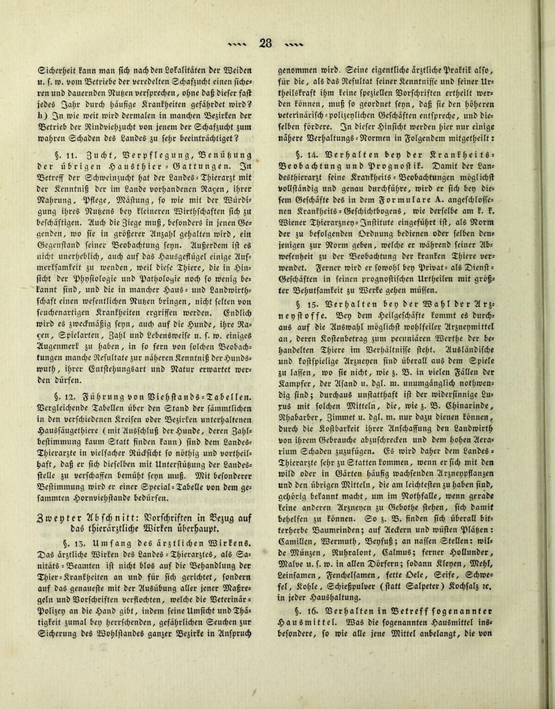 23 ®id;erßeif Eann man ftd? nacß ben ßofalifafen bet' ©eibett u. f. w. vom 23efriebe ber perebelfen ©d;af}itcßt einen ficße* ren unb bauernben Sftußen oerfpred?en, oßne baß biefer fafl jebe§ 3af;t‘ butcß häufige ÄranEßeifen gefaßrbet mich? li) 3n wie weit wirb bermalen in manchen 23ejirEen bec SSetrieb bec Siinboießsudjf oon jenem bec ©d?af$ud?t jurn Waßren ©d;abett beS ßanbeS jn fefjc beeintradjtiget? §. 11. 3 « d? t, S3erpflegung, SSenüßung bec übrigen HauSIßier* Gattungen. 3« 23efreff bec ©dßweinjueßt f;af bec ßanbeS = Sßierarjf mit bec Äennfniß bec im ßanbe Porßanbenen Dtacen, ißret fftaßrung, pflege, ©äfhtng, fo wie mii bec ©ürbt* gung ißreS fftußenS bet; Eteineren ©irfßfcßaffen ftef) 51t befcßäffigen. 2tud? bie Siege muß, befonberS in jenen ©e* genben, wo fie in größerer ßlnjaßf geraffen mich, ein ©egenfianb feiner 23eobacßfuug fepn. 2Iußerbent ifi eS nid;t unerßeblid?, aueß auf bas Hausgeflügel einige 2Ittf= merEfamEeif 51t wenben, weil biefe Sßiere, bie in -£>in= ftd;t bec 2>ßpftofogie unb ©tfßologie nod; fo wenig be= Eannt ftnb, itnb bie in ntand;ec Haus* unb ßanbwirfß= fd;aft einen wefenfließen ßfufeen bringen, nid;f feiten oon feueßenartigen dfranEßeiten eegeiffen werben. ©nblid? wirb es swecEmäßig fepn, aud; auf bie Hunbe, i(;ce 2ta= cen, Spielarten, 3af>r unb ßebenSweife u. f. m. einiges ßlugemnerE 51t ßaben, in fo feen Pon fofd;en 23cobacßs tungen mand;e Stefultafe jur naßerenÄennfniß bec#unb$s mufft, ißret ©ntfteßungSart unb Statue eemaefet wet= ben buefen. §. 12. S « ß r« n g pon SS i e ß ff a n b S = Z a b e 11 e n. SSergleicßettbe Tabellen über ben ©fanb bec fämmfficßett in ben pecfd;iebenen Greifen obec 23e}icEen unfccl;a(fenen e&auSfäugeff)iece (mit 'dttSfcßluß bei'Hnnbe, becen 3oßf' beflimmitng Eaum ©taff finben Eann) ftnb bent ßanbeS* UI;iecac5fe in oielfacßer Diücfficßf fo nöfßig unb oortßeif= ßaff, baß ec ff cf? biefelben mit Unferfiüßung bec ßanbeS* feile 51t peeftfjaffen öemüßf fepn muß. ©if befonbecee SSefiimmung mich ec einec ©peciat = Tabelle von bem ge= fammten ^»ocnpielpfianbe bebuefen. 3n?epter ?fß fdf; nift: fBorfcßriften in 23ejug auf bas? tßierär^tndße 2Birfen überhaupt. §. 13. Umfang beS arsffidjen ©irfenS. £>aS ätjflicße ffiicEen beS ßanbeS = CSfjierarsfcö, als ©a= nitäfS = SSeamfen ifi nicf?t bloS auf bie SSeßanblung bec $ßiet = £ranEßeiten an unb für fid? gccid;fef, fonbent auf baS genauefte mit bec Ausübung aller jenec ©aßre* gelu unb SSocfd?ciffen oerßod?fen, welche bie SSetecinacs fPolijep an bie Jpanb gibt, inbem feineUmftcßt unbXfyäs figEeif Junta! bei; ßertfeßenben, gcfäßrlicßen ®eud;en jur ©icfyecung beS ©o(?IjianbeS ganjec SSejicEe in ßlnfpcudj genommen mich, ©eine eigenflid?e dcjflidtefpraEfiE alfo, für bie, als baS SEefultaf feinec Sennfniffe unb feinec Ucs tl)eifsfcaft if>m Seine fpejietlen 8Socfd;ciffen ecfljeilt mer* ben Eönnen, muß fo geoebnef fepn, baß fte ben ßbßecen pefecinäcifcb = po(iäepIid;en Q5efd?äffen enffpced;e, unb bie= felben föcbece. 3n biefec ^)inftd;t meeben ßiec nur einige nafjere SSecßalfungS ^Slocmen in Solgenbem mifgefßeiff: §. 14. SSecßalfen bep ber 5?canEßeif§ = fBeoba^tung unb if>cognofHE. S)atnit ber ßan= beStßierarsf feine jfcaiiEßeifS = 95cobad;fungen möglidjfl PoQffanbig unb genau bttedpfüßre, mich er fid? bep bic= fern <55efd;dffe beS in bem Formulare A. angefd?Ioffe= nen ÄranEßeifS = ®efd?id;fbogenS, mie berfelbe am E. E. ©ienec Sßierarjnepsfjnfüfute eingefüßrf ifi, als EJEorm bec 5U befofgenben örbnung bebienen ober felben ben* jenigen 5ur SEorm geben, meld;e ec maßrenb feiner ßlb= mefenßeit $u bec fBeobacßfung bec EranEen Sßiece per= menbef. Serner rnicb ec fomoßf bep fprioaf= als Sienß: ©eftßaffen in feinen prognofüfeßen Urfßeüen mit groß* tec SSeßuffamfeit 5U ©erEe geßen muffen. § 15- SSecßalfen bepber©aßlber21rj5 nepftoffe. S5ep bem J?)eilgefd;dffe Eommt eS bur<$= aus auf bie ßlitSmaßl möglicßß moßlfeilec ßlcsnepmiffel an, becen Äoßenbefcag jum pecitnidren ©erfße ber be= ßanbelfen Sßierc im SSerßdltniffe fießf. 2IuSldnbifd?e unb Eoftfpielige SIrjncpen finb überall aus bem ©piele ju raffen, wo fte nid?t, wie 5. 23. in pielen Sailen ber Kämpfer, bec ßlfanb u. bgf. m. unumganglid? notßwcn= big ßnb; burdjaitS unfiattßaft ifi ber wiberfinnige ßm puS mit foId;ett ©iffeln, bie, wie 5. 23. ßßinacinbe, Sißabarbec, 3i“'M’cf u. bgf. m. nur baju bienen Eönnen, bitrcß bie ÄoflbarEeif ißrer 3Infd;affung ben ßanbwirfß pon ißrem ©ebeaueße abjufdjrecfen unb bem ßoßen ßlera* riunt ©d;aben jupfügen. (SS wirb baßer bem ßanbeS = 2ßierac5te feßr 51t ©fatten Eontmen, wenn er fid? mit ben wilb obec in ©arten ßäuß'g wad?fenbett ßlrjneppflansen unb ben übrigen ©iftcln, bie am teicßfeften 5U ßaben finb, geßörig beEannf mad?t, um im SiofßfaÖe, wenn gerabe Eeine anberen 2Irsnet;cn 51t ©ebofße fteßen, fid? bantif beßelfcn 51t Eönnen. ©0 5. 23. finben fid? überall bif= terßerbe SSaumrinben; auf 2IecEern unb wüjieit ipiäßen: (Samitfen, ©ermufß, SSepfuß; an naffen ©feilen: mU be©ünjen, SÄußralonf, ©almuS; ferner JöoHunber, ©afpe u. f. w. in allen Dörfern; fobann Äfepen, ©eßr, ßeinfatnen, Se»d?elfamen, fette Oele, ©eife, ©eßwe* fei, Jvoßte, ©cßießpufoer (fiatt ©afpefer) Äodjfalj sc. in jeber itauSßalfung. §. 16. SSerßalfen in SSefreff fogenanntec Hausmittel, ffias bie fogenannfen H?au§mitfct ins* ßefonbere, fo wie alle jene ©itfel anbefangf, bie oon