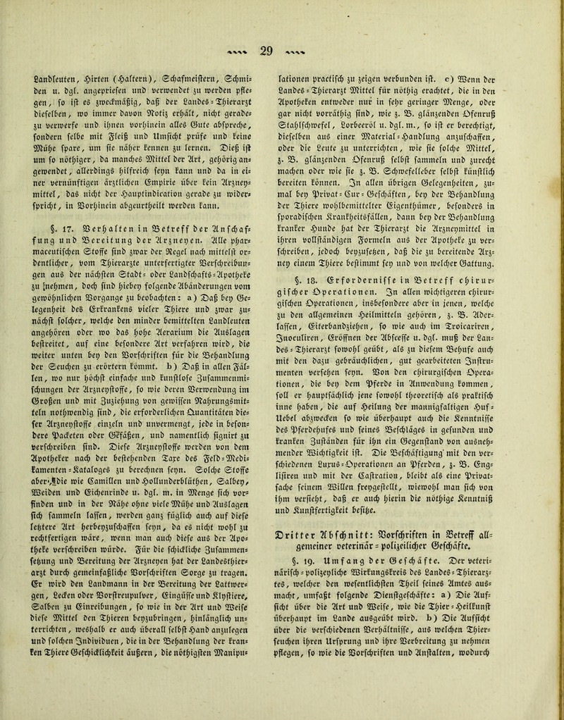 ßanblettfen, Jg»irfert (Raffern), ©d;afnieifteru, ©d;ttüs ben u. Dgl. angepriefen unb vcrroenbef ju roerbett pfles gen, fo ift eS sroecFmüfig, baf Der ßanbeö = ^ftierarjC biefelben, roo immer Davon Sftofij erraff, nid;f gerabes ju verwerfe unb il;nen vorhinein alles ©ufe abfpred;e, fonbern felbe mit Sleifj unb Um ficht prüfe unb leine Wüfte fpare, um fie naher Sennen jtt lernen, Sief; ift um fo nötiger, ba manches Riffel Der ßlrf, gehörig ans geroenbet, aKerbingS l;i(freid; fepn Sann unb ba in eis ner vernünftigen dtjtlidjen Empirie über Sein 2lC|nep= mittel, baS nid;t Der £aupfinbicafioti gerabe ju roiber» fprid;f, in 25orl;inein abgeurtl;eilt »erben Samt. §. 17. 95 evi) alten in 93 et reff Der 2lnfd;afs fung unb 23ereifung Der Slrjnepen. 2ll(e pl;ats maceufifd;en ©foffe finb jroar Der Kegel nad; mittelfS or= bentlicher, Vom Sftierarjfe unterfertigter 23erfd;reibutT= gen aus Der nad;fien ©fabfs ober ßanbfd;affS = 2lpofheBe 51t [nehmen, Doch finb Riebet; folgenbe ßlbdttberungen vom geroof>nIid;en 93organge 51t beobad;fen: a) Safj bet; @e= legenf;eit be§ ErSranBenS vieler Spiere unb jroar jus ttdd;fl fotd;er, roeld;e Den minber bemittelten ßanbleufett angeboren ober roo bas f»Üe ßlerarittm Die KuSlageit befireitet, auf eine befonbere 2lrf verfahren roirb. Die roeifer unten bep beit 23orfd;riffen für Die 23ehattblttng Der ©eud;en ju erörtern Sömmf. b) Safj in allen Sdfs len, roo nur f»d;ft einfache unb Eunfilofe 3ufammenmis fdtungen Der 2lrjnepfioffe, fo roie Deren 9Serroenbung im ©rofjen unb mit 3i>StchlI113 von geroiffen 9SahrungSmifs fein nofftroenbig finb. Die erforberlichen öuanfitdfen Dies fer Krjnepfloffe einsein unb unvermengf, jebe in befott= bere Ipacfefen ober ©efafjen, unb namenflid; fignirt 51t verfd;reibett finb. X)iefe Jlrjnepfioffe roerben von Dem 2lpof(;eSer nach Der beftehenben 2ape beS ft-elbsWebU famenfen s^atalogeS 51t berechnen fepn. ©old;e ©foffe aber-^bie roie Eatnillen unb eftollunberblüfften, ©albep, SSSeiben unb Eid;enrinbe u. bgl. m. in Wenge fid) vor5 finben unb in Der 9Sdl;e ol;ne viele Wül;e unb Kuslagen fleh fammeln taffen, roerben ganj füglich aitcf> auf biefe festere ßlrt |>er&ep5ufd;affen fepn, Da eS nicht rooftl ju red;tferfigen roäre, roenn man aud; biefe aus Der ßlpo« f^eSe verfchrciben roürbe. gür Die fd;icflid;e Sufammens fefcung unb 95ereifung Der ßlrjnepen f>at Der ßanbeSf(;iers arjt Durch gemeinfaf;lid;e 5öorfd;riffen ©orge 51t fragen. Er roirb Den ßanbmann in Der 95ereitung Der ßatfroers gen, ßecSen ober 95orfSrettpufvcr, Eingüffeunb Älpftiere, ©alben ju Einreibungen, fo roie in Der 2lrf unb ffieife biefe Wittel Den 'Spieren bepjubringen, hinlänglich uns ferridjfett, roeSl;afb er auch überall felbft öanb anjulegen unb fold;cn fjmbivibuen, Die in Der 95el>anD[ung Der Sran* Een Spiere ©efchicflichSeit aufjern, Die nöfftigfien Waniptts lafionen praefifeb 51t jeigen verbunben ifi. c) 2Benn Der ßanbeS s Spierarjt Wittel für nöfltig erad;fef, Die in Den 3lpot(;eSen enfroeber nur in fe!;r geringer Wenge, ober gar nid;f vorrätig finb, roie 5. 23. gtdnjenben Öfenruf} ©fal;lfd;roefel, ßorbeeröl tt. bgl. m., fo ift er bered;tigf, biefelbeit aus einer WateriafsHanblung anjufd;affen, ober Die ßeufe 51t unferrid;fen, roie fie fold;e Wittel, 5. 23. gldnjenben Öfenruf felbft fammeln unb juredjt machen ober roie fie 5. 23. ©d;roefelfeber felbft Sünftlid; bereifen Sonnen, 3n allen übrigen ©efegenfteifen, 5tt= mal bep privat = Eur= ©efd;dffen, bep Der 25efanbfung Der Spiere rooplbemiffelfer Eigenfftümer, befonbetS in fporabifd;en 5frauSl;eitSfaHen, bann bep Der 23el;anblttttg EranSer Hnnbe l;af Der 2fierarät Die ßlrjncpmiffet in ihren voflftdnbigen Formeln aus Der 2Jpof(;cSe ju vers fd;teiben, jebod; bepjufcben, baf Die jtt bereifenbe 2lrj= nep einem S!(;icre beftintmf fep unb von roefefter ©affung. §. 18. Erforberniffe in 23efreff cfirur; gifefer Operationen. 3« allen roid;figeren cfirur= gifd;en Operationen, inSbefonbere aber in jenen, roeld;c 51t Den allgemeinen Heilmitteln gefroren, 5. IB. 2lbec= laffen, Eiferbanbjief;cn, fo roie aud; im Sroicarircu, 3noculiren, Eröffnen Der ßlbfceffe tt. bgl. rauf Der ßan= beSsUfierarjt foroolpl geübt, als ju Diefem 23c(;ufe attd; mit Den baju gebraud;licben, gut gearbeiteten 3nftnts menten verfemen fepn. 9Son Den cfirurgifdten öpera= fionen. Die bep Dem ipfcrbe in ßlnrocnbung Bommen, fotl er f>aupffad;lid; jene forooftl ftpeorefifcb als praStifcb inne fabett. Die auf Heilung Der mannigfaltigen Hufs Uebel abjroecSen fo roie überhaupt aud; Die Äenntniffe beS (Pferbef>ufeS unb feines 25efcblageS in gefunben unb EranEen 3ufi^»ben für i(;n ein ©egenfianb von auSnefs menber 2ßid;figSeit ifi. Sie 23efcbaftigung’ mit Den vers fd;iebenen ßupuS = Operationen an ipferben, }. 23. Engs lifireu unb mit Der Eaftrafion, bleibt als eine 2h'ivaf= fad;e feinem 2Bitlcn frepgeftellt, roieroolpl man fief von il;m verfielt, baf er audf; l;ierin Die nötige Äenntnif unb jfunjbferfigSeit befife. dritter Jfbfdfnitt: SGorfdjriften tn betreff M- gemeiner veterinär = poIi^eüicf;er ®efdfäfte. §. 19. Umfang Der ©efdjaffe. Ser veferü närifd; = poli§eplicf>e 2ßirSungSSreiS beS ßanbeSsSljierarjs teS, roefd;er Den roefenfliebften Sfteil feines 3lmfeS auSs macht, umfafjt folgenbe Sienftgefd;äffe: a) Sie 2lufs fiept über Die 2lrt unb 933eife, roie bie ^hiersHeitSunft überhaupt im fianbe auSgeübt roirb. b) Sie 2lufficht über bie verfchiebenen 95erl;a(tniffe, aus roeld;en 2.()iev^ feud;en ihren Urfprung unb ifre 23erbreifung ju nehmen pflegen, fo roie bie 23orfcöriffen unb ßlnffalten, rooburch