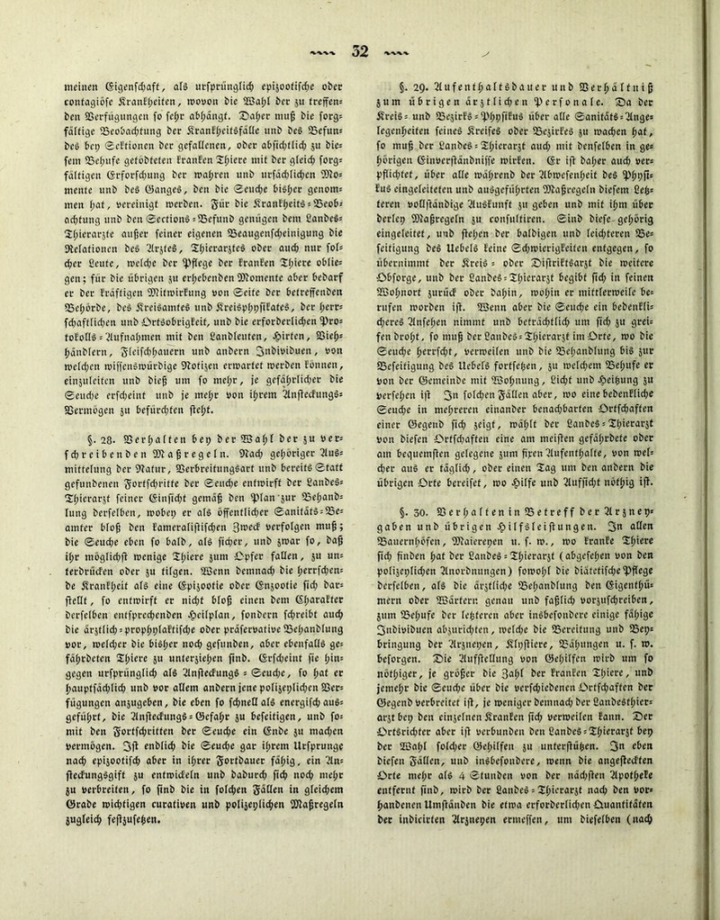 meinen (Sigenfdiaft, als urfprüngfich episoofifd;e ober confagiöfe ÄranEpeifen, wovon bie 2öaf;f bei- 511 treffen: beu Sßetfügungen fo fepr abpdngf. Saf;er muff bie forg* faltige 23eobad;fung ber ifranfpeifSfdße unb beS 25efun: beS bei; ©elfionen ber gefallenen, ober abfidiffid; 511 bie= fern 23epufe gefobfeten Eranfen Spiere mit ber gleich forg« faltigen (Srforfd;ung ber wahren unb urfäd;fichen ®?o= mente unb beS ©angeS, ben bie ©eud;e bisher genom= mcit paf, oereinigt werben. Sür bie £ranEheitS = 23eob-- ad;fung unb ben ©ecfionS = 25efunb genügen bem ßanbeS= Spietarzfe aufer feiner eigenen 23eaugenfd;einigung bie Relationen beS ßlrjfeS, SpicrarzfeS ober auch nur foh eher ßeufe, wefd;e ber pflege ber Eranfen 'Spiere oblie= gen; für bie übrigen $u erhebenben SRomcnte aber bebarf er ber Erdffigen SRitwirEung von ©eite ber betreffenben 25epörbe, beS jfreiSamfeS unb fEreiSpppfiEafeS, ber perr* fd;aftfid;en unb ÜrfSobtigEeif, unb bie erforberlid;en 2)ro= toloßS = 2lufnapmen mit ben ßanbleuten, Jpirfen, 23iep= pänbfetn, Sleifd;f;auern unb anbern 3nbivibuen, von wefd;cn wiffenSwürbige Rotten erwartet werben fönnen, einjuleiten unb bieh um fo me(;t, je gefäptfid;er bie ©eud;e erfdjeint unb je mef;r von ihrem 2lnflecfungSs SSermogen ju befürchten fleht. §•28. SSerpaffen bep ber 935ahf öee Su öer: fd;reibenben TI a jj r e g e f n. Rad; gehöriger 2fuS= miftefung ber Rafur, 93erbreifungSart unb bereits ©taft gefunbenen Sorffdjriffe ber ©eitd;e entwirft ber ßanbeS: Spierarjt feiner (Sinfid;t gemäh ben fpfan'jur 23epanb: lung berfefben, wobei; er als öffentfid;er ©anitätS = 23e= atnfer bfofj ben Eamerafiflifd;en 3«>ecF verfolgen muh 5 bie ©eud;e eben fo halb, als fia;er, unb zwar fo, bah i(;r mögfid;jl wenige 2hiere jum Opfer fallen, 511 un= ferbrüefen ober ju tilgen. Sßenn bemnad; bie perrfd;en= be SranEpeif afS eine (Spijoofie ober (Snjoofie fid; bar» ffetft, fo entwirft er nid;f bfofj einen bem ©paraEter berfefben enffprechenben -heifpfan, fonbern fd;reibf auch bie ärztfid;:prophpfaftifd;e ober präfervative iBepanbfung vor, wefd;er bie bisher noch gefunben, aber ebenfaflS ge= fdf;rbcten Spiere zu unterziehen fttib. (Srfd;eint fie hin- gegen urfprüngfid; als 2fnfiecfungS = ©eud;e, fo f;af er hauptfdd;(ich unb vor allem anbern jene pofiseplid;en 23er= fügungen anzugeben, bie eben fo fd;neßalS energifd; auS= geführt, bie 2lnflecfungS = ©efapr zu befeitigen, unb fo: mit ben Sortfchriffen ber ©eud;e ein (Snbe zu mad;ett vermögen. 3(1 enbfid; bie ©eud;e gar if;rem llrfptunge nach epizootifch aber in ihrer Sottbauer fähig, ein 2ln= ftecfungSgift zu enfmiefefn unb baburd; [ich nod; mef;r }u verbreiten, fo finb bie in folgen Söffen in gfeid;em ©rabe wichtigen curativen unb polizeilichen SRajjregetn Zugleich fefljufe^en. §. 29. 21 u f e n f f; a f f S b a u e r unb 23 e r p d f f n i h Zum übrigen drztfid;en 2) e r f 0 n a l e. Sa ber 52reiS = unb 25ezirES:2)ppfiEuS über affe ©anifätS = 2lnge= fegenheifen feines dfreifeS ober SSejirEeS z» wachen hat, fo muh ber ßanbeS = Spierarjt aud; mit benfefben in ge: hörigen (Sinverfiänbniffe wirEen. (Sr iff baf;er aud; vets pffichfef, über affe wäprenb ber 2tbwefenf;eit beS fPhPf<s EuS eingefeiteten unb ausgeführten fölahregefn biefem fiep: feren voflftdnbige 2fuSEunft 511 geben unb mit ihm über berfep fRafjrcgefn zu confuftiren. ©inb biefe gehörig eingefeitet, uub flehen ber bafbigen unb leichteren SBe* feifiguttg beS UcbefS leine ©d;wierigEcifen entgegen, fo übernimmt ber ÄreiS = ober SiflriEtSarzt bie weitete öbforge, unb ber ßanbeS^Spicrarzt begibt fid; in feinen fffiopnorf zurücf ober bahin, wof;in er tnittferweife be= rufen worben ifi. ffienn aber bie ©ettd;e ein bebenlfU d;creS 21nfchen nimmt unb befracht fid; um fid; zu grei= fenbroht, fo muh ber ßanbeS = Spierarzt im Orte, wo bie ©euche perrfd;t, verweilen unb bie 23epanbfung bis zur SSefeifigung beS UebefS forffepen, 51t welchem 25epufe er Von ber ©emcinbe mit SSSopnung, ßid;f unb .öeipung zu Verfehen ifl 3« fofd;en Sdffen aber, wo eine bebenEfid;e ©eud;e in mehreren einanber benad;barfen £>rtfd;affen einer ©egenb fid; zeigt, wdf;If ber ßanbeS = Spierarst von biefen Orffd;aften eine am meifien gefdf;rbete ober am bequemfien gelegene 511m fipen 2lufenthaffe, von weh d;er aus er tdgfid;, ober einen Sag um ben anbern bie übrigen Orte bereifet, wo Jpiffe unb 2lufftd;f nöfhig ifl« §. 30. 23erf;affenin 2Sefreff ber 2frznep» gaben unb übrigen ^lilfSfetflungen. 3« affen ^Bauernhöfen, fölaierepen u. f. w., wo IranEe Sf;iere fid; fiuben hat ber ßanbeS = Sf;ierarzt (abgefefien von ben pofizepfidien 2lnorbnungen) fowofif bie biafcfifd;e fpffege berfefben, afS bie ärztliche 2Sef;anbfung ben (Sigenthü* mern ober S33drferr. genau unb fafjlid; vorzufdireiben, Ztim 2?ef;ufe ber festeren aber inSbefonbere einige fähige 3nbivibuen abzurid;ten, wcfd;e bie 25creifung unb 25ei;= bringung ber 2lrznei;en, ivft;fliere, 23äf;ungcn u. f. w. beforgen. S)ie 2fufffeflung von ©ef;iffen wirb um fo nöthiger, je gröber bie 3af;f ber Eranfen Spiere, unb jemefir bie ©eud;e über bie verfd;iebenen £>rtfd;affen ber ©egenb verbreitet ift, je weniger bemnad; ber ßanbeStpier: arjtbci; ben cinzefnen ÄranEen ftd; verweilen Eann. See £>rfSrid;fer aber i|l verbunben ben eanbeS^Shierarjf bep ber 2öapf fofd;er ©epiffen ja unferflüpen. 3n c&en biefen Saßen, unb inSbefonbere, wenn bie angefteeffen Orte mepr a(S 4 ©funben von ber näd;ffen 2fpotpeEe entfernt finb, wirb ber ßanbcS = Spicrarjt nad; ben vor* panbenen Umffänben bie etwa erforberfid;en üuanfifäfen ber inbicirten 2frznepen ermeffen, um biefefben (nach