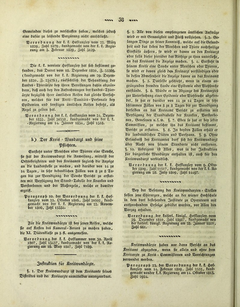 ©emeittben biefeg $u verfd;affen fmben, mefd;eg jebod; eine Dafür ju leifienbe S3ergüfung nid;t augfd;ließf. SSerorDnung Der E. E. ^ofEanjfei; vom 22. SOMrj 1829, 1079, Eunbgemadft von Der E. E. Kegie= rung am 3. JeDruar 1829, %al)l 5129. £)ie E. E. vereinte JfjofEanjlep Ifat ftd; beflimmf ge= funbeit, Dag 25ecret vom 18. ©ejemDer 1820, 3- 555Ö9, (Eunbgemad;t von Der E. E. Regierung am 29. J)e$em= Der 1820, 3- 25476), rücfftd;flid; Der 95eßanblung Der ßanbeg = Sfjierarjfe bep ißren SSereiftingen baßin abjuän* Dern, Daß aud; Dep Den 2lufrecßnungen ber £anbeg = Sl;iet= arjfe besüglicß ii;rer amtlichen Keifen Dag gleid;e 23erfaß= reu, meld;eg für Dag Äreig = ®anitäfg = iperfonale Dep ©pibemien imD fonfiigen ämtlid;en Reifen befleßt, alg Kegel ju gelten ßaf. SSerorDnung Der E. E. JpofEanslep vom 24. Sejem= Der 1855, 3aßt 30358, Eunbgemad;t von Der E. E. • Kegierung am 14. Sänner 1854 , 3af;l 1518. k) £>er ^retö = 2Öunbarjt unb feine spfltdßten. Gntfleßf unter 9Kenfd;en ober Sßieren eine ©eudje, fo ^>at Der ÄreigivunDarjf Die 2lnmeifung, mitteljl Der OrtgoDrigEeiten unb Deg Äreigamfg fogleid; Die 2lnjeige an Die ßanbegflede $u mad;en, unb Darüber von 14 $u 14 Sagen, in fe(;t bebenElid;en Sailen von 8 ju 8 gen Dig jur SSeenbigung Der ©eud;e SSericßf $u erflaf= ten mit iöepfügung Der ®fanb = Sabelle Der fJranEen unb SSetflotbenen unb Der SKaßregeln, welche er DatviDer ergriff. fparagrapß 10. Der SSerorDnung Der E. E. &of* Eanjlep vom 25. ÖEfober 1806, 3aßl 20502, Eünb- gemacht von Der E. E. Kegierung aut 22. 9lovcm= Der 1806, 3aßl 15334. Sür Die ifreigmnnbarsfe ifl Dep jenen Keifen, meld;e jie auf Sofien Deg Äameral = Verarg ju mad;en ßaben. Die XI. SDiafenEfaffe ju 3 fl. auggemeffen. SSerorDnung Der E. E. ^lofEammer vom 30. Kpril 1807, 3aßl 13437, Eunbgemad;f von Der E. E. Ke- gierung am 16. SKap 1807, 3aßl 7189- 3nf?tu?tion für ßreiSmunbarjtf. §. 1. X)er fvreigmunbarjf ifl Dem Äreigamfe feineg £>ijlriEfeg unb bei Äreigarsfe unmittelbar untergeorbnef. §. 2. 2llle Von Diefen empfangenen amflid;en Aufträge tvirb er mit ©enauigEeit unDg-leifj volljiefien. §.3. @c* langen£)inge ju feiner Äennfniß, metd;e auf Die ©efunDs fjeit unb Dag ßeben Der Kienfd;en unb Sßiere nacßfßeifige (Sinflüffe äußern, fo wirb er Davon an Den Äreigarjt ober fallg Diefer ßierüber Dag Köfßige $u fßun unterließe, an Dag fvi-eigamt Die 2lnjeige mad;en. §. 4. Gnffleßt in feinem greife eine ©eud;e unter 9Kenfd;en ober Sßieren, fo roirb er Davon gleicf» be.n Äreigarjt verfiänbigen ober in Deffen 2lbmefenßeit Die^lnjeige Davon an DagÄreigamt mad;en. §. 5. Sbagfelbe gefd;iel;f, menn in einem an= gränjenben fremben ßanbe eine ©pibemie ober 33ic(;feud;e entflänbe. §. 6. üßürbe er im Abgänge Deg Äreigarjteg juc Unterfud;ung einer ©pibemie ober S3ief>feud;e abgefem Def, fo ßaf er Darüber von 14 5U 14 Sagen in fel;r fd;limmen Don 8 ju 8 Sagen big jur 23eenDigung Derfclben an Dag Äreigamt 53erid;t ju erflaffen mit SSepfügung Der ©fanbtabeCe Der ÜranEen, S3erflorbe= iten, ©enefenen u.f. m. §. 7. ©Den fo l;at er Dep jeber (Sommiffion, 511 tvefeßer il;n bag ffreigamf Deflimmf, SSericßf ju erflaffen. §. 8. 3n Depben Saßen erßalt er Die lanbegüblid;en Späten unb SSorfpann. §. 9. Cßne (Srlaubniß beg Äreiggmfeg barf fid) Der ifreigivunbarjt über Kad)t von feinem ©fanborfe nidjt entfernen. §. 10. Uebrigeng ifl 2lOeg, mag in ber 3nflruEtion für bürgerlid;e SBunbärjfe enthalten ifl, aud; für Den üreigmunbarjf verbinblicf>. 83 e r 0 r D n u n g ber E. E. ^ofEanjfep vom 9. ÖEfo= ber 1809, 3af;t2i5i7, EunDgemacßf von ber E. E. Ke= gierung am 28. 3«6) 1809, 3af;l 14497. 25ep Der Sefefeung Der 5?reigmunDarjten = ©feilen foKen jene Chirurgen, rcetd;e an Der rniener ^>ocbfcDufe in Dem Dort DefleßenDen 3»iflifufe 5U öperafeurg mit enffpred;enbctn (Srfolge gebilbef mürben, vor 2Wen Den SSorjug erraffen. 83erorDitung Der Eaiferl. Eönigl. JöofEanjlep vom 29. £>e$ember 1810, 3al;l 18987, Euubgemadjf von Der Eaiferl. Ebnigf. Kegierung am 28* 3änner 1811, 3aßl 661. 5?reigrounDarsfe ßaben nur Dann 23erid;f an DaS Äreigaint abjugeben, menn fie allein unb offne Dem Äreigarsfe ju Äreig =■ Gommiffionen unb SSerric^fungen Verroenbet roerbeit. ^)aragrap8 25. Der SSerorDnung Der E. E. #of= Eanjlep vom 14. S^n'ar 1809, 3aljf 2552, EunDe gemad;f vonber E. E. Kegierung am 14. ÜEfober 1813, 3aßl 2924.