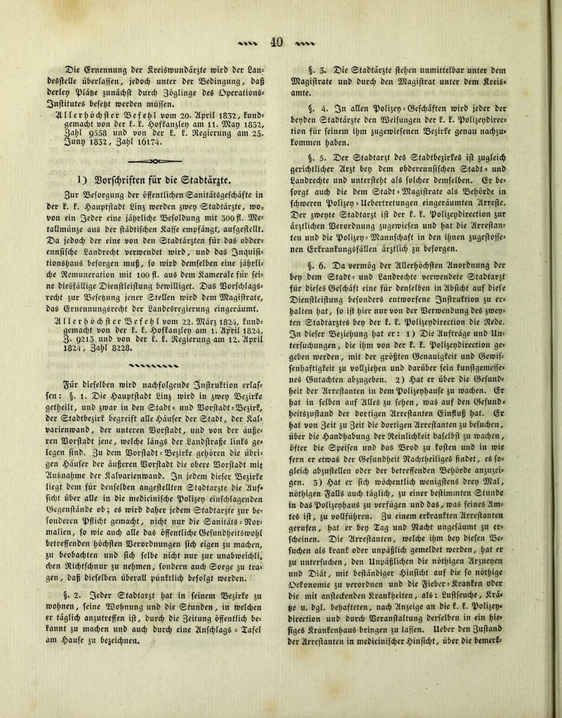 Sie Ernennung ber Streiawunbdrjfe wirb bet £an= t>eöflcCIc übetlaffen, jebod? unter ber 25ebingung, baß betlep ipiäße junäcßft burd; 3bglinge bea Operation^ 3nftifutea befeßt »erben muffen. 2lllerßöcßfter 33efeßl vom 20- 2lpril 1832, Eunbs gemad;t von ber E. E. JpofEanjfep am 11. SOtap 1832, 9558 unb von ber E. E. Regierung am 25. 3uni; 1832, 3at;f i6l74. 1) 33orfcßriften für bte ©tabtarjte. 3ur SBcforgung ber öffenflid;en ©anifätagefd;äffe in ber E. F. JpauptfFaDt ßinj »erben jwep ©fabtärjfe, »o; von ein 3?ber eine jdprlicfje 23efolbung mit 500 ft- Sitte1 fadmünje aua ber ftäbfifcßen 5vaffe empfangt, aufgeftedf. Sa jebod; ber eine von ben ©tabtärjten für baa obber= ennfjfd;e £anbred;t ver»enbet »irb, unb baa 3nquift= fionaßau» beforgen muß, fo »irb bemfelben eine jaßrli= d;e Stemuncration mit 100 ff. aua bem ftamerale für fei= ne bieafädigc Sienjtleiflung bewilliget. Saa SGorfd;lag§= red;t jur SSefeßung jener ©feden »irb bem SDtagiftrafe, baa (Srncnnungared;f ber CanbeSregierung eingeräumt. 2ltlerßöd;fierSSefeßl vom 22. ffltärj 1824, Eunb= gemad;f von ber E. E. £>ofEanjlet; am i.2lptil 1824, 3- 9213 unb von ber E. E. Stegierung am 12. ßlpril 1824 , 3al)l 8228. Sür biefefben »irb nacßfolgcnbe 3nfiruEtion erfaß* fen: §. 1. Sie £auptftabf ßinj »irb in jwep SSejirEe gefßeilt, unb jroat in ben ©fabf = unb S3orfiabt = S5ejirE, ber ©fabtbejirE begreift ade Käufer ber ©tabt, ber 5tal= Varienwanb, ber unteren 23orftabt, unb von ber äuße* ren SSorftabt jene, »efd;e tänga ber ßanbftraße linEa ge» fegen finb. 3« bem SSorftabt = SSejirEe gehören bie übri= gen Raufer ber äußeren 23orftabf bie obere SSorffabt mit ßlu&naßme ber Äafvarienwanb. 3« jebem biefer SSejirfe liegt bem für benfelben angefledten ©fabfarjfe bie ßluf* fid;t über ade in bie mebicinifcße Stolijep einfri;lagenben Öcgenfidnbe ob; ea »irb baßer jebem ©fabfarjfe jur be- fonbercn iPflid;f gemad;f, nicßf nur bie ©anifdfS = 9toc= malien, fo »ie aud; ade baa öffenflicße ©efunbßeitawoßl befreffenben ßöcßften fßerorbnungen ficf? eigen ju mad;en, 511 beobad;fen unb ftd; felbe nid;t nur jur unab»eid;li, d;en 9iicßffd;nut ju neßmen, fonbern aud; ©orge ju fta* gen, baß biefefben überall pünEtlicß befolgt »erben. §. 2. 3eöer ©tabtarjt ßaf in feinem SSejirEe ju »oßnen, feine Söoßnung unb bie ©funben, in roefcßen er fdgfid; anjufreffen ift, burd; bie 3ötung offenflicß be= Eannt ju macßen unb aucß burd; eine 2lnfd;lagä = lafel am £>aufe 51t bejeic^nen. §. 3. Sie ©tabfdrjfe ffeßen unmittelbar unter bem SDtagiftrafe unb burd; ben SDtagiftrat unter bem Äreia» amte. §. 4. 3« allen spolijet) = öefcßdffen »irb jeber ber bepbeit ©tabfdrjfe ben Söeifungen ber E. E. Spofijepbirecs tion für feinem ißm jugewiefenen SSejirEe genau nacßju* Eommen ßaben. §. 5. Ser ©fabfarjf bea ©fabfbejirEea ift jugfeieß gerid;tlid;er ßlrjt bei; bem obberennfifd;en ©fabfs unb ßaubred;te unb unterließt als folcßer bemfelben. <$r be* forgt aud; bie bem ©tabt * SDtagiftrate ata SSeßörbe in fd;»eren spofijep = Uebertretungen eingerdumfen ßlrrejtc. Ser jwepte ©tabfarjf ift ber E. E. Epolijepbirection jur ärjtlid;en SSerorbnung jugeroiefen unb ßat bie ßlrreftam fen unb bie fPolijep = SDtannfd;aff in ben ißnen jugejtoffe* nett (ScEranEungafäden drjflid; 511 beforgen. §. 6. Sa vermög ber ßlderßöcßften ßlnorbnitng ber bep bem ©tabt = unb ßanbred;fe verwenbefe ©fabfarjf für biefea Q5cfd;aft eine für benfelben in2lbfid;t auf biefe Sienftleiftung befonbera entworfene 3«fE*-*uEtion ju er® ßalfen ßat, fo ift ßier nur von ber S3erroenbung bea ä»ep= fen ©fabfarjfea bep ber E. E. Epolijcphirection bie Dtebe. 3n biefer SSeäießung ßat er: 1) Sie Aufträge unb Um terfud;ungen, bie ißm von ber E. E. EPolijephirecfiou gc^ geben werben, mit ber größten öenauigEeit unb ©e»if= fenßaftigEeit $u vodjießen unb barüber fein Eunftgemcffe« nea Q5ufad;fen abjitgeben. 2) S?at er über bie Öcfunbs ßeit ber ßlrreftanten in bem Epolijepßaufe ju »ad;en. (Sr ßaf in felben auf 3ldea ju feßett, »aa auf ben öefunb* ßeitajuftanb ber borfigen ßlrreftanfen (Sinßuß ßaf. (Sc ßaf von 3ed 5« 3eit bie borfigen 2lcrcjtanfcn ju befud;eu, über bie J&anbßabung ber DteinficßEeit bafelbft ju »aeßen, öfter bie ©peifen unb baa SSrob ju Eoften unb in »ie fern er efroaa ber Pjefunbßeif 9tad;tßei(igea ßnbet, eafo= gleieß abjufteden ober ber befreffenben ißeßörbe anäujeis gen. 3) Jpaf er ftd; »öd;entlicß »enigftena brep SÖtal, nöfßigen S‘ada aud; fdglid;, 5U einer beftimmfen ©funbe in baa'polijepßaua 51t verfügen unb baa, »aa feinea'Jltm tea ift, ju vodfüßren. 3U einem erEranEfen 2lrreftanten gerufen, ßat er bep 2ag unb 9tacßt ungefdumt ju er= feßeinen. Sie ßlrreftanfen, roelcße ißm bep biefen SSe^ fueßen als EranE ober unpaßlid; gemelbef »erben, ßat ec ju itnferfud;en, ben Unpdßlid;en bie nöfßigen ßlrjnepen unb Sidt, mit beftdnbigec Jpinfid;t auf bie fo nöfßige •ibcEonomie 511 verorbnen unb bie Sieber = 5tranEen ober bie mit anftccEenben ÜranEßeifen, ata: ßuftfeud;e, Ära* $e u. bgf. beßaffeten, naeß Tlnjeige an bie E. E. i))olijep* bireefion unb burd; SSeranftaftung berfelben in ein ßie* figea ÄranEenßaua bringen ju laffen. Uebct* ben 3uftanb ber Jlrrcjtanten in mebicinifcßer Jöinftcßf, über bie bemerk