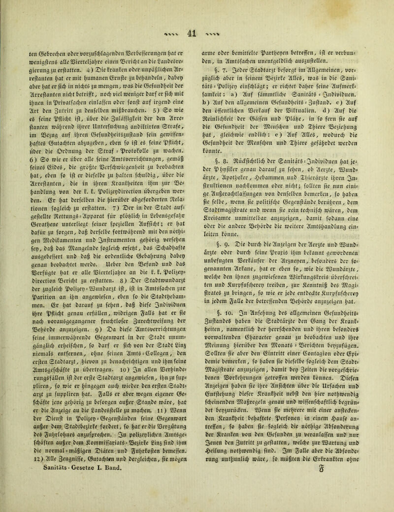 feil ©ebred;en ober vorjufd;fagenbeu Söctbcfferungen ßat ec wenigfienS alle SSierfeljaßre einen S3crid;t au bie ßanbeSre* gientng 511 erflattcn. 4) Sic EranBen ober unpdßlid;en 3lc= «flauten ßat er mit Rumänen ©rnfte ju beßanbeln, habet; aber ßat er ftcß in nichts ju mengen, was bie ©efunbßeit ber 2lrreffanfen nid;f betrifft, nod; viel weniger barf er ftd; mit ißnen in fprivaffaeßen einfaffen ober fonft auf irgenb eine 2lrf beu Sitfriff $it benfetben mißbraud;en. 5) ©0 wie es feine fpj(id;f iff, über bie 3tdaffrgEeit ber ben 3irre« jfanfen wdßrenb ißrer Unferfucßuug anbiEtirfen ©träfe, im SScjug auf ifjren ©efunbßcitSjuftanb fein getoiffem ßaffeS ©ufad;fen abjttgebeu, eben fo ift es feine ipflid;f, über bie örbnung ber ©traf = fProfoBotle 51t wad;en. 6) ©0 mie er über ade feine limtsvetridüungen, gemäß feines ©ibeS, bie größte 9Serfd;wiegenßeit 51t beobad;fen I;af, eben fo ift er biefefbe ju ßaffen fcßulbig, über bie 2lrreftanfen, bie in ißren ÄranEßeifen ißm jur 23e: ßanblung von ber E. B. fpolijepbirecfion übergeben wer* ben. ©r ßat berfetben bie hierüber abgeforberfen 9tefa= tionen fogleid; ju erftaffen. 7) Ser in ber ©fabf auf* gefietlfe 9teffungS = Apparat für ploßlid; in ßebenSgefaßc ©erafßene unterliegt feiner fpejietlen ilufftdjf; er (;at bafür ju forgen, baß berfelbe fotfwäßrenb mit ben nötßU gen fÖtebiBamenfen unb fjnftrumenten gehörig verfeßett fep, baß baS SOßangelnbe fogfeid; etfcßf, baS ©d;abßaffe auSgebefferf unb baß bie orbenflid;e ©ebaßrung habet) genau beobad;fct werbe, lieber ben SBefitnb unb baS Verfügte l;at er alle Söierfeljaßre an bie B. B. fpolijet;« birection SScricßf 31t erftaffen. 8) Ser ©fabfwunbarjf ber jugleid; 'po[ijei;:©unbarjt ift, ift in SlmfSfacßcn jttr fparifion an ißn angewiefen, eben fo bie ©tabtßebam* men. ©r l;at barauf ju feiten, baß biefe 3‘1bivibuen ißre fpfiid;t genau erfüllen, wibrigen gatlS ßat er fte nad; vorausgegangener frucßtlofer 3«ced;fweifung ber SScßörbe anjujeigen. 9) Sa biefe 2lmtsverrid;fungeii feine immerwäßrenbe ©egenwart in ber ©fabt unum= gängtid) erßeifd;en, fo barf er ftcß von ber ©fabf ßinj niemals entfernen, o(;ne feinen llntfS = ©otlegen, ben erften ©fabfarjf, ßievon ju bcnad;rid;figen unb ißm feine ßlmtSgcfdtäffe ju überfragen. 10) 3« allen SSerßinbe: rungSfaCfen ift ber erfte ©fabfarjt angewiefen, ißn ju fup= pliren, fo wie er hingegen aud; roicber ben erften ©fabt» arjt ju fuppliren ßat. SaOS er aber wegen eigener öe= fdtafte jene gehörig ju beforgen außer ©fanbe wäre, ßat er bie 2lnjeige au bie ßanbeSftetle ju mad;en. 11) ©enn ber Sienfl in ipolijep = ©egenftänben feine ©egenwart außer bem ©fabtbejirBe forberf, fo ßat er bie föergüfung beS 5u(;rfoßneS anjufpreeßen. 3« polijei; ließen llmfsge= fd)äften außer bem £ommiffatiatS = 23ejirEe ßinj finb ißm bie normal:mäßigen Siäfen unb gußrBoften bemeffen. 12) lltle 3eugniffe, ©ufad;f*it unb dergleichen, fte mögen Sanitäts - Gesetze I. Band. arme ober bemittelte iparfßcpcn betreffen, ift er verbun: ben, in 2lmfSfad;cu unenfgelblid; auSjuftetlen. §• 7* 3eber ©fabfarjt beforgf im Allgemeinen, vor: jitglid; aber in feinem UaejirBe Alles, was in bie ©atti: fafSj'ipolijet; cinfd;lägf; er rießfef baßer feine AufmerE: famEeit: a) Auf fdmmf(id;e ©anifdfS = 3ubivibucn. b) Auf ben allgemeinen ©efuitbßcifS = 3uftaub. c) Auf ben öffentlichen SSerBauf ber SSiBtualien. d) Auf bie 9teinlid;Eeif ber ©affen unb ipidße, in fo fern fie auf bie ©efunbßeit ber 2)tenfd;en unb Sßiere ISejießttng I>at, gleidtwie enblidt: e) 3luf ßllleS, woburd; bie ©efunbßeit ber SSJtenfcßen unb 2ßiere gefäßrbet werben Bönnfe. §. 8. HtücBftcßflid) ber ©anifdfS :3nbivibuen ßaf je* ber ipßpftBer genau barauf ju feßen, ob ßlerjfe, ©unb* drjfe, ÖIpofßeBer, gebammen unb Sßierdrjte ißren 3n* ftruBfionen nadtBommen ober nidjf; füllten fte nun cini: ge ßlußeradttfaffuugeu von benfelben bemerBcn, fo ßaben fie felbe, wenn fte pofitifdte ©egenftänbe berüßren, bem ©tabtmagiftrate unb wenn fte rein fecßuifd; waren, bem ÄreiSamfe unmittelbar anjujeigen, bamit fobann eine ober bie anbere SSeßörbe bie weitere 2lmtSßanbluug ein* leiten Bonne. §. 9. Sie bureß bie ßlnjeigen berßlerjfe unb ©unb: arjfe ober burdt feine lj3rajris ißm beBannf geworbenen unbefugten SßerBdufer ber ßlrjnepen, befonberS her fo= genannten ßlrEane, ßat er eben fo, wie bie ©unbdrjfe, weld;e ben ißnen jugewiefetten ©irBungSBrciS überfd;rei= ten unb Äurpfufd;eret; treiben, jur Äennfniß beS fötagü ftrafeS ju bringen, fo wie er jebe enfbecBfeÄurpfufd;erep in jebem Salle ber befreffenben 23eßörbe anjujeigen ßat. §. 10. 3» 2lnfeßitng beS allgemeinen ©efunbßeifS: 3uftanbeS ßaben bie ©fabtdrjfe ben ©ang ber ÄranB= ßeifen, namenfließ ber ßerrfeßenbett unb ißren befonberS vortoalfenben ©ßaraefer genau ju beobadtfen unb ißre Meinung hierüber ben fDtonatS = fSericßfen bepjufügen. ©ollten fte aber ben ©intrift einer ©onfagion ober (gpi= bemie benierBen, fo ßaben fte biefefbe fogfeid; bem ©fabf: fOtagiftrafe anjujeigen, bamit bei; 3eifett bie vorgefeßrie: benen SBorBeßrungen getroffen werben Bonnen. Siefen Slnjeigen ßaben fte ißre 2lnftd;fen über bie Urfad;en unb ©nffteßung biefer ÄranBßeit nebft ben ßier nofßwenbig fd;einenben SOtaßregefn genau unb wiffenfd;afflicß begrün: bet bepjurücfen. ©enn fte meßrere mit einer anftecFen: ben dvranBßeit beßaffefe iperfonen in einem häufe an: treffen, fo ßaben fte fogleid; bie nöfßige 2lbfonberung ber ÄranEen von ben ©efunben ju veranlaffen unb nur 3etten ben 3ufcift ju geflattert, weteße jur ©artung unb heifung nofßwenbig finb. 3ni S^tle aber bie 2lbfonbe* rung unfßunlicß wäre, fo müßten bie ©t-BranBfen oßnc 5