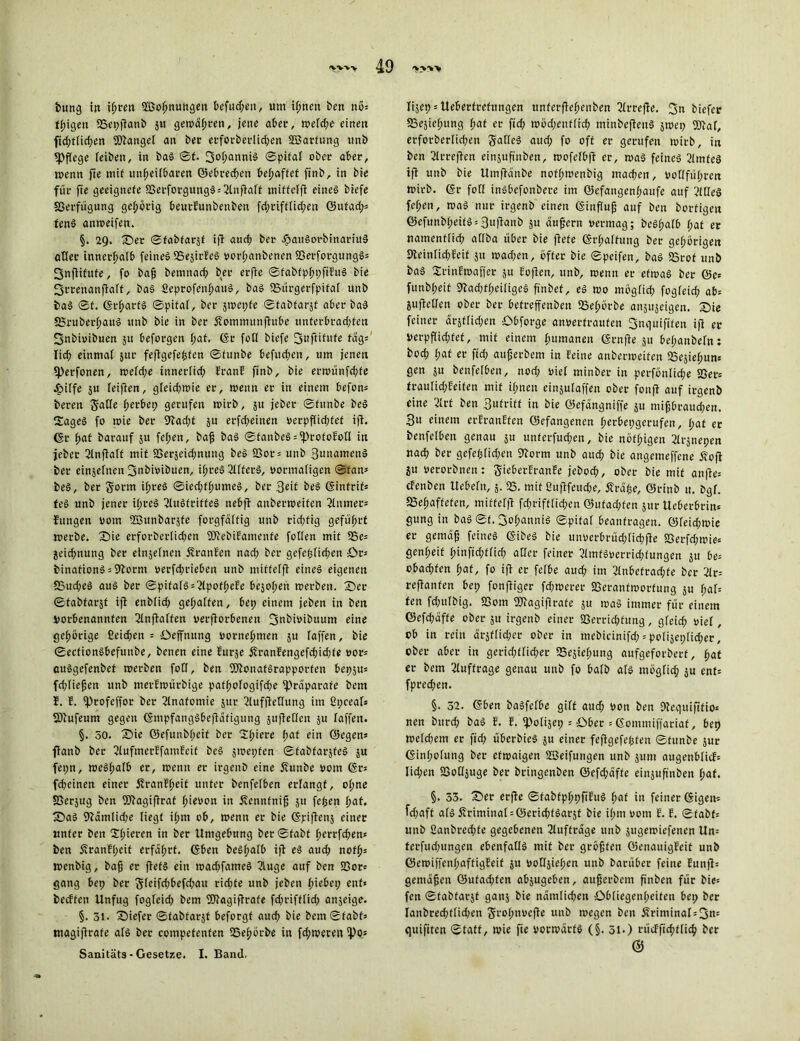 bung in ißren 2ßof;nungeu befugen, um if;nen ben nös feigen 23epftanb ju gemalten, jene aber, wefd;e einen fid;ftid;en Mangel an ber erforberlid;en SBarfung tmb fPftege feiben, in baS ©f. 3°hanniS ©pifat ober aber, wenn fte mit unheilbaren Gebrechen behaftet ftnb, in bie für fie geeignete 83erforgungS = 2lnftaft miffefft eines btefe Verfügung gehörig beurEunbenben fd;riftfid;ett ©utadp fenS anmeifett. §. 29. ©er ©fabfarjt ift and; ber .fjauSorbinariuS aller innerhalb feines SSejirEeS vorf;anbencn SSetforgungS* 3nftifufe, fo baß bemnacb ber erfte ©tabtpbpfiEuS bie fjrrenanftaft, bas SeprofenbauS, baS ©tirgerfpifaf unb baS ©t. GrbarfS ©pitaf, ber äwepfe ©tabfai-jt aber baS fBruberbauS ttnb bie in ber Äommunfiube unferbrad;ten fjnbivibuen 511 beforgen bat. Gr fofl biefe Snftitute tags fid; einmal jur feftgefepfen ©funbe befueben, um jenen «Perfonen, wefd;e innerfid; franf ftnb, bie ermünfd;fe elpiffe ju feiften, gfeid;wie er, wenn er in einem befon« beren SaCfe berbep gerufen wirb, 31t jeber ©funbe beS SageS fo wie ber 9tad;f 51t erfd;einen verpffid;tef ift. Gr b«t barauf 51t fetjen, baß baS ©fanbcSssprofoEotf in jeber IJlnftaff mit ©erjeidmung beS 2>or = unb 3unamenS ber einjefnen fjubivibuen, ibreS 2lfferS, vormaligen ©fans beS, ber gorm i^reS ©ied;fbumeS, ber 3eit beS Ginfrif* feS unb jener itjreS SlttSfriffeS nebft aubermeifen Turner* Jungen 00m füBttnbarjfe forgfäffig unb rid;fig geführt werbe. ©ie erforber!id;en SJiebiEamenfe fotlen mit S5e= jeiebnung ber einzelnen ÄranEen nad; ber gefeplicben ©r* binationS = Storni verfd;t-ieben unb miffefft eines eigenen fßucbeS aus ber ©pifafS = 2lpofbeEe bejahen werben. ©er ©tabfarät ift enbiid; gehalten, bep einem jeben in ben votbenannfen 3tnftaffen verdorbenen fjubivibttum eine gehörige £eid;en = ©effnung vornehmen 5U Taffen, bie ©ecfionSbefunbe, benen eine Eurse 5vranfengefd;id;te vors auSgefenbef werben fotf, ben SDtonafSrapporfen bep$u= fd;fießen unb merEwürbige patbofogifd;e ^Präparate bem E. E. fprofeffor ber Anatomie jur ^lufftettung im Gpceaf* SDtufeum gegen GnipfangSbeftäfigung suftcfTcn ju taffen. §. 50. ©ie ©efunbbeit ber 2(;iere f;af ein ©egen» ftanb ber GlufmerEfamEeit beS jroepfen ©fabfarjfes ju fepn, weshalb er, wenn er irgenb eine 5?unbe Pom Grs febeinen einer £ranEf;eit unter benfetben erfangf, ohne SSerjug ben SJtagiftraf bi^on in Äennfniß 51t fepen bat. ©aS 9tämfid;e liegt it;m ob, wenn er bie Gpiftenj einer unter ben Spieren in ber Umgebung ber ©fabt berrfeben» ben 5vranEf;eit erfahrt. Gbcn beSpafb ift es aud; nofbs wenbig, baß er ftets ein wad;fameS 2fuge auf ben 23or= gang bep ber gfeifcbbefd;au rid;fe unb jeben hiebep ent« beeffen Unfug fogteid; bem fDtagiftrafe fd;rifftid; anjeige. §. 51- ©iefer ©tabfarät beforgf aud; bie bcm©fabts magijtrafe ats ber compefenten fSepörbe in fd;weten fpo* Sanitäts - Gesetze. I. Band. lijep s Ueberfrefitngen ttnferflebenben 21 rrefte. fju biefer SSejicbung f;at er fid; wöd;enfticb minbejtenS jwep SDtaf, erforbertid;en galleS aud; fo off er gerufen wirb, in ben Strreften einjufinben, wofefbft er, was feines 2lmteS ift unb bie Umftdnbe nofbwenbig machen, votlfübren wirb. Gr fotl inSbefonbere im ©efangenbaufe auf 2lüeS feben, was nur irgenb einen Ginfluß auf ben borfigen ©efunbbeifSs3uftanb 31t äußern vermag; beSt;atb t;af er natnenflid; atlba über bie ftefe Grbaffung ber gehörigen 9teinfid;Eeit ju wad;en, öfter bie ©peifen, baS Sörof unb baS SrinEwaffer 31t Eoften, unb, wenn er etwas ber ©e= fttnbbeif 9tad;fbeitigeS ft'nbef, eS wo mögfid; fogteid; abs juftetten ober ber betreffenbett SSebörbe anäujeigen. ©ie feiner ältlichen ©bforge anverfraufen Snquififen ift er verpflichtet, mit einem humanen Grnfte 511 bet;anbetn: bod; t;af er fid; außerbem in feine anberweifen ©esiepuns gen 31t benfetben, nod; riet minber in pcrfönlid;e ©er* trautid;feifen mit ihnen einjutaffen ober fonft auf irgenb eine 3trf ben Sufritf in bie ©efängniffe ju mifibraud;en. Bit einem erfranffen Gefangenen berbepgerufen, t;at er benfetben genau ju unferfud;en, bie nöfbigen 2trjnepen nach ber gefeptid;en Storm unb auch bie angemeffene jloft ju verorbnen: gieberfranfe jeboeb, ober bie mit anfte= efenben Uebetn, 5. 25. mit ßuftfeud;e, Ära^e, ©rinb u. bgf. 23ebaffefen, miffefft fdjriffticbcn @ufad;fen jur Ueberbrin« gung in baS ©f. BobanniS ©pitaf beantragen. ©teid;wie er gemäfj feines GibeS bie unverbrüd;ticbfte S3erfd;wie= gent;eit binfid;tficb alter feiner 2tmfSverrid;tungen 3U be= obad;fen f;at, fo ift er fetbe aud; im 2lnbefrad;fe ber 2trs reftanfen bep fonftiger fd;werer SSeranfwortung 31t t;af= ten fd;utbig. 23om fötagiftrafe 3U was immer für einem ©efd;affe ober su irgenb einer S3errid;fung, gteid; riet, ob in rein arjflid;er ober in mebicinifd; = potijeptid^er, ober aber in gerid;ttid;er 25e3iebung aufgeforberf, bat er bem Aufträge genau unb fo batb ats mögfid; 3U enfs fpred;en. §. 32. Gben baSfefbe gitf and; von ben Stequiftfio« nen bureb baS E. E. ipolijep = ©ber = Gommiffariat, bep wetd;em er fid; überbieS 3U einer feftgefepfen ©funbe sur Gint;otung ber etwaigen SBeifungen unb 311m augenbticf= Iid;en SSottjuge ber bringenben @efd;dffe einjuftnben baf. §. 33. ©er erfte ©tabtpbpfiEuS bat in feiner Gigern fd;aft ats Sfriminat = föericb<Sar3f bie if;m vom E. E. ©fabfs unb 2anbred;fe gegebenen Aufträge unb jugewiefenen Un= terfud;ungen ebenfalls mit ber größten ©enauigEeit unb ©emiffcnt;aftigEeit 3U vottäiebcn unb barüber feine Eunfts gemäßen ©ufad;fen absugeben, außerbem ß'nben für bic= fen ©tabfarät ganj bie nämlichen ©btiegenbeifen bep ber Ianbrechtfid;en grobnvefte unb wegen ben övriminat = 3n= ejuifiten ©taff, wie fie vorwärts (§. 51O rücfftcbfticb ber ©