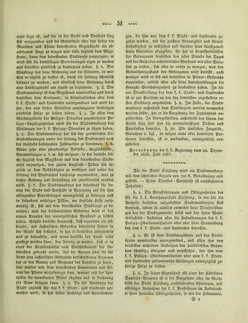 at*sfc liegt ob, auf bte in bei1 Stabt ttnb Vorftabf ßinj fich ereignenbeit itnb bie <25efitnbf>eit ober bas Geben ber fSJbenfrfjett unb Spiere betreffenben ©egenfiänbe ein ob; ad;ffameS Ginge 51t fragen unb felbe fogleid; bem SDiagi; ftrafe, bann bem befreffenben ©fabfarjfe anjttjeigen; er wirb fiel; bie biesfädigen Verorbnungett eigen ju machen unb biefefben pitnEflid; ju beobachten haben. §. 2. ©er SButtbarjt hat feine SBofmung unb bie ©funben, in wel= d;en er täglich 51t treffen ifi, burch bie 3eifung öffentlich begannt 51t machen, itnb übetbieß feine ffiofmung butd; eine Glnfd;lagsfafel am epaufe 51t bejeidfnen. §. 3. ©ec ©fabfwunbarjt ift bem füiagiftrafe unmittelbar unb burch benfelben bem ÄreiSamfe, in £riminalfad;ett aber bem E. E. ©fabf; unb ßanbrecßfe untergeorbnet unb wirb ba; her, beu von biefen SSehörben empfangenen Gluffrägen pünEtlid; Solge 511 feifien fmben. §. 4. 3« allen bem fEßirEuttgSEreife ber ^>ofi§ep = X)irection jugewiefenen ipo* lijet; ;BIngefegenheifen wirb ftd; ber ©fabfwunbarjt beu ©eifitngeu ber E. E. fpolijet;;©itecfion ju fugen haben. §. 5. ©er ©fabfwunbarjt hat ftch bei; gerid;flid;en ßei= d;enbefd;aitungeit unter ber ßeifung beS ©tabfarjfeS nad; ber bieSfadS beftehenben 3nftcucfion 51t benehmen. §. 6. Söenn gähe ober jwepbeufige 2obfäde, Unglücfsfäde, Vermunbitngett u. f. t». ftd; ereignen, fo hat berfetbe fot; d;e fogleid; bem Vtagifirafe unb bem betreffenben ©fabf; arjte anjujeigen, bet; gaffen UnglücFS = Süden ftd; fo= gleid; 51t bem SSefchäbigfen 51t verfugen unb unter ber ßeifung beS ©tabfarjfeS baöjenige anjuwettben, was 51t beffen ßleffttttg unb ©rhalfung als jwecEbiettlid; erad;fet wirb. §. 7. ©er ©fabfwunbarjt hat befonberS bie Glr; men ber ©fabt unb fBorflabt in SScjiehitttg auf bie ihm obfiegenben Verrichtungen unenfgefflid; 51t beforgen unb in befonberS mid;figeu Saden, wo ärjflicße epilfe nofhs wenbig ift, ftd; mit bem betreffenben ©fabfarjfe 51t be= rafhen; and; bei; befd;tverlid;en ©ebttrfen tvirb er ben armen Ä'ranEen ben unentgeltlichen Vepftanb ju leifien haben. @rf;älf berfelbe Äennfniß, bah irgenbwo ein l;il= fefofer, mit äußerlichen ©cbred;cn behafteter Glrrner in ber ©fabt ftch befinbef, fo hat er benfelben aufjtifud;eu unb ju behanbeln, itnb toenn berfelbe bep Tarife nicht gepflegt werben Eann, ben Ginfrag 51t machen, bafj er in cine§ ber üranfenhäufet nad; Verfchiebenheit beS ©e; fchfedjteS gebrad;f werbe. Gluf bie Dieeepfe über bie für Ginne jttm äußerlid;en ©cbraud;c verfdfriebenen Glrjnepen I;at er ben Flamen unb UBof;norf beS ÄranEen 31t feiert, jene müffen von bem betreffenben Glrmenvafer unb ©e= nior ber Pfarre mifgeferfigef fepn, worauf erfi ber Glpo= fl;eEer bie verorbnefen fOGiffel abgeben unb in 9ted;nung für Glrme bringen Eann. §. 8. ©a ber GBunbarjt ber ©fabt jitgleid; für baS E. E. ©fabf; unb Bankrecht ven wenbet wirb, fo hat fetber Glufträge unb Uuferfud;un= gen, bie ihm von bem f. E. ©fabt-: unb ßanbred;fe ge= geben werben, mit ber größten ©enauigEeit unb @ewif= fenhaftigEeif 51t vodjicl;en unb barübet feine Eitnfigemef; fenen ©ufachfen abjugeben. (Sr hat in ÄranEljeifSfädeit ber ©efangenen benfelben bep jeber ©fitnbe beS SageS unb ber 9tad;t ben erforberlid;en SBepflanb mit ader ©org; falt ju leifien, ftch aber in nid;fs jit mengen, was ben ©efunbheifSjuflanb ber ©efangenen nicht betrifft, nod; weniger wirb er fid; mit benfelben in -privat; öefpräche einjufaffen, enbfid; über ade feine GlntfShanblitngen bie ftrengfie S5erfd;wiegenf;eif ju beobad;fen haben. 3« fei= ner ©ienflteifiung bep bem E. E. ©fabt; itnb ßaitbrechfe ift er jur iparition an ben bep bemfelben angefiedfen er; fielt ©fabfarjt angetviefen. §. 9. 3m Sade, ber ©fabt; wunbarjt außerhalb bem ©fabfbejirEe amtlich verwenbet werben fodfe, hat er bie Vergütung beS SithrTohineS an; jufpred;en. 3a GlmfSgefd;äffen, außerhalb beu fiinien ber ©fabt fiinj finb il;m bie normalmäßigen ©iafett unb SfuhrEoftcn bemeffen. §. 10. Gide amtlichen 3eugniffe, ©ufachfen tt. bgl., fie mögen arme ober bemiffelfe fpar; fhepen betreffen, ift er vetbunbett, unentgeltlich; auS; jufieden. V e r 0 r b 11 tt n g ber E. E. Piegierung vom 20. ©ejem; ber 1826, Saht 5207. Sur bie ©fabt ©afjburg wirb ein ©fabfwttnbarjf mit bem jäl;rlid;en @el;alfe von 200 fl. fötefadmünje auf; gefiedf. — ©eine ©ieufleS = SSorfd;riff ifi nachfiehenbeit 3nhalfeS: §. 1. ©ie Verpflichtungen unb '.Obliegenheiten beS für bie E. E. ÄreiShaupfftabf ©afjburg, fo wie für bie Glnfheile bcrfelben aufgeftedfen ©fabfwunbarjfeS ftnb brepfaeß, inbem fie nämlich ettfweber feine ©ienfileifiun= gen bep ber ©fabfgemeinbe fefbfi unb bep ihren 2Bohl= thäfigEcitS ; Glnjialfen ober bie Glnfotbetungen beS E. E. fPolijepsOberEomntiffaciafS ober aber feine Verwenbttng bet; bem E. E. ©fabt = unb ßaitbrechfe betreffen. §. 2. (St ift bem ©fabfmagifirafe unb beu ©fabt; ärjfen unmittelbar untergeorbnet, unb allen ihm von benfelben erteilten Gluffrägen ben pünEffid;fteit ©eher; fam fd;ulbig; übrigens and; verpflichtet, beu ihm vom E. E. ‘Polijep = ObetEommiffariafe ober vorn E. E. ©fabf; unb ßanbrcd;fe juEommenben Hßeifungeu unverjüglicp ge= hörige 5'ofge jit leifien. §. 3. 3n feiner (Sigenfd;aft als einer ber ftäbfifcheu ©anifäfS;25eamfen ifi er ber Vorgefeßfe ader im UBeid;; bilbe ber ©fabf ©afjburg praEficirenben ©hit'urgen, mit alleiniger GluSnaljme ber E. E. fprofefforett int Glnbcfrach; fe ihrer fpeciedett Obliegenheiten, fo wie ber ebebamitten, 0 2