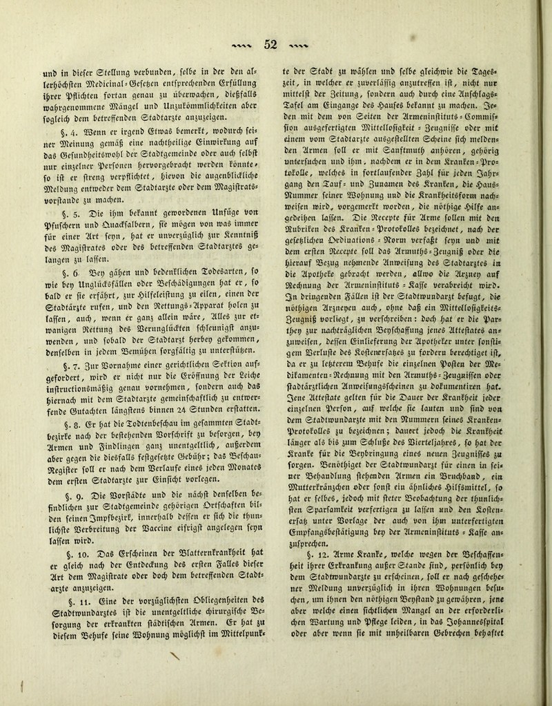 uni) in bicfcL* Stellung oerbunben, fef&ß in ber ben at* Ier^öd?ftcn fötebicinat* ©efeßcit enffprecßenben GrfüHung ißrer Pflichten fortan genau 51t uberwadjen, bießfatlS wahrgenommene Mangel unb UnsuEömmlid;Eeiten aber fogteich bem befreßenben ©tabtarsfe anjuseigen. §. 4. 23enn er irgenb GfwaS bemerff, roobitrcf) fei* ner Meinung gemäß eine nadßheilige GinwirEung auf ba§ ©efunbßcifSmof;! ber ©fabfgemeinbe ober aud; felbß nur einjelner fperfoncn f;eroorgebrad;t werben Eönnfe* fo iß er ftreng eerpßichfef, fjieoon bie augenblicflid;e 9)Mbung enfweber bem ©tabtarsfe ober bem DJtagißrafS* oot-ßanbe 51t mad;en. §. 5. Sie ißm befanttf geworbenen Itnfüge von <Pfitfd;crn unb OuacEfalbetn, fie mögen non was immer für einer 3Irt fepn, I;at er unoersüglid; jitr Sennfniß be§ ‘»lagißrafeS ober beS belteffenben ©tabfarsfeS ge* langen 511 laßen. §. 6 25ct> gäben unb bebenEIid;en SobeSarfen, fo wie bcp UnglücESfätlen ober 23efd;äbigungen hrtf er, fo balb er fie erfährt, jur Jpitfeteißung $u eilen, einen ber ©fabtar&fe rufen, unb ben StetfungS* Apparat f;oten $u taffen, aud;, wenn er ganj allein wäre, 211leS $ur et* wanigett Dleffung beS fßerungfücffen fdßeunigß anju* wenben, unb fobalb ber ©tabfarjf ßerbep geEommen, benferben in jebem 25emüßen forgfälfig 5« unferßüfecn. §. 7. 3itr SSornaßme einer gerid;flid;eti ©eEfion auf* geforberf, wirb er nid;t nur bie Eröffnung ber ßeid;e inßruetionSmäßig genau vornehmen, fonbern aud; baS hiernach mit bem ©tabtarsfe gemeinfd;afflid; 51t enfwer* fenbe ©ufad;fen tängßenS binnen 24 ©tunben erßaften. §. 8- Gr I;af bie Sobtenbefcßau im gefammten ©tabt* bejirfe nad; ber beßel;cnben S3orfd;riff $u beforgen, bep Firmen unb ginblingen gan$ unenfgettlid;, außerbetn aber gegen bie bieSfatlS feßgefepfe Gebüßt; baS 53efd;au* 9iegißer fotl er nach bem Verläufe eines jeben fDionateS bem erßen ©tabtarsfe jur Ginßcßf verlegen. §. 9. Sie SSorßäbfe unb bie näd;ß benfelbcn be* ßnblicßen jur ©fabfgemeinbe gehörigen £>rffd;affen bil* ben feinen Smpfbejirf, innerhalb beffen er ßd; bie f(;un* tid;ße IBerbreitung ber Sßaccine eifrigß angelegen fepn taffen wirb. §. 10. SaS Grfd;einen ber fBIaffernEranEßeit f;at er gteid; nad; ber GntbecFung beS erßen galleS biefer 2trt bem fBtagißrate ober bod; bem betrejfenben ©tabt* arsfe ansuseigen. §. 11. Gine ber vorjxtgtidjßen Obliegenheiten beS ©fabfwunbarsfeS iß bie unenfgelftid;e d;irurgifd;e 25e* forgung ber erfranffen ßäbtifd;en Firmen. Gr t;at 511 biefern fßeßufe feine ßßoßnung moglkßß im Sßlitfelpunf* \ fe ber ©tabt jtt wüßten unb fetbe gteid;wie bie SageS* Seif, in weld;er er juoerläßig ansufreßen iß, nid;t nur miffelß ber 3«ifung, fonbern aud; burd; eine 2Iufd;tagS* Safel am Giugange beS epaufeS befannf 511 machen, ben mit bem oon ©eiten ber 2lrmeninßifufS * Gommif* fion auSgcfcrfigfen OTiftelloftgEeif * 3eugniffe ober mit einem vom ©tabtarsfe auSgeßeHfen ©d;eine fid; melben* ben Firmen fo ft er mit ©anftmufß äußeren, gehörig unterfueben unb ißm, nad;bein er in bem Oranten * ß)ro* toloIXe, welches in fortlaufeuber 3aßt für jeben fjaßr* gang ben Sauf* unb Sunden beS SranEeit, bie £auS* Stummer feiner ßBoßnung unb bie SranEßeitSform nad;* weifen wirb, oorgemerEt worben, bie nbfßige £tlfe an* geheißen taffem Sie Dtecepfe für 2Irme fetten mit ben StubriEen beS SranEen = iprofofoIleS bejeidmef, nad; ber gefeßlld;eu OrbiuafionS * 9borm Perfaßf fepn unb mit bem erßen DUcepte füll ba§ 2trmufI;S*3eugniß ober bie hierauf 23esug nchmenbe 2Inweifung beS ©fabfarsfeS in bie 2lpotI;c£e gebracht werben, atlwo bie Slrjnep auf 9icd;nung ber 2(rmeninßifufS * itaffe Perabreid;t wirb. 3n bringenben Satten iß ber ©fabfwunbarjt befugt, bie nötigen ßlrsnepcu aud;, ot;ne baß ein fOiittetlofigfeitS* 3eugniß porliegf, s« perfd;rciben: bod; ßat er bie ^ar* ti;cp sur nad;trägtid;en 95epfd;aßung jenes 2tffeßafeS an* Snweifen, beffen Ginlieferung ber 2tpofI;e£er unter fonßi* gern 23erluße beS ivoßenrrfaßeS su forbern berechtiget iß, ba er su festerem 55et;ufe bie einsefnen ^>oßen ber 5ße* bifamcnfcn = Died;uung mit ben 2Ir,mufhS*3rugniffen ober ßabtärsflid;cn 2InweifungSfd;einen 511 bofumentiren (jat. 3ene 2ltfeßafe gelten für bie Sauer ber ÄranffKit jeber einseinen ifVerfon, auf weld;e fie taufen unb finb oon bem ©tabfwunbarsfe mit ben SBummern feines itranfen* fProfoEotlcS s“ beseid;nen; bauert jebod; bie ÄranEheit tanger als bis $um ©d;Iuße beS SSierfefjahreS, fo fyat ber 5tranEe für bie SSepbringung eines neuen 3t’ugniffeS s« fot-gen. SSenöfhiget ber ©tabfwunbarsf für einen in fei« uet- SSeßanblung ßehenben Tltnien ein 25rud;banb, ein 93lufferEransd;en ober fonß ein ähnIid;eS hilfSmiftel, fo hat er felbeS, jebod; mit ßeter 25eobad;fung ber fhunlid;* ßen ©parfamleit perferfigeu ju faffen unb ben Soßen* erfaß unter fBot-fage ber aud; oon ü>m unterfertigten GmpfangSbeßätigung bep ber 2IrmeninßifutS * Saffe an* Sufpred;en. §. 12. 2trmeSranEe, weld;e wegen ber SSefchaßen* heit ißrer GrEranfung außer ©tanbe finb, perfönlid; bep bem ©tabfwunbarsfe ju erfd;einen, fobl er nach gefd;eße* ner 9)telbung unocrsüglid; in ißren SBohnungen befu* d;en, um ißnen ben notpigen 25epßanb su gewähren, jene aber weld;e einen ßd)flid;en ßßangel an ber erforberli* d;en Wartung unb ^ßege leiben, in baS 3°hannegfP*fc,t ober aber wenn ße mit unheilbaren Gebrechen bei;affet I