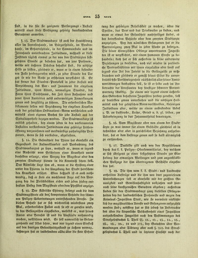 finb, in bie für fte geeignete 23etforgttng§ = tniffelfi: eine» biefe fßcrfügung gehörig beurEuitbenben ©ntad;fenS anmeifen. §. 13. ©er ©fabfmunbarjf ifT aud; ber £iauSd;irutg aller im Seprofenpattfe, im fBürgerfpifale, im SSruber* paufe, im (grfjarföfpifafe, in ber (Sommunfhtbe unb im fjrrenpaufe itnferbrad;fen 3”biütbuen, tvejjpalb er biefe Snftifufe fdglicp einmal ju ber Don ben ©fabtdrjfen feff= gefegten ©funbe $u befud;en paf, um jene fperfonen, tvelcpe mit äußeren ©d;aben befjaffet finb, bie nöfpige 4?iffe ju feifien, gleid;toie er, wenn er in einem befottbe* reit Salle perbcpgerufen tvirb, 51t jeher ©funbe beS 2a* geS fo tvie ber 9fad;t 51t erfcpeinen verpflid;fef ifT. (St paf ferner baS ©fanbeS = fprofofotl in jeber ?lnjMf mit SSerjeicpnung beS 23or = unb BunamenS ber eiujefnett fjnbivibuen, ipreS 2llferS, vormaligen ©fanbcS, ber Sonn ipreS ©ied;fputnS, bet 3^if if>rer 2lufnapme unb jener ipreS 2luSfriffcS nebfl anbenoeifigen 2ltunerEungett genau unb forgfalfig 51t füpren. ©ie etforberlicpen We= bifamenfe follen mit SSejeidjnung ber einjclnen Äranfett nad; ber gefeplid;en ;ÖrbinafionS = 9borm vetfd;rieben unb Tniffelfi eines eigenen 23ud;eS für jebe 2lnftalt aus ber ©pifalSapofpefe be$ogen tverben. ©er©tabfn>unbarjt ifi enblicp gepalten, bep einem jeben in ben vorbenannfen ©IttfTaffen verdorbenen jjnbivibuum eine gehörige Seidjcns Öffnung vorsunepmen unb merftoürbige pafpo(ogifd;e fpra* parate, trenn fie fid; vorfiuben, abjuliefern. §. 14. ©ie ©efunbpeit ber Spiere paf ebenfalls ein ©egenjianb ber 2iufmerffamfcif unb fBeobacptung beS ©tabftrunbarjfeS ju fepn, treSpalb er, trenn er irgenb eine 9iad;ricpt vom (Stfd;einen einer Äranfpeit unter benfelben erlangt, opne fßerjug ben Wagiftraf ober ben jtrepfen ©fabfarjf picvon in bie Äennfnif; fepett fot(. ©aS 9Wmtid;e liegt iptn ob, trenn er bie (Spifienj einer unter ben Spieren in ber Umgebung ber ©fabt perrfd;en* ben Äranfpeit erfaprf. (Sben bcfjpalb ifi es aud; nofps trenbig, bafj er fiets ein trad;fatneS 3luge auf ben 33or* gang bep ber Sleifdjbcfdjau ricpfe unb jeben piebep enf= becffen Unfug bent Wagifirafe oberbetn fpppfifuS anjeige. §. 15. ©er flabfifd;e (Spirurg beforgf aud; bie bem ©tabtmagifirafe als ber] Eompcfenfen 53epörbe bep fd;tre: ren fpof4ep = Ueberfrefungcn unferflepenben SlrrcjTe. 3u biefem fBepufe pat er fid; trbd;enflicp tttinbefienS jtrep Wat, erforberlicpen SatleS aud; fo off er gerufen trirb, in ben ©efdngniffen einjufinben, trofclbfl er, traS feines 2tmfeS ober 23crufeS ifi unb bie Umfidttbe nofptrenbig mad;en, voOfüpren trirb. (Sr foll namenflid; im ©cfan* genpaufe auf 2ltIeS fepen, traS nur irgenb einen (SinfTttfj auf ben borfigen ©efunbpeifSiufiattb ju äufjern vermag, befjtregen paf er inSbefonbere atlba über bie fiele ©rpal* fung ber geporigen DteinlidjEeif ju trad;en, öfter bie ©pcifen, baS 53rof unb baS SrinEtraffer ju Eofien, unb trenn er etwas ber ©efunbpeit nad;tpei(igeS ftnbef, eS ber befreffenben 33epörbe ober bem strepfen ©fabtarjfe an^eigen. 53ep ben ndtnlid;ett ©efangenett paf er bie 25arfreinigung jtrep Wal in jeber 2öocpe ju beforgen. ©tie feiner d;irurgifd;en Obforge anverfraufett 3ttquift= fen ifi er verpf(id;fef, mit einem pumanen (Srnjie ju be= pattbeln: bod; pat er ftd; attfjerbem in feine anbertreife SScsieputtgen $u benfelben, nod; viel minber in perfonlü d;e S3ertraitlid;feifen mit ipnen einjulaffen ober fonfT auf irgenb eine 2trt ben Buivift in bie ©efdngniffe ju mifjs braud;en unb gfetd;trie er genial feines (SibeS bie unvers brücplid;fle SSerfdttriegettpeif rücf fiepffid; aller feiner 31mfS- verriepfungen beobaepfen foll, fo ifi er felbe aud; im 2ln= befrad;fe ber SlrrejTanfen bep fonfiiger fd;treret SSeranf= trorfung fcpulbig. 3U einem mit irgenb einem äufjerli= d;en©ebred;eti bepaffefen3tig«ififcn perbep gerufen, foll er benfelben genau ttnferfucpen unb bie nötpigen Jpeif= mittel nad; ber gefepfid;ett SJborm vorfd;reiben, biejenigen 3nbivibuen aber, treld;e an einem anfieefenbett Hebel 5. 53. an fiufifeud;e, Ärape, ©rinb tt. b. gl. leiben, jut Ueberbringung in baS 3oj)anneSfpifal beantragen. §. 16. fßom Wag'tfirafe ober von einem ber ©fabt= drjfe ju traS immer für einem ©efd;dffe gteid;viel ob in fed;nifd;er ober aber in gcrid;flid;er fSejiepung aufgefor= berf, paf er bem Aufträge genau unb fo halb als möglicp ju enffpred;en. §. 17. ©aSfelbe gilt aud; von ben Dlegutftfioncn bttrep baS f. f. fpolijep = Oberfommiffariaf, bep meld;em er ftdt übrigens 51t einer feflgefepten ©funbe jur ©in= polung ber efmanigen SBeifungen unb jum augenblicfti: epen SSolljuge ber ipm übertragenen ©efepäffe cinjufin= ben paf. §. 18- ©ie ipm vom E. E. ©fabt = unb Eanbrecpfc ertpeilfen Aufträge unb bie ipm von bort äugctvicfenen Unferfucpungen foll er ebenfalls mit ber gröjjfen 0e= nauigEeit unb ©etviffenpaffigfeit vollsiepen unb piet; naep feine Eunflgctndfjen ©ufad;fcn abgeben; aujjerbem ftnben für ben ©fabfrounbaräf ganj biefelben öbltegen= peifen bep ber fanbred;flid;ett Svopnvefie unb rvegen ben Ärimina(s3nguififen ©taff, n?ie fie vormärts rütfftd;f= lid; ber magiffratifcpcnSlrrefie unb ©cfangetten aufgesdpft morbctt ftnb; nebflbcp paf er fid; jebod; im 5lttbcfracpfe beS über bie Eörperlicpe 25efd;affenpeit eines 3tiguifiten auSsufteflenben B^ugaiff^ naep ben fBefiitnmungcn beS ©frafgefepbucpeS I. Speil §§. 11., 12., 13., 14., 15., 16., 18., 20., 21 unb 573, bep @ufad;fen über 9Ser= tvunbungen ober Söbfung aber nad; §. 242. beS ©fraf= gefepbud;eS I. Speit unb in festerer £inficpt naep ber