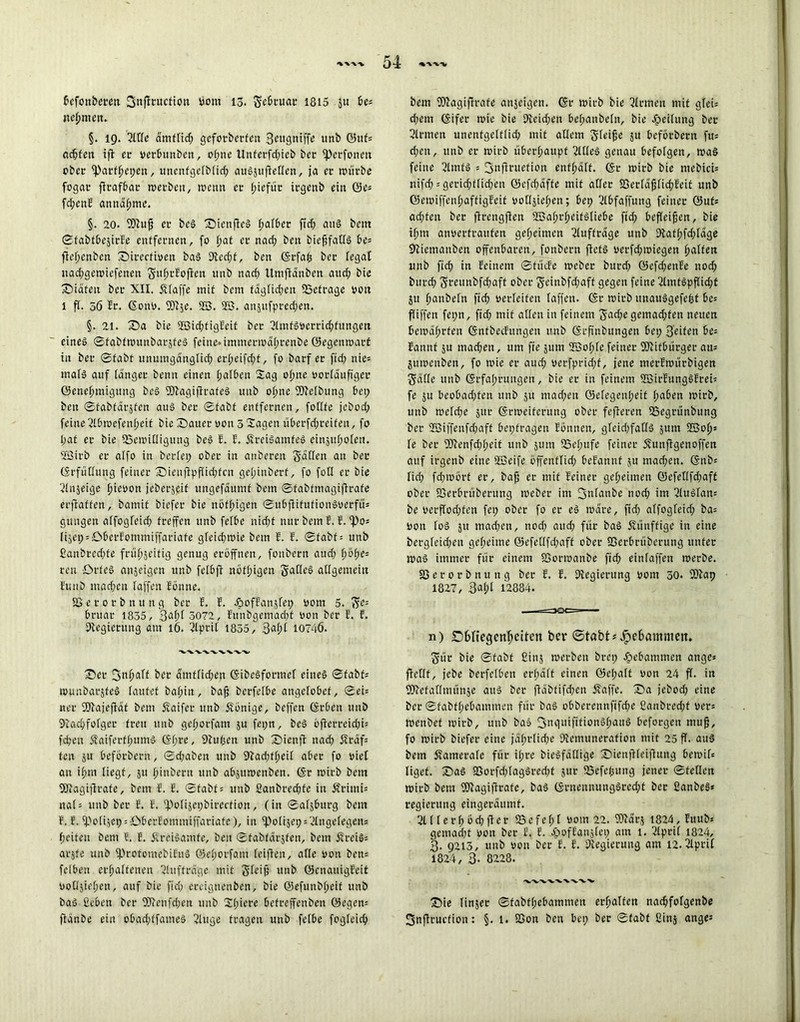 bcfonberett jjnffrucfion »om 13. Sebruac 1815 51t be= nehmen. §. 19. Sitte dmfficf; geforberfen S^ugniffe unb Q5nf= achten ift ec »erbunben, ohne Unferfd;ieb bec fperfonen ober ^Pacfhepen, unenfgetbtid; auSjufletlen, ja ec nntcbe fogac ftrafbac »»erben, icenn ec fjiefüc irgenb eia ©e= fd;enF anndfjme. §. 20. ffftujj ec beS 'QienfteS hafber ftd; aus bcitt ©fabfbejirFe entfernen, fo pat ec nad; beu biefjfafls be= ftehenben 'Snrccfioen baS 9tcd;f, ben ©rfafc bec fegat iiad;get»iefenen SuhrFoften unb nad) Umftdnben and; bie ©iatett bec XII. klaffe mit bcm fdgtid;en 9Scfrage Pott 1 fl. 56 5c. ©on». fOt^e. 2ß. 2B. anjufpredjen. §. 21. S5a bie 2ßid;figFeit bec SlmfSöerrichfungett eine§ ©fabttounbarjfeS feine»immeciüd(;cenbe ©egemuarf in bec ©fabt unumgdngtid) ert;eifd)f, fo bacf ec fid) nie« mafS auf tanger benu einen halben Sag otme »orldufiger Genehmigung beS fDFagifirafeS unb ofme fDMbtmg bei) ben ©fabfdrsfen aus bec ©fabt entfernen, fottte jcbod) feine Slbtoefentjeit bie Z)auec oon 3 Sagen überfd;reifen, fo l;af ec bie 85e»»itligung beS 5. 5. ÄreiSamfcS einjuhoteu. SfBirb ec alfo in beriet; obec in anbecen Saßen au bec ©rfüttung feiner* S)ieuftpffid)fcn get;inberf, fo foü ec bie Stnjeige f>ieüort jeberjeif ungefaumf betn ©fabfmagiftrafe erftaffen, bamit bicfec bie nötigen ©ubftifufionSoerfü= gitngen atfogteid; fceffen unb fetbe nid;f nur bem F. F.‘Po* IiSep = Cbecfommiffaciafe gteid)»»ie bein 5. 5. ©fabf = unb ßanbredjfe frühseitig genug eröffnen, fonbecn aud) f)öf;e= reu £>rfeS anjeigcn unb fetbft nöffigcn Sattes allgemein Futtb mad;cit taffen Föune. SS e c 0 c b n u n g bec F. 5. -öofFanstep 00m 5. SC: bruar 1835, 3af)t 3072, Funbgemacht »on bec 5. f. 9tegiecung am 16. Stprit 1855, %ai)l 10746. ®ec fgnfiatf bec dmftidjen ©ibeSformet eines ©fabf; »ounbarjfeS taufet ba(;in, bafj berfetbe angctobcf, ©ci= nec fSJtajeftaf bem Äaifec unb Könige, beffcn ©eben unb 9tad)fofgec feeu unb getwfam ju fepn, beS bfterreid;i= fd;eu 5faifecft;umS ©f;re, 9Fufsen unb XJienft nad; 5?rdf= fen ju beförbern, ©d;aben unb 9fad;ffeit aber fo viel au i^ni liegt, ju hinbecn unb abjtttoenben. @r »icb bem fOtagiftrafe, bem 5. 5. ©fab© unb ßanbcechfe in Äciuti* nat= unb bec E. 5. ‘Potijepbirection, (in ©atjburg bem F. F. fpotijep = D6ecFonuniffaciafe), in fpotijep = SIngetegen= heifeu bem F. F. jfceiSamte, beu ©fabtacjfen, bem fFreiS= acjfe unb fProtomebifuS ©ehoefam [elften, afte »on ben= felben echatfenen Stuftceige mit S^ijj unb ©enauigFeit oottjiehcn, auf bie fid; eceignenben, bie ©efunbhcif unb bas geben bec 9Jtenfd;en unb St;iece befeefenben 0egen= ftanbe ein obad;ffameS Singe tragen unb fetbe fogteich bem fOSagiftrafe anjeigen. ©r micb bie fernen mit gteü d;cm ©ifer mie bie 9ieid;en bet;anbetn, bie Jpeitung bec Siemen unenfgetttid; mit altem Steife ju befoebeett fu= d;cn, unb ec mich überhaupt SltteS genau befolgen, maS feine SlmfS = 3nficuefion entsaft. <Sr mich bie mebici= nifch = gerichtlichen ©efd;afte mit attec fßertäftichFeif unb GemiffenhaffigFeit oottsiehen; bep Stbfaffung feiner ©ufs ad;feu bec ftrengften 9Bahct;eifStiebe fid) befteifen, bie ifm anoeefeauten geheimen Stuffrdge unb 9taft;fd)tdge 9iiemanben offenbaren, fonbecn ficfS occfd)miegen h^ffert unb ftd) in Feinem ©finde tocbec bued) ©efd?enFe nod) bued) Sreunbfd)aft ober Seinbfd)aff gegen feine StmfSpf[id)f 51t tmnbeln fid) oectcifen taffen, ©r roicb itnauSgefefef be= ftiffen fepn, ftd) mit atten in feinem S^cfKg^mad)fen neuen bemdhrten ©nfbechtngen unb ©rfinbttngen bet; Seifen i>e- Fannf ju machen, um fte jum Sfßohte feiner 9Jlitbürgec ati= jumenben, fo toie ec aud; oerfprid)f, jene tnerFtourbigen Satte unb ©rfa!;cungcn, bie ec in feinem StßirFungSFcen fe ju beobadjfen unb ju mad;en @etegenl;eit haben toirb, unb metd)e 51tr ©rtoeiferung obec fefieren 23egcünbung bec 2Biffenfd)aff bepfragen Fonnen, gtcid;fat(S jum 2Soh= fe bec 9Jienfd)t;eit unb sunt 23et;ufe feiner ^unflgenoffen auf irgenb eine ÜBcife öffeuftid; beFannt }u mad;cn. ©nbs tid) fd)toörf ec, bafj ec mit Feiner geheimen ©efettfdpafC obec föerbrüberung meber im 3nfanbe nod) im StuSfam be verftod;fen fep ober fo ec eS todee, ftd) atfogteid; ba= Don toS 51t madjett, nod) aud) für baS Äünffige in eine bergfcid)eu geheime ©efetlfdpaff obec 58erbrüberung unfec ioaS immer für einem fOormanbe fid) einfaffen toerbe. 83 e c o r b n u n g bec F. F. Dtegierung oorn 50. 9)Fap 1827, 3«ht 12884. n) Dfcneejenhettcn ber ©tübt^ebammem Süc bie ©fabt Cinj »»erben brep gebammen ange» fiettt, jebe berfetben ecfjäft einen ©etpatf »on 24 ft. in fOtefatlmünäe attS bec ftdbfifd;cn ftaffe. S5a jebod; eine bec ©fabft;ebammen für baS obberennftfdpe £anbred)f »er= »eubet »oirb, unb baS 3nguiftfionShattS befoegen muf, fo roirb biefec eine jährliche Stemunerafion mit 25 ff. aus bem Sfamerafe für it;cc bieSfdttige Sbienjlteiflung ben>it= tigef. S)aS 83orfd)tagSccd)t juc 83efehung jener ©fetten »»icb bem TCagitTrafe, baS ©cnennuugSccd;t bec CanbeS* regierung eingerdumf. 2111 c r (; b cf ft e c 85 e fe t; t wm 22. TOdrj 1824, Ettub* gemad;t oon bec F. F. jpofEanjtcp am 1. Stprit 1824, 3. 9215, unb »on ber F. F. Dtegicrung am 12. Stpcit 1824, 3- 8228. *V”V Sie finjec ©fabthcbamnien erhalten nachfotgenbe Snftcuefion: §. 1. S3on ben bei; bec ©fabt fiinj ange^