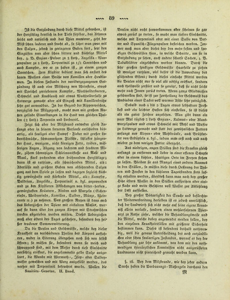 3ß btc (Snfjünbung burd; biefe ©iffel gebroden, ift ber .fjersfchlag beuflicb in ber liefe fühlbar, bas 2lff;men leicht unb natürlich unb baS Tl)ier munterer, gefjt her ©iß fcßon todeter unb feucht ab, fo fährt man jwar mit ben ©aljen, jebed) in geringeren ©aben fort, fegt ben Eingriffen nun aber feßon bittere unb ffi'vdjfige ©iffcl bet;, 5. (B. (Snjian = ^ulvet 5« 2 Sotß, 9lnge(iFa = ©ur* jenpulver ju 1 ßofß, Terpentinöl ju. 1/2 £tnentd;en unb- auch Kämpfer, wo er jit fyahin ifi, ju einem ganjen £menfd;en. 3u»i 5?lpßier bebienf man fkß anßatt beS lauen ffiafferS einer 95rübe von Äamiden ober Jpeublu* men. 3« biefern gufianbe ber vorübergegangenen (Enf= jünbung ifi auch eine ©ifd;ung von ©einßeitt, etwas mit ©peichel jerriebenem Dampfer, ©ad;bolberöeeren, ©d;wefet unb Änoblaud) mit etwas ©ad;l;olberfalfe 51t ßatwerge gemad;f ober alf (Einguß mtb fvanüdenbrübe febr gut anroettbbar. 3n ber ©egenb ber 9tippenweid;cn, »orsüglid; ber ©ilsgegcnb, mad;f man mit großem 9?u* £en gelinbe (Einreibungen in bie Jpauf non gfeid;eit TßeU len (2 ßotl>) Terpentin unb üorbeeröl. 3eigf ßd; aber ber fO^ifsbrattb enfwebev gleich An- fangs ober in feinem ferneren Verläufe entfd;ieben bös» artig, als fauliges ober ©umpf * 5-ieber mit großer ße» öenSfchwädw, fd;wammügem gfeifc§e, fd;faffer hängen» ber £auf, wenigem, nid;t Förnigen fiette, trüben, waf» ferigen 2Ittgcn, Abgang von [öderem unb feud;tem ©i» fie, jabem fdtmußigen ©d;leimauSßuße aus ffofe' unb ©aut, flarE pod;enbeut ober brö[;nenbem äbersfchlage; bann ifi eS rafbfam, ade fd;wäd;enöen ©iffel, als: 2lberläße unb größere ©aben von abfübrenben ©aljen ganj aus bem ©piete $u (affen unb bagegen fogleid; ßüd)» tig gewürjbaffe unb ßärfenbe ©ttfel, a(S: Kämpfer, SSalbrian, 2lnge(iFa, Terpentinöl u. bg[. an$umcnben unb ju ben Jilpßieren 2lSFöd;u'ngen von bitter = beiden, gewürjbaffen jfräufern, SJtinben unb ©m-jeln ((Eid;en= rinbe, ©eibenrinbe, Äamiden, ©albep, ©ünse, ©ein» raufe tc.) $u ne(;men. S'ont großem 9bußen ifi bann auch baS ilebergießen ber Xl;iere mit ciSFalfem ©aßeie, wor= auf fie bann über ben ganjen Äörper mit ©ftobwifd;eit froden abgerieben werben muffen. X)iefc5 Uebergießen muß aber öfters bes Tages gefd;el;en, befonberS bet; bei5 ßer frodener ©ommermifferttng. £)a bie 95eulen unb ©efd;wülße, wefd;e bep biefee jfranfbeit an verfdßebenen T(;eileu beS ÄorperS auffaß» ren, weber in Eiterung übergeben nod; ftd; non felbfl öffnen; fo rnüffen ße, befonberS wenn fie weicb unb fd;wappenb ftttb, mit bem ©effer bttrd; tiefe Einfcfjrrifte vorßeßtig eröffnet, bie angefammefte gefbe ©utje auSge= leert, bie ©unbe mit ©crmutb=, 3fop= ober ©afbep* waffer gewafdten unb mit ©erg auSgefüdf werben, baS vorßer mit Terpentinöl befeud;tet würbe, ©odett bie Sanitäts - Gesetze. II. Band. (Beulen ntd;f red;f bervorfommett ober fd;einen fte gar etwas jttrüd 51t treten, fo macbf man tiefere (Sinfd;niffe, wefebe mit Terpentinöl ober mit einer ©a(be von S8uf= ter unb ©panifd; = 5(iegenpu[ver be|Irid;en werben. 3nt5 Hier muß man aber biefeS bep- ben mebrfeßen unb fpe* digen ©efebwütfien ff;un, in wc(d;e ©d;nitte, um fte in (Entjünbung ju feben, attd; anbere fdfarfe ©ad;en, j. 95. Tabafblatter eingefeboben werben Fönnen. T)urd; bie febr großen fpedigett @efd;wü[ße ^aarfeife ju sieben iß weniger raf[;fam, viel beffer iß bie 2(nwenbung beS glüßenben (EtfettS; burd; biefeS einfache (Diitfef werben bie (Beufen nicl;t nur fo viel a(S nöfbig eröffnet, fonbern aud; t(;ei(weife serßört unb fo gereißf, baß fie nid;f [eid;t me[;t* nad; 3nnen jut-üd treten, ©enn ganje ©(iebmaßen gefd;woden ftnb, fo;,iß jur 3erf[;ei[ung ber ©efd;wulß baS Umbinben eines ©adeS vod warmer9lfd;e feßv jufragtid;. ©obafb nach 4 bis 5 Tagen etwas lebhaftere Sreß= fuß unb ein leidffer J&ußcn ftd; einßeden, fo iß biefeS a(S ein gutes 3eid;en ansufe(;en. ©an gibt bann ein paar ©a( fdgfid; 2 ßof(; ©njian = , 5?a(tnuS- ober 2lfanf= witrsetpulver unb etwas ©d;wefe[ mit ©el;[ unb ©aß'er SU Cafwerge gemad;t unb ßatt beS gewöhnlichen S-utferS anfangs nur Älepen* ober, ©eb'ltranfc, aud; (Brübfuf* ter von ©rbapfeln u. bgf., inbem meftt- ctß nad; unb nach wieber ju benr vorigen S'utfer übergebt. 2luS niebrigen, engen ©faden ßnb bie j?ranfen gleich anfangs s« entfernen unb lieber in einer offenen ©dmpfe ober in einem Süßlen, fd;aftigeu Orte im Jfrepen ßcbm 51t laßen. 95leiberr fie aus ©airgel eines anbern DtaumeS in ben ©faden, fo rnüffen-biefe btt-rd; öeffnung beuTbü- ren tftib genßcr in ben Füßleren TageSßuttben ßefS luf* tig erhalten werben, überbieß Faun man nod> bep großer ^)ibe öfters ©affer in ben ©täden aitffprißen ober eini= ge ßad;e unb weife ©efd;irre vod ©affer jur 2lbfübluag ber ßafff aufßeden. 93ep großer 95öSarfig!eif ber ©eud;e unb befürchte» ter ©eiferverbreitung berfelben iß eS jebod; unerläßlich, baß ber ßanöwirtß fid; nicht mel;r auf feine eigene Äennf» niß adein verfaffe, fonbern einen wo(;lerfabrnen Thier» arjt 51t Dvatbe siel;e, weldjer bie (BebanblungSweife unb bie ©iffel, weld;e babep angewenbef werben foden., bep ben einjelnen ÄranFf;eitSfäden mit größerer ©icherßeit beßimraen Fann. T)iefeS iß befonberS beSbalb nof(;wenc big, weil bie genaue Unferfcbeiöung beS nod; enfsunbli» chen ober fd;on faularfigen 3ußanbeS, worauf eS bep ber 5Bef;anb(ung gar feßr anFömmf, von bem mit ben nofß» wenbigen fl;ierärstlid;en Äennfniffen nicht auSgerüßefen ßanbmanne nicht binreid;enb gemad;f werben Fann, §. 16. (Bep bem ©ilsbranbe, wie bep jeber anbern ©cueße tjaben bie 23orbauungS = ©aßregeln but-d;auS ben m