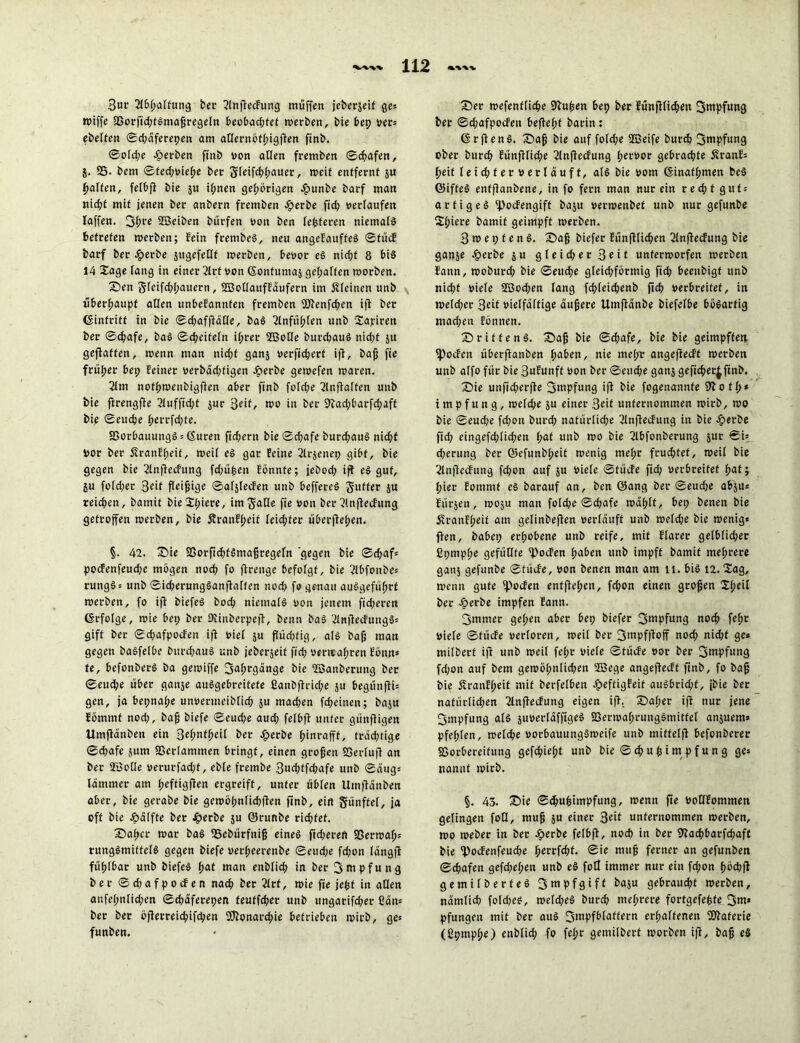 3ur 2lbpalfung bei- EJlnflecfung muffen jeberjeif ge* wiffe SBorficptSmaßregeln beobachtet werben, bie bep oer* ebelten ©d;äferepen am aßernöfpigfien ftnb. ©old;e gerben ftnb von allen fremben ©cpafen, j. SS- bem ©ted;oiepe bei- gleifcbpauer, weif entfernt ju Raffen, felbfi bie $u ipnen gehörigen .fbunbe barf man nid;t mit jenen ber anbern fremben £erbe fid; «erlaufen Iaffen. 3pre SEBeiben bürfen von ben festeren niemals betreten werben; fein frentbeS, neu angefauffeS ©fücE barf ber $erbe jugefeflf roerben, beoor eS nid;t 8 bis 14 Sage fang in einer 2lrt oon ©onfumaj gehalten toorben. Sen 5fcifcf>f)auern, SüSoOauffdufern im kleinen unb überhaupt aßen unbefannfen fremben 9Jtenfd;en ift ber (Sinfritt in bie ©cpaffläße, baS EJlnfüplen unb Sajciren ber ©cpafe, baS ©d;eifeln ihrer SEßofle burcpauS nid;t jtt geffaffen, wenn man nid;f ganj oerfichert ift, baß fie früher bei; feiner oerbdd;figen -£>erbe geioefen toaren. 2lm nofpwcnbigfien aber ftnb füTdje 2lnftalfen unb bie ftrengfte 2lufftd;f jur %eit, too in ber 9cad;barfd;aft bip ©eucpe perrfcpte. SSorbauungS* (Suren ftcfjern bie ©d;afe burcpauS nicht oor ber StranEpeif, toeif eS gar feine 2lr$enep gibt, bie gegen bie 2Inftecfung fcpüpen fönnte; jebod; ijl eS gut, ju fold;er 3df fleißige ©afjlecEen unb beffereS Juffer ju reichen, bamit bie Spiere, im Jaße fie oon ber EJlnftecEung getroffen toerben, bie 5?ranEpeif leicpfer überffehen. §. 42. Sie 93orfid;fSmaßregeln gegen bie ©d;af* pocEenfeudje mögen noch fo ftrenge befolgt, bie 'Jlbfonbe* rungS* unb ©id;erungSanfbalfen nod; fo genau auSgefüprt toerben, fo iff biefeS hoch niemals oon jenem fid;cren förfotge, toie bet; ber ßiinberpeft, benn baS 2lnfiecEungS* gift ber ©d;afpocEen ift oief ju flüd;fig, als baß man gegen baSfelbe bunpauS unb jeberjeif fid; «emapren Eönn* fe, befonberS ba getoiffe ^aprgange bie SEBanberung ber ©eucpe über ganje auSgebreitefe Canbftrid;e ju begünfti* gen, ja bepnape unoermeibncp ju mad;en fcpeinen; baju fömmt nod;, baß biefe 0eud;e aud; fefbfl unter günftigen Umftanben ein Sepntpeif ber Jperbe pinrafff, fräd;tige 0d;afe jum SSerlammen bringt, einen großen 93erluft an ber STBoße uerurfad;f, ebfe frembe 3ucptfcpafe unb ©aug* lamm er am peftigften ergreift, unter üblen Uinftänben aber, bie gerabe bie gewöpnlidßlen ftnb, ein fünftel, ja oft bie Jpälffe ber Jgierbe $u ©runbe ricpfef. Sapet toar baS SSebürfniß eine! fid;ereft SSerwap* rungSmiffelS gegen biefe uerpeerenbe 0eud;e fd;on längft füpibar unb biefeS pat man enblich in ber Impfung ber ©d;afpocfen nacp ber 2lrt, toie fie jept in aßen anfepnlid;en ©d;aferepen teutfd;er unb ungarifcper ßan* ber ber öfierreicpifcpen SCftonarcpie betrieben toirb, ge* funben. Ser wefentlicpe Sftupen bep ber Eünftlid;en Smpfung ber ©d;afpocfeu beftept barin: (SrftenS. Saß bie auf fold;e SEßeife burcft Smpfung ober burcp Eünfllid;e 2lnftecfung peroor gebrachte ÄranE* peit leichter »erläuft, als bie oom (Sinafprnen beS ©ifteS enffianbene, in fo fern man nur ein recpt gut* artiges Epocfengift baju oerwenbet unb nur gefunbe Spiere bamit geimpft toerben. 3 w e t; f e n S. Saß biefer Eünftlicpen 2lnftecEung bie ganje .£>erbe $ u gleid;er 3^it unterworfen werben f'ann, woburd; bie ©eucpe gleichförmig fid; beeitbigf unb nid;f oiefe SEBocpen lang fcp(eid;enb fiep oerbreitef, in weld;er 3«t oielfäftige äußere ilmfidnbe biefelbe bösartig mad;en fönnen. S ritte nS. Saß bie ©epafe, bie bie geimpften fpoefen überffanben paben, nie mepr angeflecft werben unb alfo für bie Sufunft oon ber ©eud;e gans gefieper^finb. Sie unfid;erfte Impfung ifl bie fogenannfe 9bofp* t m p f u n g, weftpe ju einer 3dt unternommen wirb, wo bie ©eud;e fd;on bttrd; natürliche 2lnftecfung in bie ^erbe fid; eingefd;üd;en pat unb wo bie 2lbfonberung jnr ©i* d;erung ber ©efunbpeit wenig mepr fruchtet, weit bie 2lnftecFung fepon auf ju oiefe ©fücfe fid; oerbreitef pat; pier fontmf es barauf an, ben ©ang ber ©eud;e abju* Eürjen, woju man fofcpje <Scf;afe waplf, bep benen bie Äranfpeit am gelinbeffen oerlduft unb wefd;e bie wenig* flen, babep erhobene unb reife, mit Etarer gelbficper ßpmppe gefüßte ^foefen paben unb impft bamit meprere gatt5 gefunbe ©tücfe, oon benen man am li. bis 12. Sag, wenn gute ipocfen enfjtepcn, fd;on einen großen Speil ber Äerbe impfen Eann. 3mmer gepen aber bep biefer fjtupfung noep fepr Oiefe ©tücfe oerloren, weil ber 3««pf|loff nod; niept ge* milbert ifl unb weil fepr oiefe ©tücfe oor ber 3uipfung fd;on auf bem gewöpnlicpen SEBege angejfecft ftnb, fo baß bie fvranfpeit mit betreiben JpeftigFeit auSbrid;f, jbie ber natürlid;en llnflecfung eigen ifl. Saper ifl nur jene Impfung als juoerldfftgeS SBerwaprungSmittef anjuem* pfepten, welcpe uorbauungSweife unb mittelfl befonberer SSorbereifung gefepiept unb bie © cp u p i m pf u n g ge* nanut wirb. §. 43. Sie ©d;upitnpfung, wenn fie OoßEommen gelingen foß, muß $u einer 3e*f unternommen werben, wo weber in ber öerbe felbft, noch in ber iftaepbarfepaft bie ^oefenfeuepe perrfept. ©ie muß ferner an gefunben ©epafen gefd;epett unb eS foß immer nur ein fd;on pöcpjl gemilberteS fjmpfgiff baju gebraudjf werben, namlicp fold;eS, weld;eS burd; meprere fortgefepfe 3m* pfungen mit ber aus 3mpfblaffern erhaltenen fßfaferie (ßpmppe) enblid; fo fepr gemilbert worben ifl, baß eS