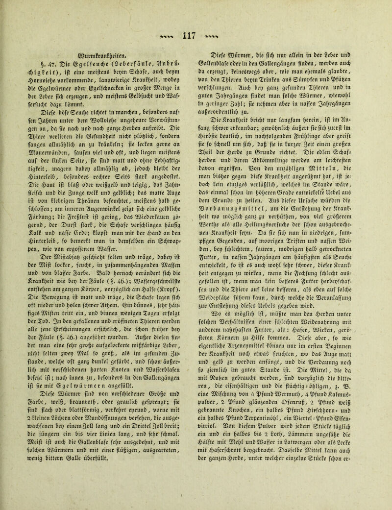 SBurmfranf^eifen. §. 47, ©ie CSgelfeud;e (Geberfäule, ^Inbrm chigEeif), ift eine meiftenS beprn ©d;afe, aud; beprn Hornvieffe vorEommenbe, langwierige £ranEl;eit, wobep bie (Sgelwürmer ober (Sgelfd;necEen in großer Wenge in bec Geber fid; erjeugen, unb meiftenS ©etbfucf)t unb Waf* ferfitd;f baju Eömmf. ©iefe böfe©eud;e rid;fef inmand;en, befottberS nafc fen fjafwen unter bem Wollvief;e ungeheure 23erwüftun= gen an, ba fie nad; unb nad; ganjegerben aufi-eibf. ©ie 3ü;icre verlieren bie ©efunbl;eit nid;t plöhlich, fonbern fangen atlntählid; an $u EränEeln; fie leeEen gerne an Wauerwänben, faufcn viel unb off, unb liegen meiftenS auf ber linfert Seife, fie ftnb maff unb ohne Gebfjaftig; figEeit, magern babep atlmäfdig ab, jebod; bfeibf ber Hinterleib, befonberS red;fer ©eitS jlarE angeboftef. ©ie Haut ifi blaß ober weißgelb unb teigig, baS 3al;n= ffeifdj unb bie Bunge weif unb gelblich; baS maffe 21uge ift von Fiebrigen 2(;ranen befeud;fet, meifienS fjaib ge= fd;loffen; am inneren 21ugenwinEel jeigf ftd; eine gefblid;e Särbung; bie ^rcfjbufl ifi gering, baS WieberEauen §ö= gernb, ber ©nrft ftarE, bie ©d;afe verfchtingen häufig j?aIE unb naffe (Srbe; Elopff man mit ber epanb an ben Hinterleib, fo bemcrEf man in bemfefben ein ©d;wap= pen, wie von ergoffenem Waffer. ©er Wiftabfafc gefd;iel;t feifett unb frage, habet) ifi bet Wifi iocEer, feud)t, in jufamntenhängenben Waffen unb von bfaffer Sarbe. 58alb hernach veränberf ftd) bie 5?ranEf;eif wie bet; ber Saufe (§. 46.); Waffergefdfwitlfle entfielen am ganjen Körper, vorzüglich ant Haffe (Kropf), ©ie 58ewegung ifi maff unb frage, bie ©d;afc legen ftcf) oft nieber unb i;oien fd;tver 21tl;em. (Sin bünneS, fe(;r f)äw figcSWifien triff ein, unb binnen wenigen Sagen erfolgt ber 2ob. fjn E>cn gefallenen unb eröffnefen gieren werben alle jene (Stfdjeinungen erfid;flich, bie fd;on früher bet; ber Säule (§■ 46-) angeführt würben. 2lußer biefen ftn= bet man eine fel;r große aufgelocEerfe mißfärbige Geber, nicht feffen jwet) Wal fo groß, als im gefunben 3u= fianbe, weld;e off ganj bunEel gefärbt, unb fd;on äußer; Iid; mit verfd;icbenen fjarfett Knoten unb Wafferblafen befefjf ifi; nad; innen jtt, befonberS in ben©aOengängen ifi fie mit (S g e I w ft r m e r n angefüllt. ©iefe Würmer ftnb von verfchiebener ©töße unb Sarbe, weiß, braunrot!), ober graulid; gefprengf; fte ftnb flad; ober blattförmig, verEef;rf eprunb, vorne mit 2 Eieinen Göd;ern ober Wutiböffnitngen verfemen, bie auSge= wad;fenen bet; einem 3oH lang unb ein ©ritte! Bon breit; bie jungem ein bis vier Ginicn lang, unb fcf;r fd;mal. Weift ifi auch bie ©allenblafe feljr auSgebehnf, unb mit folgen Würmern unb mit einer flüßigen, auSgeartefen, wenig bitfern ©alle überfüllt. ©iefe Würmer, bie f!«^ nur allein in ber Geber unb ©atlenbtafeoberin ben ©atlengängen ftnben, werben auch ba erjettgf, EeineSwegS aber, wie man e(;emalS glaubte. Von benXI;ieren beprn 2rinEen auS©ümpfen unbfPfüfcen Verfügungen. 2Utd; bet; gattj gefunben Spieren unb in guten Jahrgängen fi'nbet man fofd;e Würmer, wiemol;! in geringer 3al;l; fte nehmen aber in naffen Jahrgängen aitßerorbenflid; ju. ©ie KranEl;etf brid;f nur fangfam fyete’m, ift im Ein- fang fd;wer erEennbar; gewöhnlich äußert fie ftd; juerfl im Herbfie beuflid;, int nad;folgenben Schlinge aber greift fte fo fdmetl um ftch, baß fte in Eurjer 3eif einen großen ©;eil ber Herbe ju ©runbe richtet, ©ie eblen ©d;afs herben unb beren ßlbEömmlinge werben am leicßfefien bavon ergriffen. 93on ben unjähligen Witte ln, bie man bisher gegen biefe ÄranEheit angerühmf l;etf / ifi je1 hoch fein einiges verfäßlid;, weId;eS im ©fanbe wäre, baS einmal fd;on im höheren ©rabc entwicEelt’e Uebel aus bem ©runbe ju heilen. 2luS biefer Urfadje würben bie 5Ö o r b a u u n g ö nt i f f e 1, um bie (Snfftehung ber äfranE-- heit wo möglid; gan$ 51t verhüfhen, von viel größerem 2Berfl;e als alle HeitungSverfuche ber fd;on auSgebroche= nett ÄranEl;cif fet;n. ©a fie ftch nun in niebrigen, fitm= pß'gen öegenben, auf moorigen griffen unb naffen 2Bei= ben, bep fd;led;fem, fattren, tnobrigen halb gefrocEnefen Sutfer, in naffen 3et^t*3«nsen am häußgfien alS©eud)e entwicEelf, fo ifi eS aud; wohl fehr fd;wer, biefer ÄranE-- heit entgegen 51t wirEen, wenn bie Sed;fung fd)led;t auS= gefallen ifi, wenn man Fein beffereS Stifter herbepfd;af= fen unb bie21;iei’e auf befferen, als eben auf folche üöeibcpfähe führen Eattn, bttrd; wefd;e bie SSeranlaffung jur (Sntfiefjung biefeS UebelS gegeben wirb. Wo eS möglid; ifi, müßte man ben Hei‘ben unter foId;en SSerhäffniffen einer fd;led;fen Weibenaf;rung mit attberem nahrhaften Sl’ffer, als ; Haf^c, UBicEen, gerö= fielen Körnern 51t Hüfc Eontmen. ©iefe aber, fo wie eigentliche ßlrsenepmiffet fbnncn nur im erfiett beginnen ber SranE(;eit noch etwas fruchten, wo baS 21uge matt unb gelb 51t werben anfängf, unb bie föerbauung nod; fo siemlich im guten ©taube ift. ©ie Wittel, bie ba mit Stuften gebraud;t werben, ftnb vorjüglid; bie biffe= ren, bie eifenftäftigen unb bie flüchtig söhligen, 5. 58. eine Wifd;ung Von 4 5Pfunb Wermut!;, 4'Pfunbö?almuS-- pulver, 2 fPfunb glättjenbcn Dfenruß, 2 ipfunb weiß gebrannte iittod;en, ein halbes fPfunb Hirfd;horn = unb ein halbes 5l>funb2erpenfinöh(, ein SSierfet = 5pfitttb <Sifen= Vitriol. 93on biefem ipulver wirb jebem ©tücEe täglich ein unb ein halbes bis 2 Gotl;, Eämmern ungefähr bie Hälfte mit Wel;l unbWaffer in ßafwergen ober als ßccFe mit Haferfchrott bepgcbracht. ©aSfelbe Wittel Eann aud; ber ganjen H^be, unter we!d;er einzelne ©tücEe fchon er=