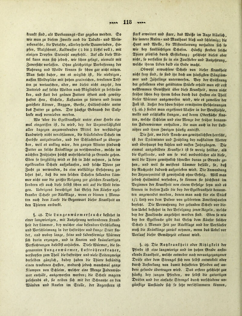 Eranff ftnb, als 23oröauungS = ©ur gegeben werben. So wie man ju biefem BwecEe auch bie SabaES = unb ©ein= rebenafd;e, bie i))ofafd;e, allerlep perbe 23aumrinben, £os pfen, 5Rafjfcf;roff, ÄalEwaffer (2 bis 5 ßöffef voll), mit einigen tropfen Sfeinöpl empfiehlt. Cluf alle biefe Wit- tel Eann man ftep jeboep, wie fd;on gefagf, niemals mit 3u»erftcpf »erfaffen. öpne gleicpjeifige SBerbcfferttng ber Kaprung unb ©eibe Eönnen fte fepon gar nid;t nüpen. 9Kan fuepf baper, mo eS mogfiep ifl, bie niebrigen, naffen ©eibepläpe mit popen graSreicpen, trocEenen Srif* ten 3U »erfaufepen, ober, roo biefeS niept angept, ben CluSfrieb auf folcpe ©eiben naep Klöglid;Eeit 5U befd;rän= Een, unb fiaft beS grünen gufferS öfters auep gewürs* paffeS Heu, (Sicpefn, ötaflanien ju füttern unb braun geröflefe Äorner, Koggen, ©erjle, Hülfenfrüd;fe unter baS guffer ju geben, ©er päufige ©ebraud; ber ®alj'- lecEe muß »erntieben werben. ©o aber bie ©gelEratiEpeif unter einer Herbe ein= mal eingeriffen ifl, ba wirb, bei; ber UiijuuerfäßigEeit «Her bagegen ansttwenbenben EKitfel ber »erflänbige Canbwirfp niept »erabfättmen, bie EräuEefnben Sd;afe im Herbjlc auSjubracfen, unb ber Sd;lacpfbanE 311 überge= ben, weif eS unElug wäre, ben gan3en ©infer pinburep gutfer an fofepe ölrdnElinge 3U »erfepwenben, weld;e im näcpflen grüpjapre pöd;fl waprfd;einlid; 31t ©runbe gepen. ©ben fo forgfältig wirb er ftd; in 2ld;f nepmen, ja Eeine egelEranEen ®d;afe auf3uEaufen, unb fofepe Spiere sur Bucpt 3U »erwenben, ba eine vielfältige ©rfaprung ge* leprt paf, baß bie »on foldjen Sd;afen faffenben Cam* mer nid;t nur bie größteKeigung jur gleid;en flranFpeif, fonbern oft auep biefe felbfl fepon mit auf bie ©elf brin* gen. UebrigenS bered;tiget baS ©efep ben Käufer egef* EranEer Sd;afe 311t KücEFlage, wenn er binnen 2 CKona* ten naep bem öEaufe bie ©egenwart biefer äfranEpeif an ben Spieren entbecEf. §. 48- ©ie Cungenwürmerfeud;e bejlepef in einer fangwierigen, mit CluSjeprung »erbunbetten fh-anE* peit ber Cammer, bep wefd;er eine befonbere©-rfd;laffung unb 23erfcpleimung in ber Cuffropre unb Cunge ®fatt ßn* bet, unb wobep fange, feine unb fabenförmige ©ürmer fteb barin erseugen, unb in Änofen unb Enäuefartigen S3erffed;tungen bafefbft anpäufen. ©iefe ©ürmer, bie fo* genannten ßung enwü rmer, CuffröprenEraper, »erflopfen jum Speif bie Cuffropre unb »iefe Seifeu3weige berfelben gänslicp, habet; paben bie Spiere beflänbig einen trocEenen £ufien, woburep jeboep manepmaf gan5e klumpen »onScpleim, wefd;er eine Klenge gabenwür* mer entpäft, auSgeworfen werben; bie Sd;afe magern 3ufepenbS ab, fte reiben ftd; mit ber Sd;itaupe au ben ©änben unb Kaufen im Stalle, ber Clugenjlcrn ifl flarE erweitert unb flarr, baS ©eiße im 5fuge bfäufitp, bie innere Kafen* unb fKaufpauf bfaß unb fdjfeimig; bie Haut unb ©tHe, bie Kliftentleerung »erpalfen fid; fo wie bep fauffücpfigen Scpafen. häufig flerben fofepe Spiere pföplid; burep ©rflicFung; gefepiept biefeS aber niept, fo verfallen fie in ein gauffteber unb CluSseßrung, wefepe iprent Ceben bafb ein ©nbe maepf. ©bwopf erwaepfene Sd;afe »on biefer ÄranFpeit nid;t frei; ftnb, fo ftnb ipr bod; am päufigflen Säugfäm* mer unb fjäprlinge unterworfen. IBep ber ©röffnung ber gefallenen ober geföbfeten StücEe erpäff man off erfl »oHEommen ©ewißpeit über biefe ÄranEpeif, wenn nid;t früper fd;on bep iprem Ceben burep baS puffen ein Speif biefer ©ürmer auSgeworfen wirb, wie es 3Uweifen ber gaff ifl. 'Ztußer ben fd;on früper erwäpnfen ©rfd;einungen (§.46.) ftnbef man ergoffeneS ©affer in berSSruflpöple, WelEe unb erfd;fafffe Cungett, auf beren ©berffäcpe kno- ten, wefd;e Scpfeim unb eine Klenge ber früper benann* ten gabenwürmer entpaffen, bie man attep in ber Cuff- röpre unb ipren Bweigen pättß'g anfrifff. ©ieBeif, wo biefe Seucpe am gewöf;nfid;flen perrfd;t, ifl ber Spätwinter unb grüpfing bep naßfaftem SBetfer unb überpaupt bet; Eüpfen unb naffen 3«prgängen. ©ie einmal auSgebifbete Ä'ranEpe!t ifl fo wenig peilbar, als bie ©geffcud;e, unb um fo rief »erberbfieper als biefe, weil bie Spiere gewöpnfid; fcpnefler baran $u ©runbe ge= pen, unb weif fte meiffenS Cdntmer befällt, fo, baß bieKad;jucpf baburep aufgerieben wirb, ©ie Clnwenbung ber Clrjencpmiffel ifl gewöpnlicp opneörfofg. ©iH man jebod; Heilmittel »erfttd^n, fo Eönnen fie pöd;|lenS im beginnen ber ÄranFpeit »on einem ©rfolge fepn unb eS Eönnen in btefcmgaHe bie bep ber ©gelEranEpeit benannt ten angewenbet werben, betten man nod; für ein SfücE l/2 Cofp von bem l'uhter uon gebörrfem Clnteifenpaufen bepfepf. ©ie 33erwaprung ber gefunbett Scpafe »or bie= fern Uebet beflepef in ber Befolgung jener Kegeln, mefepe bep ber gaulfeud;e angefüprf worben ftnb. ©ben fo wie bep ber ©gelfeud;e gibt baS ©efep bem Käufer folcper Sd;afe 2 Klonafe 3^*t Sur KücEEfage unb ber SSerEäufer muß bie ÄränElinge surücE nepmen, wenn baS Uebef »or SSerlauf biefer 0emäpr3eit erEanut wirb. §. 49. ©ie KopEranEpeit ober KipigEeit ber fPferbe ifl eine langwierige unb im popen ©rabe anfles cEenbe ÄranEpeit, weld;e entweber nad; »orauSgegangencr ©rüfe ober bem Strenget ftd; »on felbfl entwicEeft ober burep ClnflecEung »on bamif bepafteten ipferben auf an= bere gefunbe überfragen wirb. ©aS erflere gefd;iepf gar päußg bep jungen ipferben, wo felbfl bie gutartigen ©rüfen unb ber einfadje Sfrengef burep »erfepiebene un= günflige Umflänbe fiep fo fepr »erfeptimmern Eönnen,