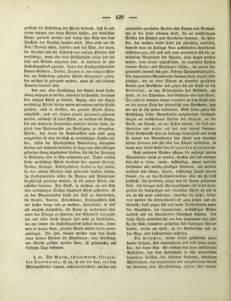 gefd)iefjf bie AnflecFung ber fpferbe babutd), baß fic mit einem vorigen aug einen 23arten feeffen, aug bemfelben (Sinket getränft werben unb babep i!;re Wafe von bem Augfjjuffe beg SranEen berührt wirb. Aber nirf?t nur bie Wofc \ WEaferie allein, fonbern aud) bag 23fuf, ber .pant, ber 0peidjel unb ber 0d)Weiß von rosigen fpferben finb verbäd)fig; wenn aber biefe glüfftgEeifen einige 3dt ber ßuff unb JBdrme auggefefcf finb, fo verlieren fic iijre AnflecfunggEraff gänjlid). Außer ben 0tatlgeräthfd)affen Eönnen öefchirre, Serben, Srenfen w. von rofeigen Opfers ben jur Aufteilung gefunber tpferbe ©elegenheit geben, 6ei; welchen fie gebraucht werben, wenn fie mit frifd;em Wopeifer befubelt finb. Um nun aller ©nffiehung beg Wofeeg burd) 2tnfie* cEung enfgegen ju wirEen, erforberf bie SSorfidjf, burchauä Fein roljigeg fpferb ju bulben. Woßige ober beg DtotjcS Verbäd;fige fpfetbe bürfen Weber mit anbern auf bie üßeibe gefaffen, nod) in ©täQen, wo gefunbe ipferbe fiepen, aufgefietlf, nod) mit foldjeu jemaig jufammeit gefpannt werben, vielmehr iji jebeg fpferb, an weld;em bie Wopigs feif aug mei;reren Sennseichen erwiefen werben bann, fo= gleid) bem UBafenmeifler jur Verfügung 511 übergeben. fPferbe, bep benen bie DloßEranEheit nod) nid;f gans auggebilbet iji ober bie bloß an verbäeßfigen Srüfen lei= ben, füllen ber tl;ierärstlid)en 25ei)anbbung übergeben werben unb wäßrenb berfeiben fo lange von allen übrigen gefunben jireng abgefonbert bleiben, big fiep ber Auggang in 25efferung ober in Qlofs entfd)iebcn hat. Sal;er muffen, f01cpe »erbdeptige fpferbe burdjaug ipre eigenen SBdrfer, Secfen, 0friegef, 2ränfgefd)irre, .palfter u. bgl. paben, bie bep anbern 2)ferben niepf gebraucht werben bürfen. 3n (SinEeprpäufern follen bie 25arren unb SränEeimer forgfdlfigfi gereinigt werben, fo oft anbere fpferbe eins jujletlen Eommen. Ser 0fall, in welchem ein mit 9lo($ ober verbäd)figen Stufen bepaffefeg ipferb gejianben, iji an ben WEauerwänben frifcp mit SalE 51t überfündfen, bie Dtaufen, 23arren, ©treubäume, 2!tänEgefd)irre finb mit (»eijjer ßauge rein ju wafd)en, Jpoljwdnbe, fo viel alg möglid) absußobeln, bie 0freu ju verbrennend ober unter ben Sünger ju fd;arren; bag ©ifenwcrE augjugfüs pen unb atleg burd) längere wol;l 511 burd)lüften, wo nur immer ein AnfleeEunggfioff paffen Ebnnfe, bevor man eg wagen Eann, gefunbe “ipferbe wieber barin unters jubfingen. Sie 3eil, binnen welcher nad) bem Saufe eineg foldjen ipferbeg bie ÜSanblunggs ober WücEElage vor 0erid)t geführt werben Eann, iji gefeßmäßig auf funfsepn £age bejiimmf. . §. 51. Ser üßurm, (.paufwurm,fliegens ber .paufwurm), iji ein, fo wie ber 9Eoß, nur bem fPferbegefd;lechte eigeneg, anftecEenbeg Uebel, weld;eg aug aneinanber geroipefen 23eulen ober Snofen unb ©efd)wüs ren in ber .paut erEennef wirb, bie an verfdnebenen ©teilen beg Sörperg $um 23orfcpeine Eommen. An 2)fers ben, bep weld)en biefeg Uebel ftep atlmäf)lig augbilbef, bemerff man im Anfänge Eeine auffallenben SranE(;eifgs erfd;einungen; erfi nad; unb nad) verminberf fid) bie ge» möf>nlid)e föEttnferEeif beg Slpiereg, feine klugen werben matter, feine .paare aufgefiräubr, bie l;aartofen ©teilen (innere Wafcn = unb fDiaulpauf) bläffet, im innern Au= genwinEet fammelt fid) jähe, fiebrige SlprdncnfeucpfigEcif. Sie fogenannfen SBurmbeulen Eommen bann einsein ober häufiger, wie an einer 0d)nur an einanber gereipefer Snofen jurn QSorfcpeine unb jeigen fid) am Sopfe an ber SSorberlippe, an ben 0eifenfl;eilen beg ©efichteg, am Jpalfe, an ben ©cßenEeln, bem ©efd)rofe ober bem ©ufer. 'Sie erfieren Eommen immer enfweber an bem Sopfe ober an ber innern 0eife ber .pinferfüße 511m 23orf^eine, von wo aug fie fid) weiter verbreiten. 9Ud)f feiten gehen ber ©nfftehung biefer ffiurmbeulen auggebreifete 2lnfd)wels lungen an verfd)iebenen SIk^11 Sorperg, an ber 2Srujt, am 25aud)c, an ben Süfjen voraug, bie halb ver= fd)wiuben unb wieber auf bag neue h^vor Eommen. Siefc ©efd)wülfle finb im Anfänge fdjmerjhaff unb wenn fie famrnf ben SBurmbeulen fepr fcpneü nad) einanber hervor Eommen unb fid) über ben Sörper verbreiten, fo nennt man biefeg Uebel ben fliegenben epautwurm. 9iad) mehreren 2ßod)en pflegen bie anfangg h<ii‘len Söurmbeulen weid) ju werben, brechen auf unb verwarn beln fid) in Eieine, runbe, mifjfarbige, etwag vertiefte ©cfd)würe mit wuljlig fpeeEigen Dlänbern, aug weldjen meifieng eine bünne, fd)arfe, miffarbige 3<*uche h«i'«or Eöinmt, bie an ben ©efd)würränbern ober wo fie fonjl hinfließt, fid) fpeeEartig anlegf unb bie .paare jufammen Efebt. Oft bringen biefe 2ßurmgefd)WÜre tief in bie-pauf, greifen bie Enorpcligen unb fcl;nid)fen 2he>fe an l,n& fo wie fie fid) mehr augbreiten, fdpoellen bie git^e; bcfon= berg werben bie Jpinfcrfcpenfel oft ganj plump unb uns förmlich, halb jeigen fid) and) harte SrüfenEnoten unter ben ©anafchen, ein langwieriger, verbäepfiger Hafens augfluß unb ein fd)naufenöcg bämpfigeg 2lthmen. 2luf folcpe üöeife entwicfelt fid) aug bem Jpautwurm fel;r pait= fig ber 9loh; befonberg gefälprlid) finb biejenigett 2Burms beulen, wcld)e am .palfe, an ber 23orberfippe unb an ben 23ugs unb ßeiflenbrüfert entffepen. Sie U r f a d) e n , wcld)e biefeg gefäprlicpe Uebel hervor bringen, finb mannigfaltig unb nidjf feiten biefel= ben, wie bepm Dlop. ©g entfEepet bep alten enfEräffeten 25efd)älern, bep bem Aufenthalte in fe(;r unreinlid)en bumpfi'gen 0fäHen, bep fdjlecpfer Wahrung, fumpfi'gen 2Beibeplä(3en, bep langwieriger unb anggePrcifeter fcplech= fer ©iterung ober SSerfdjwürung äußerer ober innerer