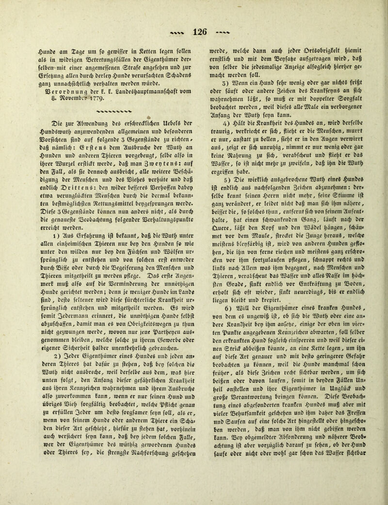 J&unbe am Sage um fo gewiffer in Äeften fegen foßen alg in wibrigen 95efrefunggfäßen ber ©igenflpitmer ber* felben mit einer angemeffenen Strafe angcfelpen unb jur ©rfeßung aßen burch berlep Jpunbe verurfadpfen Schabend ganj unnadpfidptlidp Verhalten werben mürbe. SSerorbnung ber E. E. ßanbegßauptmannfdpaft vom 8. 9lovembc? 1779. 3?ie jur 2lbwenbung beg erfdprecFlichen Uebefg ber •hunbgwufß anjuroenbenben aßgemeinen unb befonberen 33orfichten ftnb auf folgenbe 3 ©egenjlänbe 5U richten/ baß nämlidp: ©t fl eng bem 2lugbrudpe ber 2Butß an .£>unben unb anberen Sßieren vorgebeugf, feibe affo in ißrer 2ßurjet erflicft werbe, baß man Sroeptend: auf ben Saß, alg fie bennocß augbridpf, aße weitere Söefdpä* bigung ber 9Jlenfcfpen unb beg Ißielped vergüte unb baß enblidp X>rittenö: ben wiber beffereg SSerlpoffen babep etwa verunglücften 'JJlenfdpen burdp bie bermal befann» ten Deflmögfid?flcn ülcffunggmitfel bepgefptungen werbe. £)iefe 3©egenflänbe Eönnen nun anberd nidpt, alg burch bie genauere iöcobadpfung folgenbet SSerlpaltuuggpunfte erreicht werben. 1) 2lud ©rfaßrung ifl begannt, baß bieSBufß unter aßen cinheimifdpen Spieren nur bep ben Jjöunben fo wie unter ben wiiben nur bep ben ftüdpfen unb SBölfen ur* fprünglidp 511 entfielen unb Von foldpen erfi enfwcber burdp IBiffe ober burdp bie 53egeiferung ben jUlenfdpen unb Spieren mifgetlpeilf ju werben pfiege. Sag erfie 2Uigen= merf muß a(fo auf bie SSerminberung ber unnötßigen Jpunbe geratet werben; benn je weniger £unbe im 2anbe ftnb, beflo feltener wirb biefe ft'trrfjferfic^e Äranffpeit ur» fprünglidp entließen unb mifgetipeiit werben. ©g wirb fomif 3ebermami erinnert, bie unnötßigen vpunbe felbfl abjufdpaffen, banxit man eg von öbrigEeifgwegen ju fßun nid)f geswungen werbe, wovon nur jene 'Partßepeu aug* genommen bleiben, weldpe folcße ju ifprem (bewerbe ober eigener Sidperßeif tpalber unentbehrlich gebraudjen. 2) Seber ©igenffpümer eines Jjpunbeg 1111b {eben an» beren Sßiered Ipat bafür 51t fielpen, baß bep folgen bie 253utß nidpt augbredpe, weil berfelbe aug bem, was Ipier unten folgt, ben Anfang biefer gefährlichen ifranEfpeit aug ilpren Senujeidpen walprnehmen unb ilprem Ausbruche alfo juvorfommen Eann, wenn er nur feinen Jpunb unb übrigeg S3ie(p forgfältig beobachtet, weldpe ^'fließt genau ju erfüllen 3^ber um beflo forgfamer fepn foß, als er, wenn von feinem £>unbe ober anberem Slpiere ein Sdpa» ben biefer 2lrt gefdpießt, ßiefür ju flehen hat, vorhinein auch verfidperf fepn Eann, baß bep jebem foldpen gaße, wer ber ©igenflpünter bei wütßig geworbenen £umbcd ober Sßiercd fep, bie flrcngfie 9ladpforfdpuug gefchehen werbe, weldpe bann auch jeber örtdobrigfeif ßiemit ernjllidp unb mit bem SSepfaße aufgefragen wirb, baß von felber bie jebedmalige 2ln$eige alfogleicß ßierlper ge» madpt werben foß. 5) ffienn ein äöunb feßt wenig ober gar nidptS frißt ober fäuft ober anbere Sachen beg SranEfepng an ftdp walprnehmen läßt, fo muß er mit boppelfer Sorgfalt beobadptet werben, weil biefeg aßeUJlale ein verborgener Anfang ber Sßitfß fepn Eann. 4) £ält bie Sranfßeif bcg-öunbeg an, wirb berfelbe traurig, verfriedpt er fidp, fließt er bie Wenfdpen, murrt er nur, anflatt ju beßen, fielpt er in ben llugen verwirrt aug, jeigf er fich unrulpig, nimmt er nur wenig ober gar feine Dlaßrung ju ftch, verabfdpeut unb flieht er bag 2Baffer, fo ift nidpt mehr ju jweifeln, baß ihn bie ÜBuffp ergriffen tyabe. 5) 35ie wirflidp aitggebrodpcne ©ufh eineg efiunbeg ifl enblich aug uachfotgenben 3cidpcn abjunelpmen: ber* feibe fennt feinen J^errn nidpt mehr, feine Stimme ifl ganj veränbert, er leibet nidpt baß man fidp ilpm nähere, beiffet bie, fo foldpeg flpun, entfernt fidp von feinem llnfent» halte, i>at einen fdpwanfenben ©ang, läuft nach ber £iuere, läßt ben Äopf unb ben 'Säbel (pängen, fdpäu* met vor bem fßlaule, flrecfet bie 3unge Ipcruug, weldpe tneifleng blepfärbig ifl, wirb von anberen tgpunben geflo* ßen, bie ilpn von ferne riedpen unb meifleng ganj erfdpro* eben vor ihm fortsulaufen pflegen, fchnappt redptg unb linfg nadp 2tßem wag ilpm begegnet, nadp üDlenfdpen unb Slpieren, verabfdpeut bag ©affet unb aßegDlaffe im fpödp* flen ©rabe, ftnEt enblich vor ©nffräftung 51t 25oben, erlpoff fidp off wicber, ftnff neuerbingg, big er enblidp liegen bleibt unb Erepirf. 6) iS3iß ber ©igenflpümer eineg franfen ^punbeg , von bem eg ungewiß ifl, ob fich bie ©uffp ober eine an» bere Sranelpcit bep ilpm anfefee, einige ber oben im vier* ten IHtnEte angegebenen Äennjeicfpen abmarten, foß felber ben erFranEfen Jfpunb fogleich einfperren unb weil biefer ei* nen SfricF abbeißen Eonnfe, an eine 5?eftc legen, um ißt» auf biefe 2lrt genauer unb mit beßo geringerer ©efalpr beobadpfen ju Eönnen, weil bie Jpunbe manchmal fchon früher, als biefe 3fichcn redpt fidpfbar werben, um fidp beißen ober bavon laufen, fomif in bepben Säßen Un* ßeil onfleßen unb ifpre ©igenffpümer in UnglücE unb große Seranfworfung bringen Eönnen. Sbiefe ©eobach* tung eineg abgefonberfen franfen Jpunbeg muß aber mit Vieler 25elputfamEeif gcfcheßen unb ilpm baßer bag unb Saufen auf eine foldpe2lrf ßingefleßf ober ßingefcßo* ben werben, baß man von ilpm nidpt gebiffen werben Eann. 25ep obgemelbfer 2lbfonbcrung unb näßerer 23eob* adptung iß aber vorsüglidp barauf ju feßen, ob ber£unb faufe ober nießt ober woßl gar feßon bag SBaffer ßdpfbar