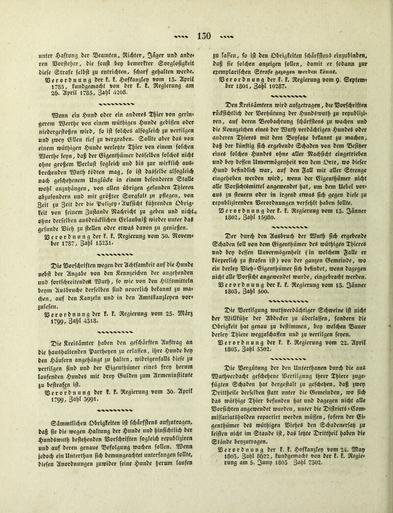 unter Raffung ber ^Beamten, Dlidßer, 3<Sget unb anbe* reu SSorßeher, bie fonfl bep bemerEter SorgloftgEeit biefe Strafe felbß ju enfrid;fen, fd;arf gehalten »erbe. 85 e v o r b n u n g bet E. E. Hvffanjfep vom 13- 2lpril 1785/ Eunbgemachf t»on ber E. E. Dlegierung am 26. 2lpril 1785, 3&l)l 4208. vwvvvwv 8Benn ein H«nb ober ein anbereS Sßier ton gerin* geretn ©erff;e von einem »üfhigen Hunbe gebiffen ober niebergeßoßen »irb, fo iß fofd;eS alfogleid; $u vertilgen wnb 5»ep ©den fief $tt »ergraben. Sollte aber baS von einem »üfhigen Hunbe »erlebte Zfykv von einem fofd;en ©etfhe fepn, baß ber ©igenfhümer beöfelben fclcheö nicht of;ne großem Sßerluß fogleich unb bis jur »irElich aus* brechenben ©ufß tobten mag, fo ift baSfefbe alfogleich nad) gefd;ehenem Unglücfe in einem befonberen Stade »oßf anjuhängen, von allen übrigen gefunben 2f;ieren abjufonbern unb mit größter Sorgfalt $n pflegen, von 3eit ju Seit ber bie ‘Polijep * 2lufßdjf füßrenben Obrig= feit von feinem Sußanbe Kad^ricßf }u geben unb nicht, of;ne berfelben auSbrücflichen ©tlaubniß »ieber unter baS gefunbe Sßief; 511 ßeden ober etwas bavon 511 genießen, fßerorbnung ber E. E. Regierung vom 30. 9to»em* ber 1787, 34t 13231- Sie SSorfcßtiffen »egen ber 2ld;ffamfeif auf bie Hunbe nebit ber Angabe von ben Sennjekhen ber angeßenben unb forffeßreifenben ©uff;, fo »ie von ben Hilfsmitteln bepm 2iu»brud;e berfelben finb neuerlich beEannf 5U ma= chen, auf ben Äanjeln unb in ben SlmtSEanslepen »or= jufefen. SS e r 0 r b n u n g bet E. E. Regierung vom 25. föiarj 1799,3aßl 4318. XVWXVWA Sie Sreiöamfer haben ben gefchärffen Auftrag an bie ßauSßalfenben fparfßepen $u erlaffen, if;re Hunbe bet) ben Hüufern angeßangt 511 halten, »ibrigenfadS biefe 511 vertilgen finb unb ber ©igettfhümer eines frep herum Iaufenben HunbeS mit brep ©ulben $um 2lrmeninßitufe ju beßrafen iß. Sßerorbnung ber E. E. Regierung vom 30. 3lprit 1799/ 3aßl 3991- ■V'V'V'W'V‘%. ©ammflicßen öbrigfeifen iß fdjarfßenS aufjufragen, baß ße bie »egen Haftung ber Hunbe unb ßinfichtlid) ber HunbSmufh beßeßenben 83orfcßriffen fogleifß republijiren unb auf bereit genaue Befolgung »adjen füllen, ©enn jeboch ein Unferfßan ßd; bemtingeachfef unterfangen fotlfe, biefen ^Inorbnungen juwiber feine Hunbe herum laufen Stt faßen, fo iß ben öbrigfeifen fcßarfßeuS einjubinben, baß ße foldjen anjeigen fotlcn, bamit er fobann jur ejrempfarifchen Strafe gezogen »erben forme, 85 e r 0 r b n u n g ber E. E. Regierung vom 9. ©epfem* ber 1801, 3ahl 10287. VWWVWV Sen ÄretSamfern »irb aufgefragen, bte U5orfd;riffen rücFßdßlich ber 85erßüfung ber Hunbswufß $u republiji; ren, auf beren 3$eobad;fung fd;drfßenS 511 »ad;en unb bie Äennjeicßen eines ber ©ufß verbckßfigen HunbeS ober anberen SßieteS mit bem fBepfaße beEannt ju machen, baß ber Eünffig ftch ergebenbe Schaben von bem SSejtßer eines fofd;en HunbeS ohne aller 9?ad;ßd;t eingefrieben unb bep beffeit Unvermögenheit von bem Orte, »0 biefer Hunb beßnblich »ar, auf ben S'aQ mit aller Strenge eingeßoben »erben »irb, »enn ber ©igenfhümer nicht alle SSorßchfömiffel ange»enbef hat, um bem Hebel vor= aus ju ßeuern ober in irgenb ef»aS ßch gegen biefe su republijirenben 83erorbnungen verfehlt haben foKte. 35 e r 0 r b n u n g ber E. E. Regierung vom 13. Sanner 1802, 3al;f 15980. Ser bttrd; ben 2luSbrud; ber ©uff) ß^ ergebenbe Sd;aben fotl von bem ©igettfhümer beS »üffugen tJl;iereS unb bep beffen Unvermögenheit (in »eld;em JaKe er Eörperfid; ju ßrafen iß) von ber ganjen ©emeinbe, »0 ein berlep fßieh = ©igenfhümer fich beßnbet, »enn bagegen nicht alle 93orßd;t angemenbef »urbe, eingebrachf »erben. 85 e r 0 r b n u n g ber E. E. Regierung vom 13. 3änner 1803, 3aßl 500. ‘VVWVWVW Sie SSerftfgung »ufh»erbi3d;figer S^»eine iß nicht ber ©illführ ber 2lbbecEer 51t überfaffen, fonbern bie ObrigEeit l;at genau su beßimmen, bep »eichen Sauer berlep ^hiete »egjufchaffen unb 511 vertilgen fepen. 85 e r 0 r b n u n g ber E. E. Regierung vom 22. 2lpril 1803, 3ahf 5302. 'WA-'X.-V-VW'V- Sie 33ergüfung ber ben Uttferfhanen burch bie aus ©ufh»crbad;t gef^ehene SSerfifgung ihrer Zfyiere juge= fügten Schaben hat bergeßalt ju gefd;ehen, baß }»ep Sritfheile berfelben ßaff unter bie ©emeinben, »0 fich baS »üff;ige Xh*ei‘ befunben l;at unb bagegen nicht alle Sßorßdßen ange»enbef »urben, unter bie SißricfSjßom» miffariafSholben reparfirf »erben müffen, fofern ber ©i* genthümer beS »üfhigeit SSießeS ben Schabenerfaß ju leißen nicht im Staube iß, baS leßte Sriffheil haben bie Staube bepsufragen. SSerorbnung ber E. E. Hpffanjlep vom 24. ©ap 1803, 3afß 8622, Eunbgemad;f von ber E. E. Diegie: rung am 5. 2>unp 1805 3aßi 7302.