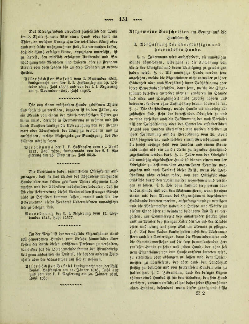 2)ag ©frafgefefsbud; verorbnet f>tnftd;ftic^ ber ©uft; im 2. Sf;eite §. 141: 2Ber einen cpunb ober fonft ein S^ier, an welchem Sennjcid;en bec wkE(id;en 2Butf; ober auch nur fotdje wahrjunehmen ftnb, bie vecmufhen taffen, bafj bie 2Butt; erfolgen Eönne, anjujeigen unterläßt, ifl ju 2lrreft, bey mirHid; erfolgtem 2tugbrud;e unb 25e* fchäbigung von 2)tenfd/eu unb 'Xt;iereti aber ju jlcengem 2£rrefte von bcey Sagen big ju beet; Monaten ju vertu:* t^eden* 2t I t e r fy ö d; ft e r 25 e f e h t vom 3. ©epfember 1803, Eunbgemacht von ber E. E. -öofEanjtet; am 29. OE* tober 1803, 3af)t 18385 unb von ber E. I. Regierung am 7. November 1803, 3at;t 14955. S)io von einem wüfhenben £unbe gebiffenen Spiere ftnb fogleid; ju vertilgen, bagegen ifl in ben gälten, wo ein Sftenfd; von einem ber SB u f f; verbäd;tigen Sf;iere ge* biffeit wirb, berfeibe in Berwafirung ju nehmen unb ficf» bttrch Sunftverjtänbige bie Ucberjeugutig von ber ©egen* roart ober Slbnaefenfjeit ber 2Butf; ju verfd;affen unb ju enffd;eibcn, wetd;r Btajjregefit jur 5Bccu§igung 5ed 0e* büffelten noftjig fayen. Berorbnung ber E. E. JpofEanjtey vom 13. 2tprit 1813, 3nf)t 7Ö20, Eunbgemad;t von bec 6. E. Sie* gierung am 26. 9)tay 1813/ 3afjt 6838. S5ie Sreigämfer haben fämmftidjen ÖbrigEeiten auf* jufragen, baff fie baS- Berbot beg 2lbt;äufeng wüttienber Äunbe ober von felbcn gebiffener Spiere allgemein Eunb machen unb ben 2lbbecEern itigbefonbcre bebeufcn , bafr fic ftd; eineUeberfrcfung biefeS BerbofeS bey ftrenger ©träfe uid>t ju ©d;tttben Eommcn taffen, tvomit aud; bie bec Itebertretung biefeS Berboteg Uebeewiefenen tmnad;ftd;t* lieh ju belegen ftnb. B e r 01- b n u n g ber E. E. Regierung vom 12. ©ep* tembec 1815, 3«f>t 12377. 'VW'X/'X/'X.'*. x. 3n ber Sieget ifl ber vermögtiche ©igenthümer eine§; fotl geworbenen Jpunbeg juin ©rfafje fammtlidfer Sur* Sofien ber burch' biefen gebiffenen 'Perfor.cn ju ver(;atten,. fonft aber (;at bie ibrtggemeinbe famtnt ber ©rtinbobrrg* Eeit gemeinfd;aftlid; ein Strittet, bie beyben anberen £>rit* freite aber ber ©faatSfdjats auf fid; ju nehmen. 2111 e r h v d; fl e r 25 e f e f; t Eunbgemacht von ber fEaif. Eönigl. JpofEanjfey am 11. 3änncr 1816, 3<-tf)l 418 unb von ber E. E. Stegicrung am 30. Jänner 1816, 1365. Allgemeine 23orfd;riften im 23ejuge auf bie dbunbStPuffi.. I. 21 b f d; a f f u n g b e r u b e r f t ü f f i g e n unb fyetv ent ofen ^unbe. §. 1.. 3ebermann wirb aufgeforbert, bie unnötbigen epunbe abjufd;affen, wibrigenP er bie 2lbfd;affttng von ©eite bec ObrigEeit unb beren Bertitgung ju gewärtigen haben wirb. §. 2. 21t» unnöff;ige .fpttnbe werben jene augefetwn, welche bie Geigenttmniec nicht enfweber ju ihrer ©iehert;eif ober nad; Berhättniß ipuec 25efd;äffigitng ober ihres ©ewerbgbebürfniffeg, bann jene, wetd;e bie Geigen* ft;iimer berfetben enfweber nicht ju- ernähren im ©taube finb ober aug ©orglofigfeif nicht gehörig nähren unD betreuen, foubern ohne '2luffid;f frey herum taufen taffen. §. 3- £)ie (fnffcheibung, wetdje Jpunbe at§ tmnöfyig ab: jufd;affen ftnb, ftet;t ber befreffenben- ObrigEeif jit unb eö wirb berfetbeu aud) bie 25eflimmung ber nad; Berhätt* ni§, ber 25efd;ciffigung ober be» öewerbeö erforbertid;en 2lnja(;t von e^unben übectaffen; nur werben biefetben ju ihrer 23enehmung auf bie Berorbnung vom 26. 2tprit 178'3 hingemiefen, nad; welcher einem Gfewerbörnann nur bie hbd;fl nöft;ige 3at;t von egmnben- unb einem 25auet nid;t mehr at§ ein an bie Äeffe ja legeuber ^aughnnb jugeflanben werben barf. §. 4. 3eber von bec OhrigEeit atö-unnöthig abgefd;afffer Jpuub ifl binnen einem von bec ÖbrigEeit ju beflimmenben angemeffenen Sermine weg* jugeben unb nad; Berlauf biefer Srifl, wenn bie 2Beg= fd;affung nid;f erfotgf wäre, von ber ÖbrigEeif ohne 3liicffid;f burd; ben 2Bafenmeifler weguehmen unb Verfit* gen ju taffen. §. 5. 35ie ot;ne 2lufftd;f frei; hecum tan* fenben cöunbe finb von ben SBafenmeiflern, wenn fie ot;ne einem mit bem Slamen beö (Sigenfhiimerö bejeichnefeu cg)atgbanbe betreten werben, aufjufangen.unb ju verfitgen unb bie 2Bafcnmeifler haben bie ©täbfe unb SDtävEfe ju biefem (gnbe öfter ju befud;en; befonberg ftnb fte ju ver* hatten, jur ©ommei-djeif bey anhatfenber flarEer ^»ihe unb im 2Binfer bei; ftrenger Säfte ben 23efucb ber ©fäbte öfter unb wenigflenö jwey 3Dlat im SStonafe ju pftegeu. §. 6. 2Iuf bem ftad;en Sanbe l;aben nebjl ben 2Bafennrei* flern and; bie Stevierjäger, bann bie ©emeinberichfer unb bie ©cmeinbevorfleher auf bie frey herumtaufenben her* rentofen Jjpunbe ju fefjen unb jeben .fpunb, ber o(;ne fei* nem Oigenfpiimer von bem e^.aufe entfernt betreten wirb, ju erfebiefjen ober abfangen ju taffen unb bem ÜBafen* meifler ju liberfiefern, ber aber auch ben ßanbbejirf fteihig ja befuchea unb von h^ceufofen £unben rein ju hatten hat. §. 7. S^^mann, auch bec befugte (Sigen* thiimer eineg Jgiunbeg ifl für ben ©«haben, beit fein £unb anrichfef, veranfworftid); eö hat baljer jeber ©igenfhümer eiueg -öunbeg, befonberg wenn biefer jornig unb biffig 3? 2